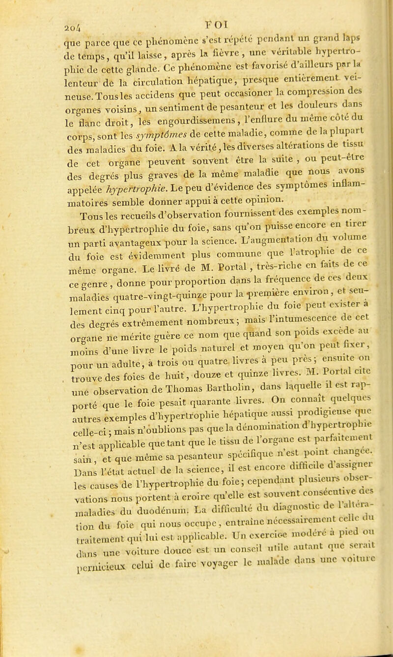 FOI que parce que ce phénomène s'est répété pendant un grand laps de temps, qu'il laisse, après la lièvre , une véritable hypertro- phie de cette glande. Ce phénomène est favorisé d'ailleurs par k lenteur dé la circulation hépatique, presque entièrement, vei- neuse. Tous les accidens que peut occasioner la compression des organes voisins, un sentiment de pesanteur et les douleurs dans le flanc droit, les engourdissemens, l'enflure du même côté du corps, sont les symptômes de cette maladie, comme de la plupart des maladies du foie. A la vérité, les diverses altérations de tissu de cet organe peuvent souvent être la suite , ou peut-être des degrés plus graves de la même maladie que nous avons appelée hypertrophie. Le peu d'évidence des symptômes inflam- matoires semble donner appui à cette opinion. Tous les recueils d'observation fournissent des exemples nom- breux d'hypertrophie du foie, sans qu'on puisse encore en tirer un parti avantageux pour la science. L'augmentation du volume du foie est évidemment plus commune que l'atrophie de ce même organe. Le livré de M. Portai, très-riche en faits de ce ce genre , donne pour proportion dans la fréquence de ces deux maladies quatre-vingt-quinze pour la -première environ, et seu- lement cinq pour l'autre. L'hypertrophie du foie peut exister a des degrés extrêmement nombreux; mais l'intumescence de cet organe ne mérite guère ce nom que quand son poids excède au moins d'une livre le poids naturel et moyen qu'on peut fixer, pour un adulte, à trois ou quatre, livres à peu près ; ensuite on trouve des foies de huit, douze et quinze livres. M. Portai cite une observation de Thomas Bartholin, dans laquelle il est rap- porté que le foie pesait quarante livres. On connaît quelques autres exemples d'hypertrophie hépatique aussi prodigreuse que celle-ci ; mais n'oublions pas que la dénomination d hypertrophie u'est applicable quêtant que le tissu de l'organe est parfaitement sain et que même sa pesanteur spécifique n'est point change. Zl l'éUt actuel de L science, il est encore difficile d'assigner les causes de l'hypertrophie du foie; cependant plusieurs obser- vations nous portent à croire qu'elle est souvent consécutive aes maladies du duodénum. La difficulté du diagnostic de la .ra- tion du foie qui nous occupe, entraine nécessairement celle du traitement qui lui est applicable. Un exercice modéré a pied ou c],ns une voiture douce est un conseil u.ile autant que serait pernicieux celui de faire voyager le malade dans une voiture
