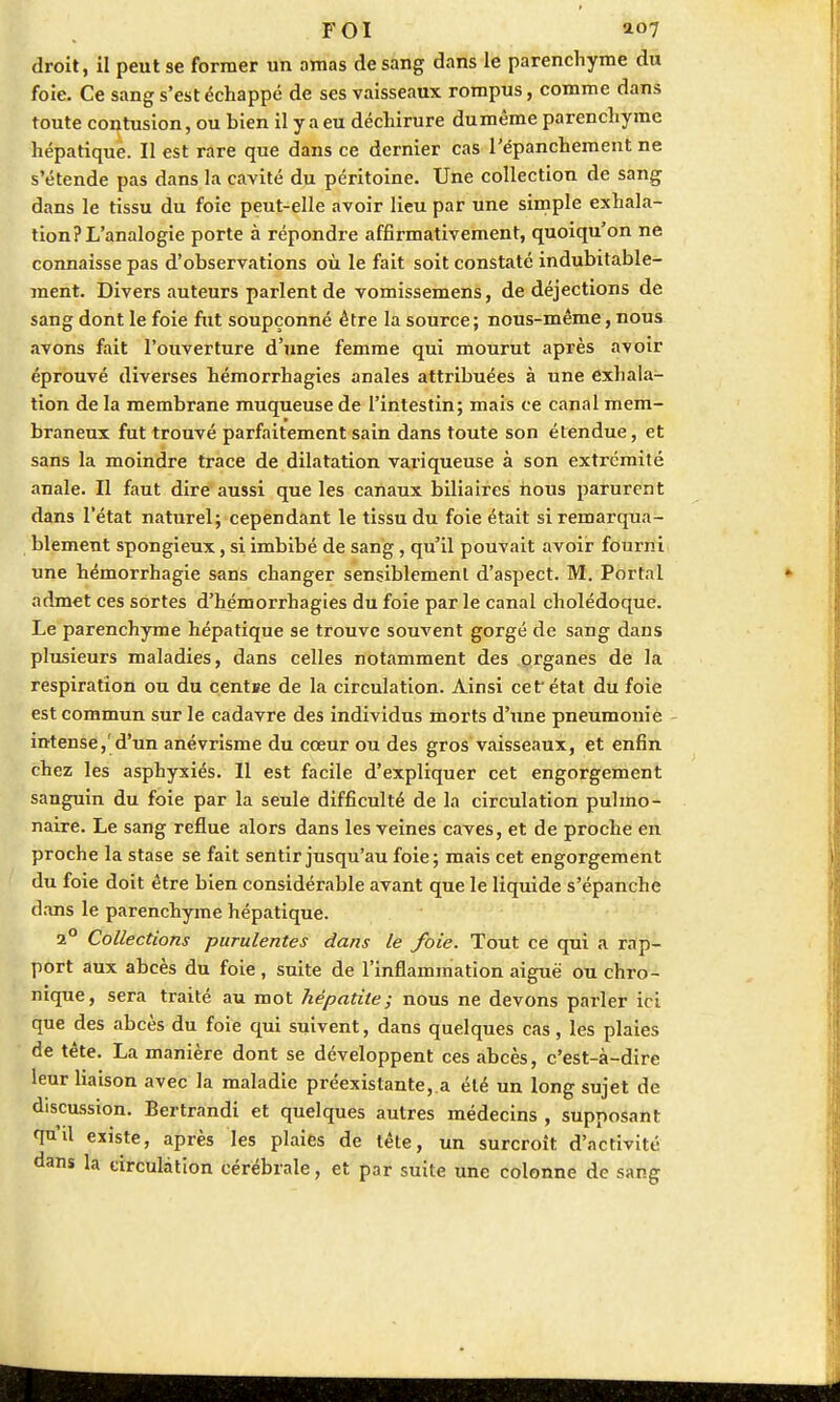 droit, il peut se former un ornas de sang dans le parenchyme du foie. Ce sang s'est échappé de ses vaisseaux rompus, comme dans toute contusion, ou bien il y a eu déchirure du même parenchyme hépatique. Il est rare que dans ce dernier cas l'épanchement ne s'étende pas dans la cavité du péritoine. Une collection de sang dans le tissu du foie peut-elle avoir lieu par une simple exhala- tion? L'analogie porte à répondre affirmativement, quoiqu'on ne connaisse pas d'observations où le fait soit constaté indubitable- ment. Divers auteurs parlent de vomissemens, de déjections de sang dont le foie fut soupçonné être la source ; nous-même, nous avons fait l'ouverture d'une femme qui mourut après avoir éprouvé diverses hémorrhagies anales attribuées à une exhala- tion de la membrane muqueuse de l'intestin; mais ce canal mem- braneux fut trouvé parfaitement sain dans toute son étendue, et sans la moindre trace de dilatation variqueuse à son extrémité anale. Il faut dire aussi que les canaux biliaires nous parurent dans l'état naturel; cependant le tissu du foie était si remarqua- blement spongieux, si imbibé de sang, qu'il pouvait avoir fourni une hémorrhagie sans changer sensiblement d'aspect. M. Portai admet ces sortes d'hémorrhagies du foie par le canal cholédoque. Le parenchyme hépatique se trouve souvent gorgé de sang dans plusieurs maladies, dans celles notamment des organes de la respiration ou du centre de la circulation. Ainsi cef état du foie est commun sur le cadavre des individus morts d'une pneumonie intense,'d'un anévrisme du cœur ou des gros vaisseaux, et enfin chez les asphyxiés. Il est facile d'expliquer cet engorgement sanguin du foie par la seule difficulté de la circulation pulmo- naire. Le sang reflue alors dans les veines caves, et de proche en proche la stase se fait sentir jusqu'au foie ; mais cet engorgement du foie doit être bien considérable avant que le liquide s'épanche clans le parenchyme hépatique. 2° Collections purulentes dans le foie. Tout ce qui a rap- port aux abcès du foie, suite de l'inflammation aiguë ou chro- nique, sera traité au mot hépatite; nous ne devons parler ici que des abcès du foie qui suivent, dans quelques cas, les plaies de tête. La manière dont se développent ces abcès, c'est-à-dire leur liaison avec la maladie préexistante, a été un long sujet de discussion. Bertrandi et quelques autres médecins , supposant qu'il existe, après les plaies de tête, un surcroît d'activité dans la circulation cérébrale, et par suite une colonne de sang