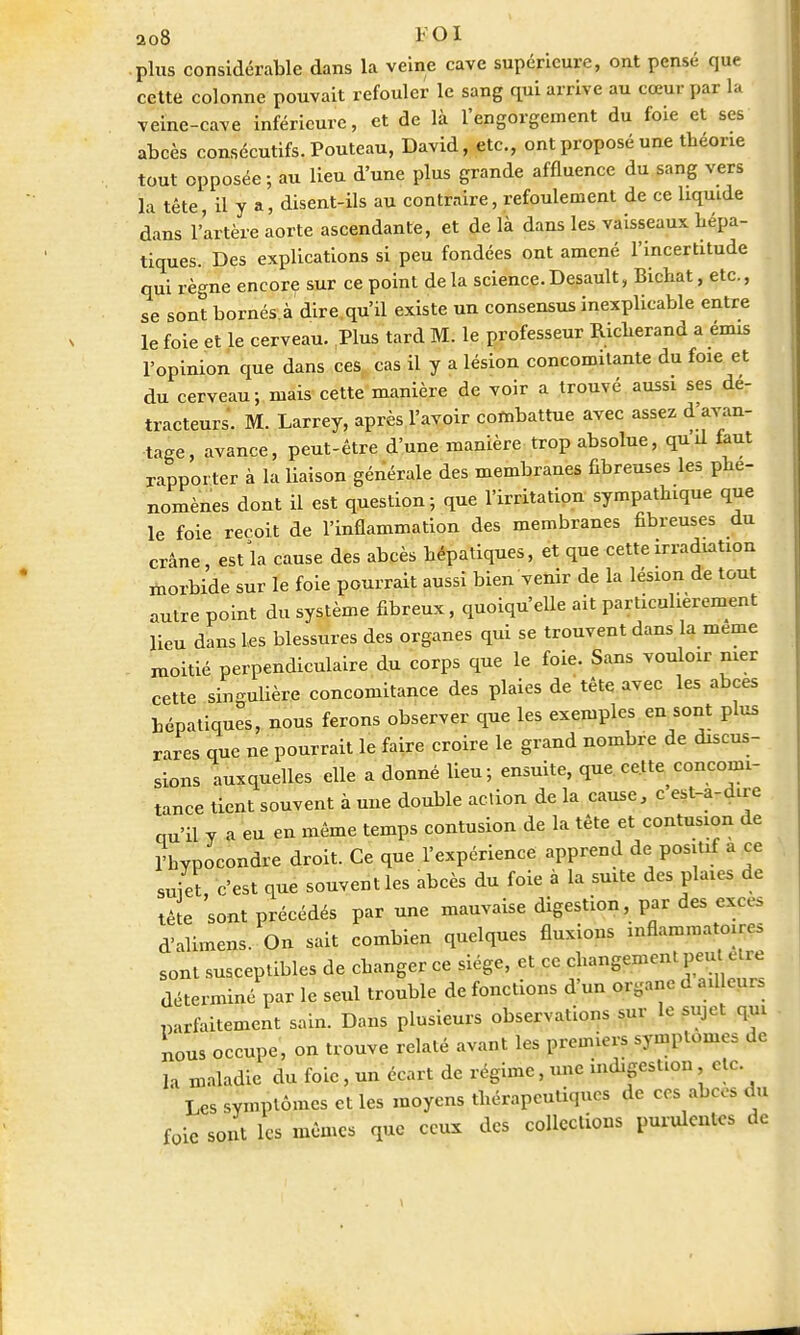 ao8 l'OI plus considérable dans la veine cave supérieure, ont pensé que cette colonne pouvait refouler le sang qui arrive au cœur par la veine-cave inférieure, et de là l'engorgement du foie et ses abcès consécutifs. Pouteau, David, etc., ont proposé une théorie tout opposée; au lieu d'une plus grande affluence du sang vers la tête, il y a, disent-ils au contraire, refoulement de ce liquide dans l'artère aorte ascendante, et de là dans les vaisseaux hépa- tiques. Des explications si peu fondées ont amené l'incertitude qui règne encore sur ce point delà science.Desault, Bichat, etc., se sont bornés à dire qu'il existe un consensus inexplicable entre le foie et le cerveau. Plus tard M. le professeur Richerand a émis l'opinion que dans ces cas il y a lésion concomitante du foie et du cerveau; mais cette manière de voir a trouvé aussi ses de- tracteurs. M. Larrey, après l'avoir combattue avec assez d'avan- tage, avance, peut-être d'une manière trop absolue, quil faut rapporter à la liaison générale des membranes fibreuses les phé- nomènes dont il est question; que l'irritation sympathique que le foie reçoit de l'inflammation des membranes fibreuses du crâne, est la cause des abcès hépatiques, et que cette irradiation morbide sur le foie pourrait aussi bien venir de la lésion de tout autre point du système fibreux, quoiqu'elle ait particulièrement Heu dans Les blessures des organes qui se trouvent dans la même moitié perpendiculaire du corps que le foie. Sans vouloir mer cette singulière concomitance des plaies de tête avec les abcès hépatiques, nous ferons observer que les exemples en sont plus rares que ne pourrait le faire croire le grand nombre de discus- sions auxquelles elle a donné lieu; ensuite, que cette concomi- tance tient souvent à une double action de la cause, c'est-a-dire qu'il y a eu en même temps contusion de la tête et contusion de rhypocondre droit. Ce que l'expérience apprend de positif a ce suiet, c'est que souvent les abcès du foie à la suite des plaies de tète sont précédés par une mauvaise digestion, par des excès d'alimens. On sait combien quelques fluxions inflammatoires sont susceptibles de changer ce siège, et ce changement peu être déterminé par le seul trouble de fonctions d'un organe d adieu, parfaitement sain. Dans plusieurs observations sur le sujet qui nous occupe, on trouve relaté avant les premiers symptômes de la maladie du foie, un écart de régime, une indigestion etc. Les symptômes et les moyens thérapeutiques de ces abcès du foie sont les mêmes que ceux des collections purulentes de
