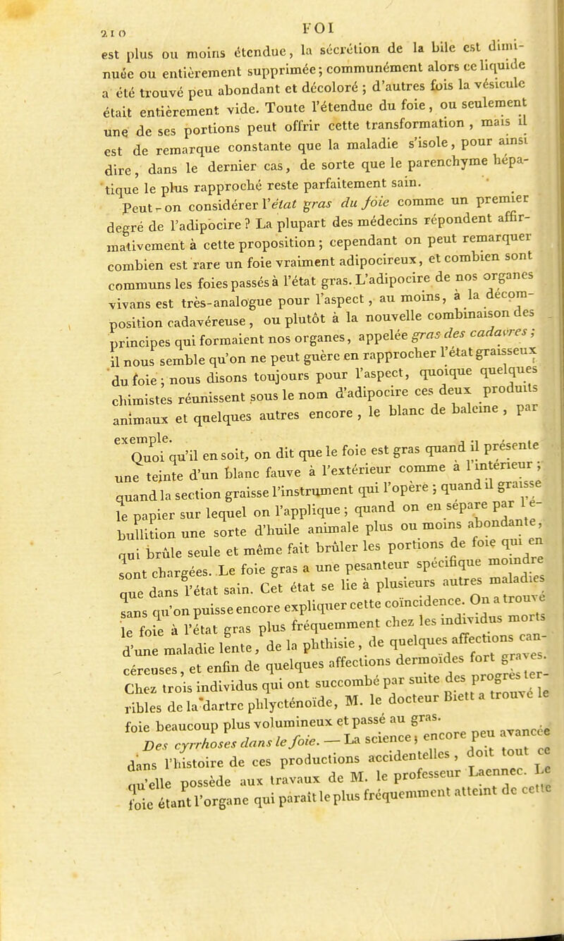 aYd FOI est plus ou moins étendue, la sécrétion de la bile est dimi- nuée ou entièrement supprimée ; communément alors ce liquide a été trouvé peu abondant et décoloré ; d'autres fois la vésicule était entièrement vide. Toute l'étendue du foie, ou seulement une de ses portions peut offrir cette transformation , mais u est de remarque constante que la maladie s'isole, pour ainsi dire, dans le dernier cas, de sorte que le parenchyme hépa- tique le plus rapproché reste parfaitement sain. Peut r- on considérer l'état gras du Joie comme un premier degré de l'adipbcire ? La plupart des médecins répondent affir- mativement à cette proposition; cependant on peut remarquer combien est rare un foie vraiment adipocireux, eX combien sont communs les foiespassésà l'état gras. L'adipocire de nos organes vivans est très-analogue pour l'aspect, au moins, a la décom- position cadavéreuse, ou plutôt à la nouvelle combinaison des principes qui formaient nos organes, appelée gras des cadavres ; il nous semble qu'on ne peut guère en rapprocher l'état graisseux du foie ; nous disons toujours pour l'aspect, quoique quelques chimistes réunissent sous le nom d'adipocire ces deux produits animaux et quelques autres encore , le blanc de baleine , par 'Tuofqu'il en soit, on dit que le foie est gras quand il présente une teinte d'un blanc fauve à l'extérieur comme a 1 intérieur ; quand la section graisse l'instrument qui l'opère ; quand il graisse le papier sur lequel on l'applique ; quand on en sépare par 1 e- buUition une sorte d'huile animale plus ou moins abondante nui brûle seule et même fait brûler les portions de foie qui en sont chargées. Le foie gras a une pesanteur spécifique moindre aue dans l'état sain. Cet état se lie à plusieurs autres maladies rsqLpuisseencoreexpliquercettecoïncidenceOnatrouve K à l'état gras plus fréquemment chez les individus morts d'un maladie lente ,'de la phthisie , de quelques affections^n- céreuses, et enfin de quelques affections dermoides fort grave Chez trois individus qui ont succombé par suite des^ progrèste ribles de la^artre phlycténoïde, M. le docteur Biett a trouve le foie beaucoup plus volumineux et passé au gras. Des cyrrhoses dans le Joie. - La science, encore peu avancée dans l'histoire de ces productions accidentelles , doit tout c qu'elle possède aux travaux de M. le professeur Laennec. Le foie étant l'organe qui paraît le plus fréquemment atteint de cette
