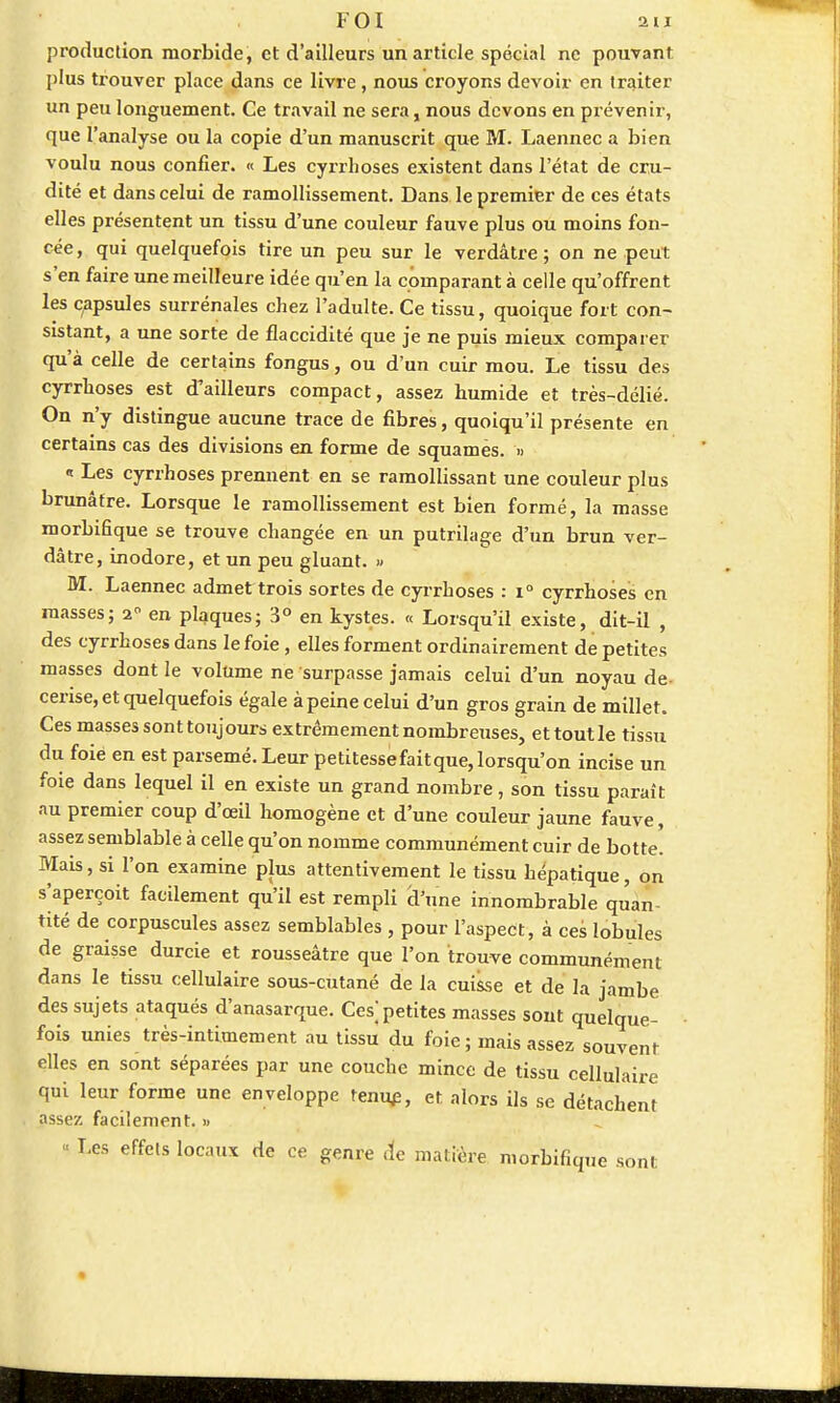 production morbide, et d'ailleurs un article spécial ne pouvant plus trouver place dans ce livre, nous croyons devoir en traiter un peu longuement. Ce travail ne sera, nous devons en prévenir, que l'analyse ou la copie d'un manuscrit que M. Laennec a bien voulu nous confier. « Les cyrrhoses existent dans l'état de cru- dité et dans celui de ramollissement. Dans le premier de ces états elles présentent un tissu d'une couleur fauve plus ou moins fon- cée, qui quelquefois tire un peu sur le verdâtre ; on ne peut s'en faire une meilleure idée qu'en la comparant à celle qu'offrent les capsules surrénales chez l'adulte. Ce tissu, quoique fort con- sistant, a une sorte de flaccidité que je ne puis mieux comparer qu'à celle de certains fongus, ou d'un cuir mou. Le tissu des cyrrboses est d'ailleurs compact, assez humide et très-délié. On n'y distingue aucune trace de fibres, quoiqu'il présente en certains cas des divisions en forme de squames. » « Les cyrrhoses prennent en se ramollissant une couleur plus brunâtre. Lorsque le ramollissement est bien formé, la masse morbifique se trouve changée en un putrilage d'un brun ver- dâtre, inodore, et un peu gluant. M. Laennec admet trois sortes de cyrrhoses : i° cyrrhoses en masses; 20 en plaques; 3° en kystes. « Lorsqu'il existe, dit-il , des cyrrhoses dans le foie, elles forment ordinairement de petites masses dont le volume ne surpasse jamais celui d'un noyau de cerise, et quelquefois égale à peine celui d'un gros grain de millet. Ces masses sont toujours extrêmement nombreuses, ettoutle tissu du foie en est parsemé. Leur petitessefaitque, lorsqu'on incise un foie dans lequel il en existe un grand nombre, son tissu paraît au premier coup d'œil homogène et d'une couleur jaune fauve, assez semblable à celle qu'on nomme communément cuir de botte. Mais, si l'on examine plus attentivement le tissu hépatique, on s'aperçoit facilement qu'il est rempli d'une innombrable quan tité de corpuscules assez semblables , pour l'aspect, à ces lobules de graisse durcie et rousseâtre que l'on trouve communément dans le tissu cellulaire sous-cutané de la cuisse et de la jambe des sujets ataqués d'anasarque. Ces] petites masses sont quelque- fois unies très-intimement au tissu du foie ; mais assez souvent elles en sont séparées par une couche mince de tissu cellulaire qui leur forme une enveloppe tenue, et alors ils se détachent assez facilement. » Les effets locaux de ce genre «te matière morbifique sont