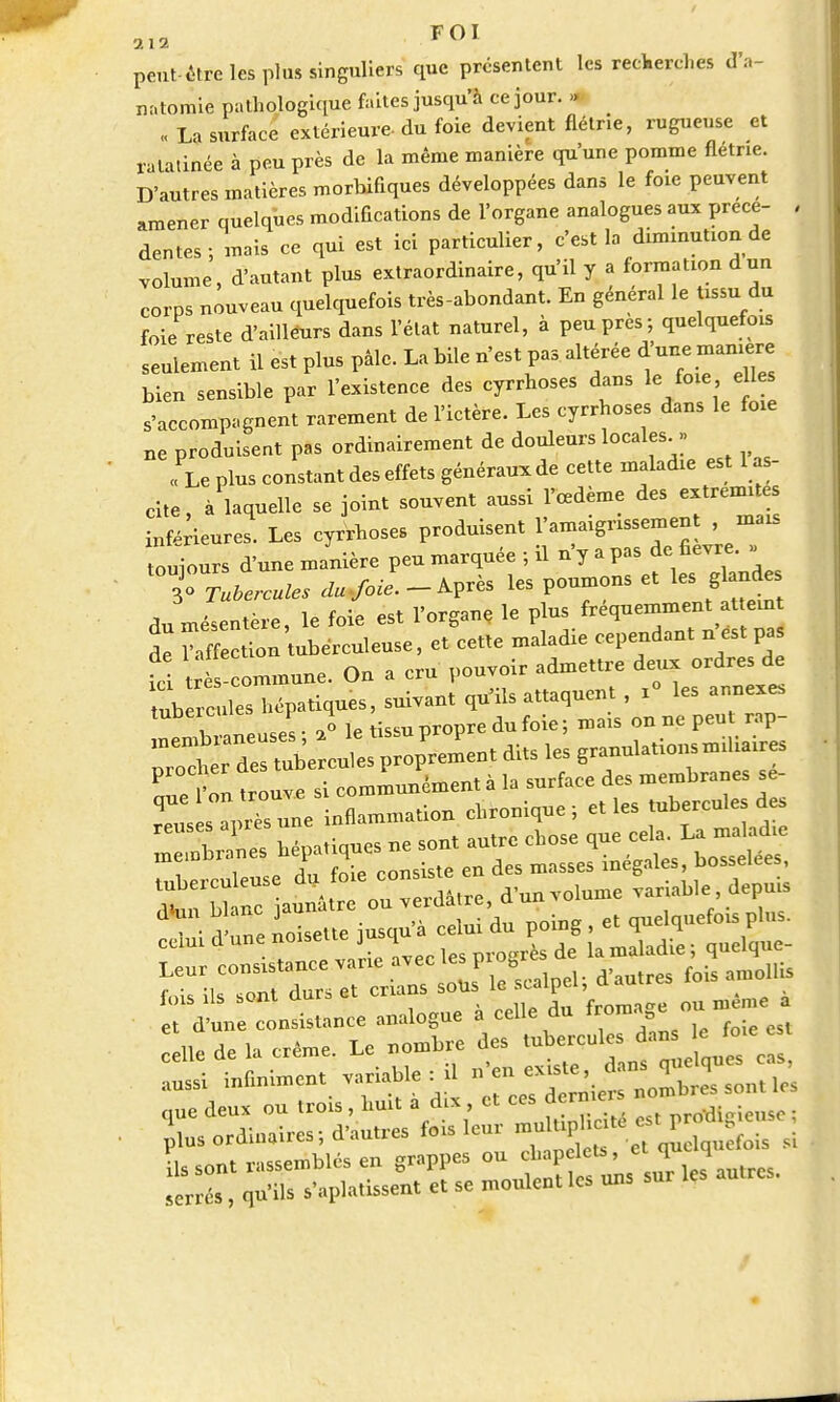 peut être les plus singuliers que présentent les recherches d'a- natomie pathologique faites jusqu'à ce jour. » « La surface extérieure- du foie devient flétrie, rugueuse et ratatinée à peu près de la même manière qu'une pomme flétrie. D'autres matières morbifiques développées dans le foie peuvent amener quelques modifications de l'organe analogues aux prece- dentés; mais ce qui est ici particulier, c'est la diminution de volume, d'autant plus extraordinaire, qu'il y a formation dun corps nouveau quelquefois très-abondant. En général le tissu du foie reste d'ailleurs dans l'état naturel, à peu près; quelquefois seulement il est plus pâle. La bile n'est pas altérée d'nne m^ bien sensible par l'existence des eyrrhoses dans le foie e les s'accompagnent rarement de l'ictère. Les eyrrhoses dans le foie „e produisent pas ordinairement de douleurs locales » « Le plus constant des effets généraux de cette maladie est 1 as- cite, à laquelle se joint souvent aussi l'œdème des extrémités inférieures. Les eyrrhoses produisent l'amaigrissement , mais ouiours d'une manière peu marquée ; il n'y a pas de fièvre. . ^Tubercules dujoie.- Après les poumons et les glande du mésentère, le foie est l'organe le P}« £2 de l'affection tuberculeuse, et cette maladie cependant n est pas fc! t -commune. On a cru pouvoir admettre deux ordre de nb c des hépatiques, suivant qu'ils attaquent , x° les annexe, tu i s l. „o le tissu propre du foie ; mais on ne peut rap- . r™ trouve si communément à la surface des membranes se- ZÏXZ™ inflammation chronique; et les tubercules des Isi inuniment variable il
