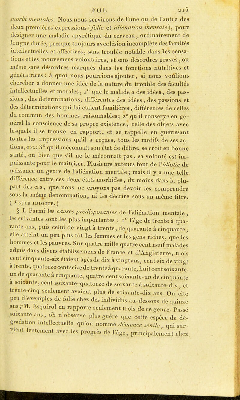 tnorbi mentales. Nous nous servirons de l'une ou de l'autre des deux premières expressions [folie et àliënation mentale), pour désigner une maladie apyrétique du cerveau, ordinairement de longue durée, presque toujours avec lésion incomplète desfaeultés intellectuelles et affectives, sans trouble notable dans les sensa- tions et les mouvemens volontaires, et sans désordres graves, ou même sans désordres marqués dans les fonctions nutritives et généralrices : à quoi nous pourrions ajouter, si nous voùlions chercher à donner une idée de la nature du trouble des facultés intellectuelles et morales, i° que le malade a des idées, des pas- sions, des déterminations, différentes des idées, des passions et des déterminations qui lui étaient familières , différentes de celles du commun des hommes raisonnables ; 2° qu'il conserve en gé- néral la conscience de sa propre existence, celle des objets avec lesquels il se trouve en rapport, et se rappelle en guérissant toutes les impressions qu'il a reçues, tous les motifs de ses ac- tions, etc.; 3° qu'il méconnaît son état de délire, se croit en bonne santé, ou bien que s'il ne le méconnaît pas, sa volonté est im- puissante pour le maîtriser. Plusieurs auteurs font de Y idiotie de naissance un genre de l'aliénation mentale ; mais il y a une telle différence entre ces deux états morbides, du moins dans la plu- part des cas, que nous ne croyons pas devoir les comprendrê sous la même dénomination, ni les décrire sous un même titre, ( Voyez idiotie.) § I. Parmi les causes prédisposantes de l'aliénation mentale , les suivantes sont les plus importantes : i° l'âge de trente à qua- rante ans, puis celui de vingt à trente, de quarante à cinquante ; elle atteint un peu plus tôt les femmes et les gens riches, que les hommes et les pauvres. Sur quatre mille quatre cent neuf malades admis dans divers établissemens de France et d'Angleterre, trois cent cinquante-six étaient âgés de dix à vingt ans, cent six de vingt a trente, quatorzecentseize de trente à quarante, huilcentsoixaule- un de quarante à cinquante, quatre cent soixante-un de cinquante a soixante, cent soixante-quatorze de soixante à soixante-dix , et trente-cinq seulement avaient plus de soixante-dix ans. On cite peu d'exemples de folie chez des individus au-dessous de quinze ans-'M. Esquirol en rapporte seulement trois de ce genre. Passé soixante ans, on n'observe plus guère que cette espèce de dé- gradation intellectuelle qu'on nomme démence senile, qui sur- vient lentement avec les progrès de l'âge, principalement chez