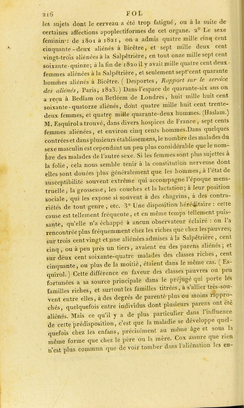 les sujets dont le cerveau a été trop fatigué, ou à la suite de certaines affections opoplectiformes de cet organe. 2° Le sexe féminin-: de 1801 à 1821, on a admis quatre mille cinq cent cinquante-deu* aliénés à Bicêtre, et sept mille deux cent vingt-trois aliénées à la Salpêtrière, en tout onze mille sept cent soixante-quinze; à la fin de i8ao il y avait mille quatre cent deux femmes aliénées à la Salpêtrière, et seulement sept cent quarante hommes aliénés à Bicétre. ( Desportes, Rapport sur le service des aliénés, Paris, i8a3.) Dans l'espace de quarante-six ans on a reçu à Bedlam ou Betléem de Londres, huit mille huit cent soixante-quatorze aliénés, dont quatre mille huit cent trente- deux femmes, et quatre mille quarante-deux hommes. (Haslam.) M. Esquirol a trouvé, d'ans divers hospices de France , sept cents femmes aliénées, et environ cinq cents hommes.Dans quelques contrées et dans plusieurs établissemens, le nombre des malades du sexe masculin est cependant un peu plus considérable que le nom- bre des malades de l'autre sexe. Si les femmes sont plus sujettes a la folie, cela nous semble tenir à la constitution nerveuse dont elles sont douées plus généralement que les hommes, à l'état de susceptibilité souvent extrême qui accompagne l'époque mens- truelle, la grossesse, les couches et la lactation; à leur position sociale, qui les expose si souvent à des chagrins, à des contra- riétés de tout genre , etc. 3° Une disposition héréditaire : cette cause est tellement fréquente, et en même temps tellement puis- sante, qu'elle n'a échappé à aucun observateur éclairé : on l'a rencontrée plus fréquemment chez les riches que chez les pauvres; sur trois cent vingt et une aliénées admises à la Salpêtrière, cent cinq, ou à peu près un tiers, avaient eu des parens aliénés ; et sur dèux cent soixante-quatre malades des classes riches, cent cinquante, ou plus de la moitié, étaient dans le même cas. ( Es- quirol ) Cette différence en faveur des classes pauvres ou peu fortunées a sa source principale dans le préjugé qui porte les familles riches, et surtout les familles titrées , à s'allier tres-sou- vent entre elles, à des degrés de parenté plus ou moins rappro- chés, quelquefois entre individus dont plusieurs parens ont ete aliénés. Mais ce qu'il y a de plus particulier dans l'influence de cette prédisposition, c'est que la maladie se développe que - quefois chez les enfans, précisément au même âge et sous la inêmc forme que chez le père ou la mère. Cox assure que r.en «•est plus commun que de voir tomber dans l'aliénation les en-