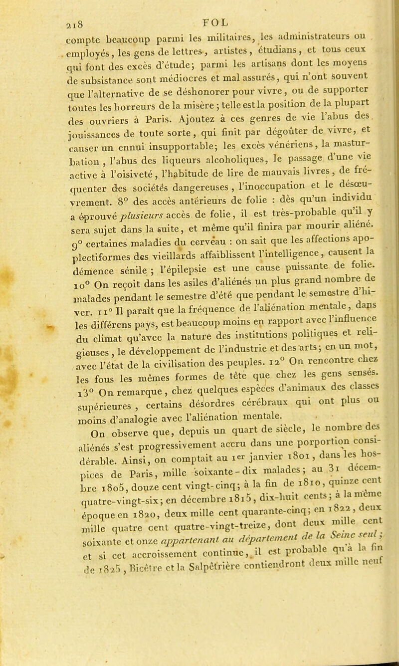ai8 FOL compte beaucoup parmi les militaires, les administrateurs ou . employés, les gens de lettres, artistes, ctudians, et tous ceux qui font des excès d'étude; parmi les artisans dont les moyens de subsistance sont médiocres et mal assurés , qui n'ont souvent que l'alternative de se déshonorer pour vivre, ou de supporter toutes les horreurs de la misère ; telle est la position de la plupart des ouvriers à Paris. Ajoutez à ces genres de vie l'abus des jouissances de toute sorte, qui finit par dégoûter de vivre, et causer un ennui insupportable; les excès vénériens, la mastur- bation , l'abus des liqueurs alcoholiques, le passage d'une vie active à l'oisiveté, l'habitude de lire de mauvais livres, de fré- quenter des sociétés dangereuses , l'inoccupation et le désœu- vrement. 8° des accès antérieurs de folie : dès qu'un individu a éprouvé plusieurs accès de folie, il est très-probable qull y sera sujet dans la suite, et même qu'il finira par mourir aliéné. 9° certaines maladies du cerveau : on sait que les affections apo- plectiformes des vieillards affaiblissent l'intelligence, causent la démence sénile ; l'épilepsie est une cause puissante de folie. io° On reçoit dans les asiles d'aliénés un plus grand nombre de malades pendant le semestre d'été que pendant le semestre d hi- ver. n° H paraît que la fréquence de l'aliénation mentale, dans les différens pays, est beaucoup moins en rapport avec l'influence du climat qu'avec la nature des institutions politiques et reu- «ieuses , le développement de l'industrie et des arts; en un mot, avec l'état de la civilisation des peuples. ia° On rencontre chez les fous les mêmes formes de tête que chez les gens sensés. i3° On remarque, chez quelques espèces d'animaux des classes supérieures , certains désordres cérébraux qui ont plus ou moins d'analogie avec l'aliénation mentale. On observe que, depuis un quart de siècle, le nombre des aliénés s'est progressivement accru dans une porportion consi- dérable. Ainsi, on comptait au ier janvier 1801, dans les hos- pices de Paris, mille soixante-dix malades; au 3i décem- bre x8o5, douze cent vingt-cinq; à la fin de 1810, quinze cent quatre-vingt-six; en décembre i8i5, dix-huit cents; a la nVemc époque en 1820, deux mille cent quarante-cinq; en 1822, deux mille quatre cent quatre-vingt-treize, dont deux nulle cent soixante et onze appartenant au département de la Seine seul, et si cet accroissement continue,.il est probable qu a la tm de i8?5 , Bicêtre et la Snlpêtrière contiendront deux mille neut