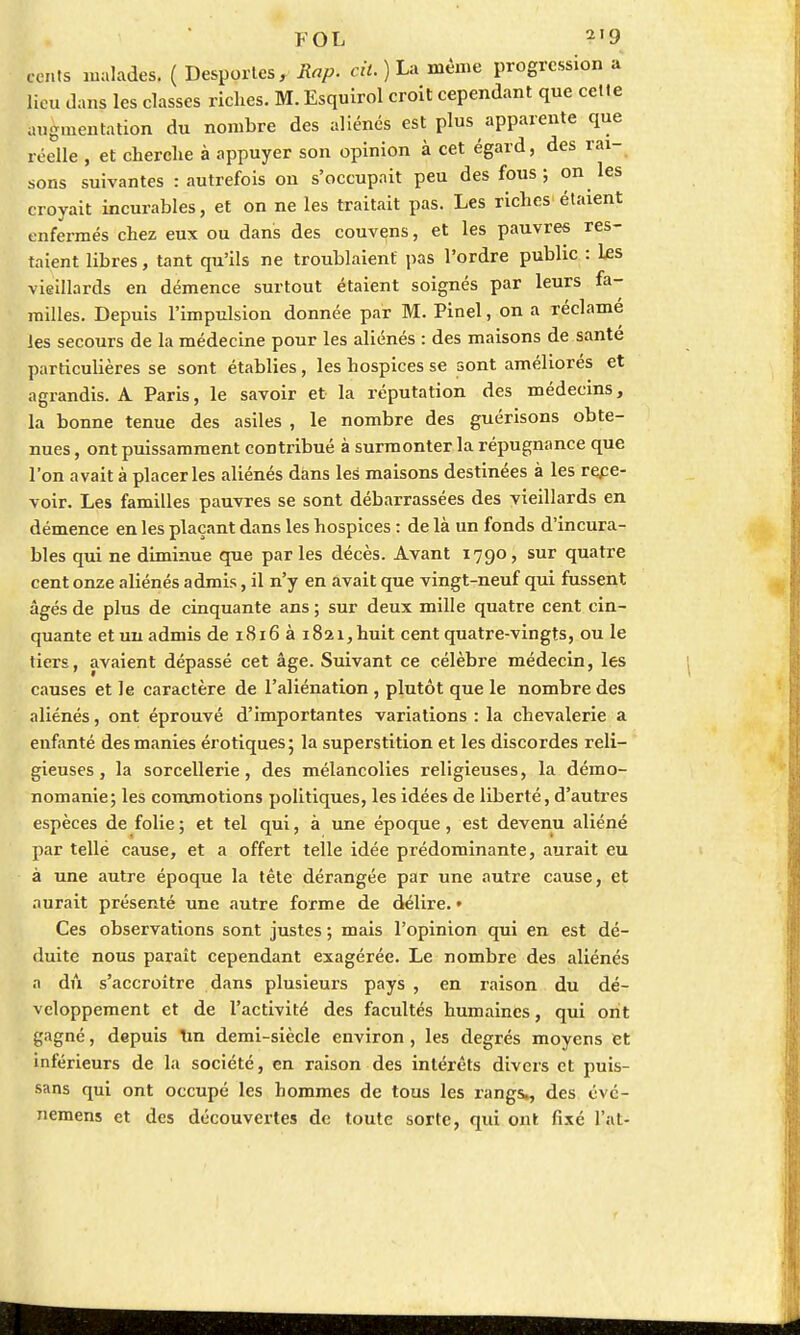 FOL 2,9 cents malades, ( Desportes, Rap. cil.) La même progression a lieu dans les classes riches. M. Esquirol croit cependant que celle .mg.nentation du nombre des aliénés est plus apparente que réelle , et cherche à appuyer son opinion à cet égard, des rai- sons suivantes : autrefois on s'occupait peu des fous; on les croyait incurables, et on ne les traitait pas. Les riches étaient enfermés chez eux ou dans des couvens, et les pauvres res- taient libres, tant qu'ils ne troublaient pas l'ordre public : Les vieillards en démence surtout étaient soignés par leurs fa- milles. Depuis l'impulsion donnée par M. Pinel, on a réclamé les secours de la médecine pour les aliénés : des maisons de santé particulières se sont établies, les hospices se sont améliorés et agrandis. A Paris, le savoir et la réputation des médecins, la bonne tenue des asiles , le nombre des guérisons obte- nues , ont puissamment contribué à surmonter la répugnance que l'on avait à placer les aliénés dans les maisons destinées à les rece- voir. Les familles pauvres se sont débarrassées des vieillards en démence en les plaçant dans les hospices : de là un fonds d'incura- bles qui ne diminue que par les décès. Avant 1790, sur quatre cent onze aliénés admis, il n'y en avait que vingt-neuf qui fussent âgés de plus de cinquante ans ; sur deux mille quatre cent cin- quante et un admis de 1816 à 1821, huit cent quatre-vingts, ou le tiers, avaient dépassé cet âge. Suivant ce célèbre médecin, les causes et le caractère de l'aliénation , plutôt que le nombre des aliénés, ont éprouvé d'importantes variations : la chevalerie a enfanté des manies érotiques; la superstition et les discordes reli- gieuses , la sorcellerie, des mélancolies religieuses, la démo- nomanie; les commotions politiques, les idées de liberté, d'autres espèces de folie ; et tel qui, à une époque, est devenu aliéné par telle cause, et a offert telle idée prédominante, aurait eu à une autre époque la tête dérangée par une autre cause, et aurait présenté une autre forme de délire. • Ces observations sont justes ; mais l'opinion qui en est dé- duite nous paraît cependant exagérée. Le nombre des aliénés a dû s'accroître dans plusieurs pays , en raison du dé- veloppement et de l'activité des facultés humaines, qui ont gagné, depuis tin demi-siècle environ , les degrés moyens et inférieurs de la société, en raison des intérêts divers et puis- sans qui ont occupé les hommes de tous les rangs,, des évé- nemens et des découvertes de toute sorte, qui ont fixé l'at-