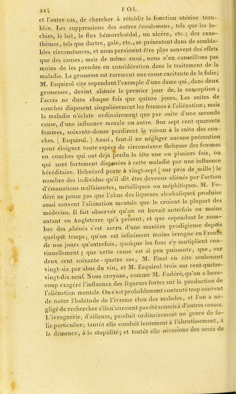 n h I OL et l'aulre cas, de chercher à rétablir la fonction utérine trou- blée. Les suppressions des autres écoulemens, tels que les lo- chies, le lait, le flux hémorrhoïdal, un ulcère, etc.; des exan- thèmes , tels crue dartre, gale, etc., se présentent dans de sembla- bles circonstances, et nous paraissent être plus souvent des effets que des causes; mais de même aussi, nous n'en conseillons pas moins de les prendre en considération dans le traitement de la maladie. La grossesse est rarement une cause excitante de la folie; M. Esquirol cite cependant l'exemple d'une dame qui, dans deux grossesses, devint aliénée le premier jour de. la conception ; l'accès ne dura chaque fois que quinze jours. Les suites de couches disposent singulièrement les femmes à l'aliénation; mais la maladie n'éclate ordinairement que par suite d'une seconde cause, d'une influence morale ou autre. Sur sept cent quarante femmes, soixante-douze perdirent la raison à la suite des cou- ches. ( Esquirol. ) Aussi, faut-il ne négliger aucune précaution pour éloigner toute espèce de circonstance fâcheuse des femmes en couches qui ont déjà perdu la tète une ou plusiers fois, ou qui sont fortement disposées à cette maladie par une influence héréditaire. Hébréard porte à vingt-sept ( sur près de mille ) le nombre des individus qu'il dit être devenus aliénés par l'action d'émanations malfaisantes, métalliques ou méphitiques. M. Fo- déré ne pense pas que l'abus des liqueurs alcoholiques produise aussi souvent l'aliénation mentale que le croient la plupart des médecins. Il fait observer qu'on en buvait autrefois au moins autant en Angleterre qu'à présent, et que cependant le nom- bre des aliénés s'est accru d'une manière prodigieuse depuis quelque temps; qu'on est infiniment moins ivrogne en Irante de nos jours qu'autrefois, quoique les fous s'y muliphent con- tinuellement ; que cette cause est si peu puissante, que, sur deux cent soixante - quatre cas, M. Pinel en cite seulement vingt-six par abus du vin, et M. Esquirol trois sur cent quatre- vingt-dix-neuf, Nous croyons, comme M. Fodéré, qu'on a beau- coup exagéré l'influence, des liqueurs fortes sur la product.on de l'aliénation mentale. On s'est probablement contenté trop souvent de noter l'habitude de l'ivresse chez des malades, et 1 on a ne- aligé de rechercher s'ils n'auraient pas été soumis à d'autres causes. L'ivrognerie, d'ailleurs, produit ordinairement un genre de fo- lie particulier; tantôt elle conduit lentement à l'abrutissement a la démence, à la stupidité; et tantôt elle occasione des accès de