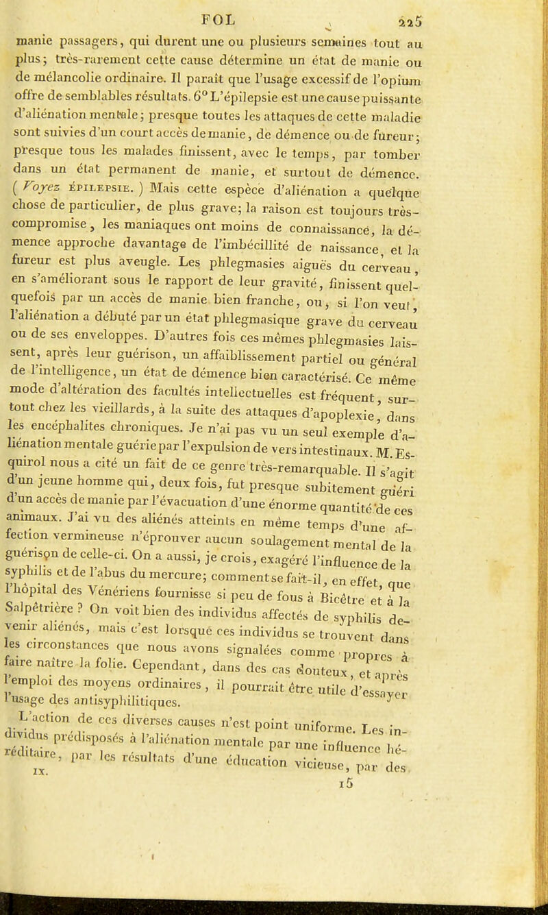 FOL ^ 2a5 manie passagers, qui durent une ou plusieurs semaines tout au plus; très-rarement cette cause détermine un état de manie ou de mélancolie ordinaire. Il paraît que l'usage excessif de l'opium offre de semblables résultats. 6°L'épilepsie est une cause puissante d'aliénation mentale; presque toutes les attaques de cette maladie sont suivies d'un court accès demanie, de démence ou de fureur; presque tous les malades finissent, avec le temps, par tomber dans un état permanent de manie, et surtout de démence. ( Voyez épilepsie. ) Mais cette espèce d'aliénation a quelque chose de particulier, de plus grave; la raison est toujours très- comproinise, les maniaques ont moins de connaissance, la dé- mence approche davantage de l'imbécillité de naissance et la fureur est plus aveugle. Les phlegmasies aiguës du cerveau, en s'améliorant sous le rapport de leur gravité, finissent quel- quefois par un accès de manie bien franche, ou> si l'on veut l'aliénation a débuté par un état phlegmasique grave du cerveau ou de ses enveloppes. D'autres fois ces mêmes phlegmasies lais- sent, après leur guérison, un affaiblissement partiel ou général de l'intelligence, un état de démence bien caractérisé. Ce même mode d'altération des facultés intellectuelles est fréquent, sur- tout chez les vieillards, à la suite des attaques d'apoplexie ' dws les encéphalites chroniques. Je n'ai pas vu un seul exemple d'à henation mentale guérie par l'expulsion de vers intestinaux M Es quirol nous a cité un fait de ce genre très-remarquable II s4eit d'un jeune homme qui, deux fois, fut presque subitement guéri d un accès de manie par l'évacuation d'une énorme quantité'de ces animaux. J'ai vu des aliénés atteints en même temps d'une af fectionvermmeuse n'éprouver aucun soulagement mental de h guerison de celle-ci. On a aussi, je crois, exagéré l'influence de il syphilis et de l'abus du mercure; comment se fait-il, en effet, que 1 hôpital des Vénériens fournisse si peu de fous à Bicêtre et à a Salpetnere ? On voit bien des individus affectés de syphilis de venir aliénés, mais c'est lorsqué ces individus se trouvent dms les circonstances que nous avons signalées comme propre à |re naître la folie. Cependant, dans des cas douteux, et a„Ws emploi des moyens ordinaires, il pourrait être utile d'ess  1 usage des antisyplulitiques. y L'action de ces diverses causes n'est point uniforme. Les în- amdns prédisposés a l'aliénation mentale par nne inflnem-,. hé IX.