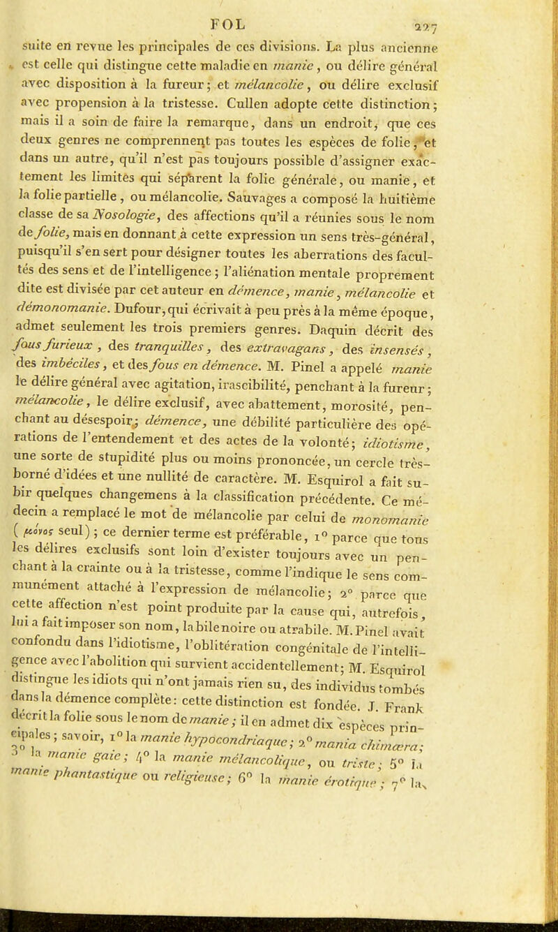 FOL i3?7 suite en revue les principales de ces divisions. La plus ancienne est celle qui distingue cette maladie en manie, ou délire général avec disposition à la fureur ; et mélancolie, ou délire exclusif avec propension à la tristesse. Cullen adopte cette distinction; mais il a soin de faire la remarque, dans un endroit j que ces deux genres ne comprennent pas toutes les espèces de folie, et dans un autre, qu'il n'est pas toujours possible d'assigner exac- tement les limites qui séparent la folie générale, ou manie, et la fohe partielle , ou mélancolie. Sauvages a composé la huitième classe de sa Nosologie, des affections qu'il a réunies sous le nom de folie, mais en donnant à cette expression un sens très-général, puisqu'il s'en sert pour désigner toutes les aberrations des facul- tés des sens et de l'intelligence ; l'aliénation mentale proprement dite est divisée par cet auteur en démence, manie, mélancolie et démonomanie. Dufour,qui écrivait à peu près à la même époque, admet seulement les trois premiers genres. Daquin décrit des fous furieux , des tranquilles, des exlravagans, des insensés, des imbéciles, et des fous en démence. M. Pinel a appelé manie le délire général avec agitation, irascibilité, penchant à la fureur ; mélancolie, le délire exclusif, avec abattement, morosité, pen- chant au désespoir; démence, une débilité particulière des opé- rations de l'entendement et des actes de la volonté; idiotisme, une sorte de stupidité plus ou moins prononcée, un cercle très- borné d'idées et une nullité de caractère. M. Esquirol a fait su- bir qu€lques changemens à la classification précédente. Ce mé- decin a remplacé le mot de mélancolie par celui de monomanie ( fc„as seul) ; ce dernier terme est préférable, i° parce que tous les délires exclusifs sont loin d'exister toujours avec un pen- chant a la crainte ou à la tristesse, comme l'indique le sens com- munément attaché à l'expression de mélancolie; 2° parce que celte affection n'est point produite par la cause qui, autrefois, lui a faitimposer son nom, labilenoire ou atrabile. M.Pinel avait confondu dans l'idiotisme, l'oblitération congénitale de l'intelli- gence avec l'abolition qui survient accidentellement; M Esquirol distingue les idiots qui n'ont jamais rien su, des individus tombés dans la démence complète: cette distinction est fondée J Frank décrit la folie sous le nom de manie; il en admet dix espèces prin- cipales ; savoir, i°la manie hypocondriaque; ^mania cMrLra; > «a marne gaœ; /,° la manie mélancolique, ou triste; 5° Li fome phantastique ou religieuse; 6° In manie érotiqu» ■ ^ la