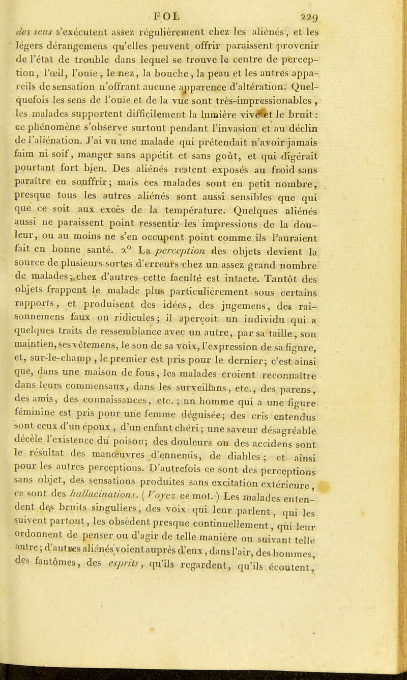 I'OL 22g des. sens s'exécutent assez régulièrement chez les aliénés, et les légers dérangemens qu'elles peuvent offrir paraissent provenir de l'état de trouble dans lequel se trouve 1g centre de percep- tion, l'œil, l'ouïe , le nez, la bouche , la peau et les autres appa- reils de sensation n'offrant aucune apparence d'altération. Quel- quefois les sens de l'ouïe et de la vue sont très-impressionables , les malades supportent difficilement la lumière vivent le bruit : ce phénomène s'observe surtout pendant l'invasion et au déclin de l'aliénation. J'ai vu une malade qui prétendait n'avoir jamais faim ni soif, manger sans appétit et sans goût, et qui digérait pourtant fort bien. Des aliénés restent exposés au froid sans paraître en souffrir; mais ces malades sont en petit nombre, presque tous les autres aliénés sont aussi sensibles que qui que ce soit aux excès de la température. Quelques aliénés aussi ne paraissent point ressentir les impressions de la dou- leur, ou au moins ne s'en occupent point comme ils l'auraient fait en bonne santé. 20 La perception des objets devient la source de plusieurs sortes d'erreurs chez un assez grand nombre de malades ;,chez d'autres cette faculté est intacte. Tantôt des objets frappent le malade plus particulièrement sous certains rapports, et produisent des idées, des jngemens, des rai- sonnemens faux ou ridicules; il aperçoit un individu qui « quelques traits de ressemblance avec un autre, par sa taille, son maintien, ses vêtemens, le son de sa voix, l'expression de sa figure, et, sur-le-champ , le premier est pris pour le dernier; c'est ainsi que, dans une maison de fous, les malades croient reconnaître dans leurs commensaux, dans les surveillans, etc., des parens, des amis, des connaissances, etc. ; un homme qui a une figure féminine est pris pour une femme déguisée; des cris entendus sont ceux d'un époux , d'un enfant chéri; une saveur désagréable décèle l'existence du' poison; des douleurs ou des accidens sont le résultat des manœuvres d'ennemis, de diables ; et ainsi pour les autres perceptions. D'autrefois ce sont des perceptions sans objet, des sensations produites sans excitation extérieure ce sont des hallucinations. ( Voyez ce mot.) Les malades enten- dent de,s bruits singuliers, des voix qui leur parlent, qui les suivent partout, les obsèdent presque continuellement, qui ]enr ordonnent de penser ou d'agir de telle manière ou suivant telle autre ; d'autres aliénésVoient auprès d'eux, dans l'air, des hommes, des fantômes, des esprits, qu'ils regardent, qu'ils écoutent,'