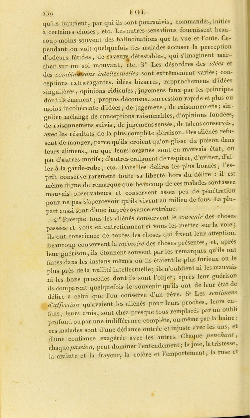 a3o FOL qu'ils injurient, par qui ils sont poursuivis, commandés, initiés à certaines choses, etc. Les autres sensations fournissent beau- coup moins souvent des hallucinations que la vue et l'ouïe. Ce- pendant on voit quelquefois des malades accuser la perception d'odeurs fétides, de saveurs détestables, qui s'imaginent mar- cher sur un sol mouvant, etc. 3° Les désordres des idées et des combinaisons intellectuelles sont extrêmement variés; con- ceptions extravagantes, idées bizarres, rapprochemens d'idées singulières, opinions ridicules , jugemens faux par les principes dont ils émanent ; propos décousus, succession rapide et plus ou moins incohérente d'idées, de jugemens , de raisonnemeûs; sin- gulier mélange de conceptions raisonnables, d'opinions fondées, de raisonnemens suivis, de jugemens sensés, de talensconservés, avec les résultats de la plus complète déraison. Des aliénés refu- sent de manger, parce qu'ils croient qu'on glisse du poison dans leurs alimens, ou que leurs organes sont en mauvais état, ou par d'autres motifs ; d'autres craignent de respirer, d'uriner, d'al- ler à la garde-robe, etc. Dans les délires les plus bornés, l'es- prit conserve rarement toute sa liberté hors du délire : il est même digne de remarque que beaucoup de ces malades sont assez mauvais observateurs et conservent assez peu de pénétration pour ne pas s'apercevoir qu'ils vivent au milieu de fous. La plu- part aussi sont d'une imprévoyance extrême. 4° Presque tous les aliénés conservent le souvenir des choses passées et vous en entretiennent si vous les mettez sur la voie ; ils ont conscience de toutes les choses qui fixent leur attention. Beaucoup conservent la mémoire des choses présentes, et, après leur guérison, ils étonnent souvent par les remarques qu'ils ont faites dans les instans mêmes où ils étaient le plus furieux ou le plus près delà nullité intellectuelle ; ils n'oublient ni les mauvais ni les bons procédés dont ils sont l'objet; après leur guérison ils comparent quelquefois le souvenir qu'ils ont de leur état de délire à celui que l'on conserve d'un rêve. 5° Les sentunens d'affection qu'avaient les aliénés pour leurs proches, leurs en- fans, leurs amis, sont chez presque tous remplacés par un oubli profond oupar une indifférence complète, ou même par la haine : ces malades sont d'une défiance outrée et injuste avec les uns, et d'une confiance exagérée avec les autres. Chaque penchant, chaque passion, peut dominer l'entendement ; la joie, la tristesse, la crainte et la frayeur, la colère et l'emportement, la ruse et