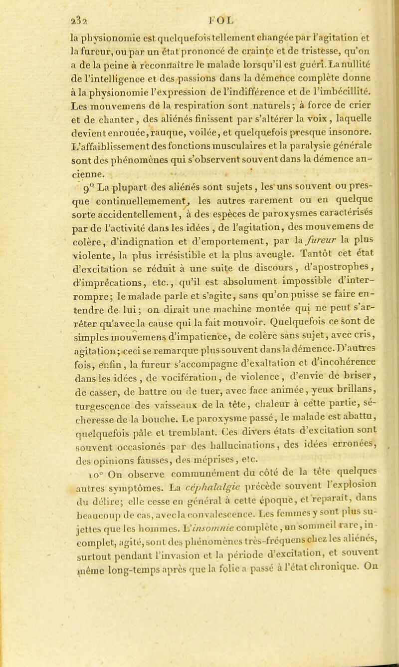 a32 I OL la physionomie est quelquefois tellement changée par l'agitation et la fureur, ou par un état prononcé de crainte et de tristesse, qu'on a de la peine à reconnaître le malade lorsqu'il est guéri. La nullité de l'intelligence et des passions dans la démence complète donne à la physionomie l'expression de l'indifférence et de l'imhécillité. Les mouvemens dé la respiration sont naturels; à force de crier et de chanter, des aliénés finissent par s'altérer la voix, laquelle devient enrouée, rauque, voilée, et quelquefois presque insonore. L'affaiblissement des fonctions musculaires et la paralysie générale sont des phénomènes qui s'observent souvent dans la démence an- cienne. 9° La plupart des aliénés sont sujets, les-uns souvent ou pres- que continuelleinement, les autres rarement ou en quelque sorte accidentellement, à des espèces de paroxysmes caractérisés par de l'activité dans les idées , de l'agitation, des mouvemens de colère, d'indignation et d'emportement, par la fureur la plus violente, la plus irrésistible et la plus aveugle. Tantôt cet état d'excitation se réduit à une suite de discours, d'apostrophes, d'imprécations, etc., qu'il est absolument impossible d'inter- rompre; le malade parle et s'agite, sans qu'on puisse se faire en- tendre de lui ; on dirait une machine montée qui ne peut s'ar- rêter qu'avec la cause qui la fait mouvoir. Quelquefois ce sont de simples mouvemens d'impatience, de colère sans sujet, avec cris, agita tion ; ceci se remarque plus souvent dans la démence. D'autres fois, enfin, la fureur s'accompagne d'exaltation et d'incohérence dans les idées , de vocifération, de violence, d'envie de briser, de casser, de battre ou de tuer, avec face animée, yeux brillans, turgescence des vaisseaux delà tête, chaleur à cette partie, sé- cheresse de la bouche. Le paroxysme passé, le malade est abattu, quelquefois pâle et tremblant. Ces divers états d'excitation sont souvent occasionés par des hallucinations, des idées erronées, des opinions fausses, des méprises, etc. io° On observe communément du côté de la tète quelques autres symptômes. La céphalalgie précède souvent l'explosion du délire; elle cesse en général à cette époque, et'reparait, dans beaucoup de cas, avecla convalescence. Les femmes y sont plus su- jettes que les hommes. Linsomnie complète, un sommeil rare, in - complet, agité, sont des phénomènes très-fréquens chez les aliénés, surtout pendant l'invasion et la période d'excitation, et souvent même long-temps après que la folie a passé à l'état chronique. On