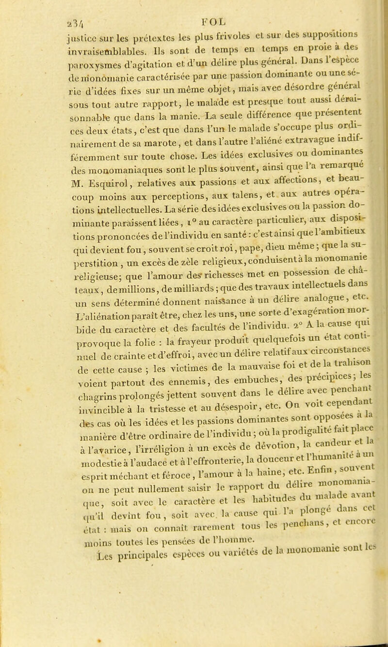 justice sur les prétextes les plus frivoles el sur des suppositions invraisemblables. Ils sont de temps en temps en proie à des paroxysmes d'agitation et d'un délire plus général. Dans l'espèce de i.ionomanie caractérisée par une passion dominante ou une sé- rie d'idées fixes sur un même objet, mais avec désordre général sous tout autre rapport, le malade est presque tout aussi denai- sonnabte que dans la manie. La seule différence que présentent ces deux états, c'est que dans l'un le malade s'occupe plus ordi- nairement de sa marote, et dans l'autre l'aliéné extravague indif- féremment sur toute chose. Les idées exclusives ou dominantes des monomaniaques sont le plus souvent, ainsi que l'a remarque M. Esquirol, relatives aux passions et aux affections, et beau- coup moins aux perceptions, aux talens, et aux autres opéra- tions intellectuelles. La série des idées exclusives ou la passion do- minante paraissent liées, i° au caractère particulier, aux disposi- tions prononcées de l'individu en santé : c'est ainsi que l'ambitieux qui devient fou, souvent se croit roi, pape, dieu même ; que la su- perstition , un excès de zèle religieux, ednduisentà la monomanie religieuse; que l'amour des-richesses met en possession de châ- teaux , de millions, de milliards ; que des travaux intellectuels dans un sens déterminé donnent naissance à un délire analogue, etc. L'aliénation paraît être, chez les uns, une sorte d'exagération mor- bide du caractère et des facultés de l'individu. 1° A la cause qni provoque la folie : la frayeur produit quelquefois un état conti- nuel de crainte et d'effroi, avec un délire relatif aux circonstances de cette cause ; les victimes de la mauvaise foi et de la trahison voient partout des ennemis, des embûches, des précipices; les chagrins prolongés jettent souvent dans le délire avec penchant invincible à la tristesse et au désespoir, etc. On voit cependant des cas où les idées et les passions dominantes sont opposées a Ut manière d'être ordinaire de l'individu ; où la prodigalité fait place à l'avarice, l'irréligion à un excès de dévotion, la. candeur etK modestie à l'audace et à l'effronterie, la douceur et esprit méchant et féroce, l'amour à la haine, etc. Enfin, some on ne peut nullement saisir le rapport du délire monomania- nnc, soit avec le caractère et les habitudes du malade avan L« devint fou, soit avec, la cause qui l'a plonge dans cet état = «ai* on connaît rarement tous les penchans, et encore moins toutes les pensées de l'homme. Les principales espèces ou variétés de la monomanie sont leJ