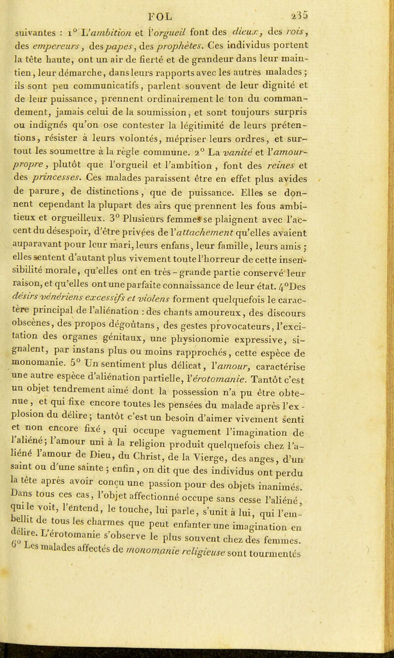suivantes : i° L'ambition et l'orgueil font des dieux, des rois, des empereurs, des papes, des prophètes. Ces individus portent la tête haute, ont un air de fierté et de grandeur dans leur main- tien, leur démarche, dans leurs rapports avec les autres malades ; ils sont peu communicatifs, parlent souvent de leur dignité et de leur puissance, prennent ordinairement le ton du comman- dement, jamais celui de la soumission, et son-t toujours surpris ou indignés qu'on ose contester la légitimité de leurs préten- tions, résister à leurs volontés, mépriser leurs ordres, et sur- tout les soumettre à la règle commune. 2° La vanité et l'amour- propre, plutôt que l'orgueil et l'ambition , font des reines et des princesses. Ces malades paraissent être en effet plus avides de parure, de distinctions, que de puissance. Elles se don- nent cependant la plupart des airs que prennent les fous ambi- tieux et orgueilleux. 3° Plusieurs femmes se plaignent avec l'ac- cent du désespoir, d'être privées de l'attachement qu'elles avaient auparavant pour leur mari, leurs enfans, leur famille, leurs amis ; elles sentent d'autant plus vivement toute l'horreur de cette inseri^- sibilité morale, qu'elles ont en très-grande partie conservé leur raison, et qu'elles ont une parfaite connaissance de leur état. 4°Des désirs vénériens excessifs et violens forment quelquefois le carac- tère principal de l'aliénation : des chants amoureux, des discours obscènes, des propos dégoûtans, des gestes provocateurs, l'exci- tation des organes génitaux, une physionomie expressive, si- gnalent, par instans plus ou moins rapprochés, cette espèce de monomanie. 5° Un sentiment plus délicat, l'amour, caractérise une autre espèce d'aliénation partielle, l'érotomanie. Tantôt c'est un objet tendrement aimé dont la possession n'a pu être obte- nue , et qui fixe encore toutes les pensées du malade après l'ex - plosxon du délire; tantôt c'est un besoin d'aimer vivement senti et non encore fixé, qui occupe vaguement l'imagination de 1 aliéné; l'amour uni à la religion produit quelquefois chez l'a- liéné l'amour de Dieu, du Christ, de la Vierge, des anges, d'un saint ou d'une sainte ; enhn, on dit que des individus ont perdu la tête après avoir conçu une passion pour des objets inanimée Dans tous ces cas, l'objet affectionné occupe sans cesse l'aliéné qmle voit, l'entend, le touche, lui parle, s'unit à lui, qui l'eut' be ht de tous les charmes que peut enfanter une imagination en fiOT eir°itomanie s'obser™ le Plus souvent chez des femmes, ^cs malades affectés de monomanie religieuse sont tourmentés