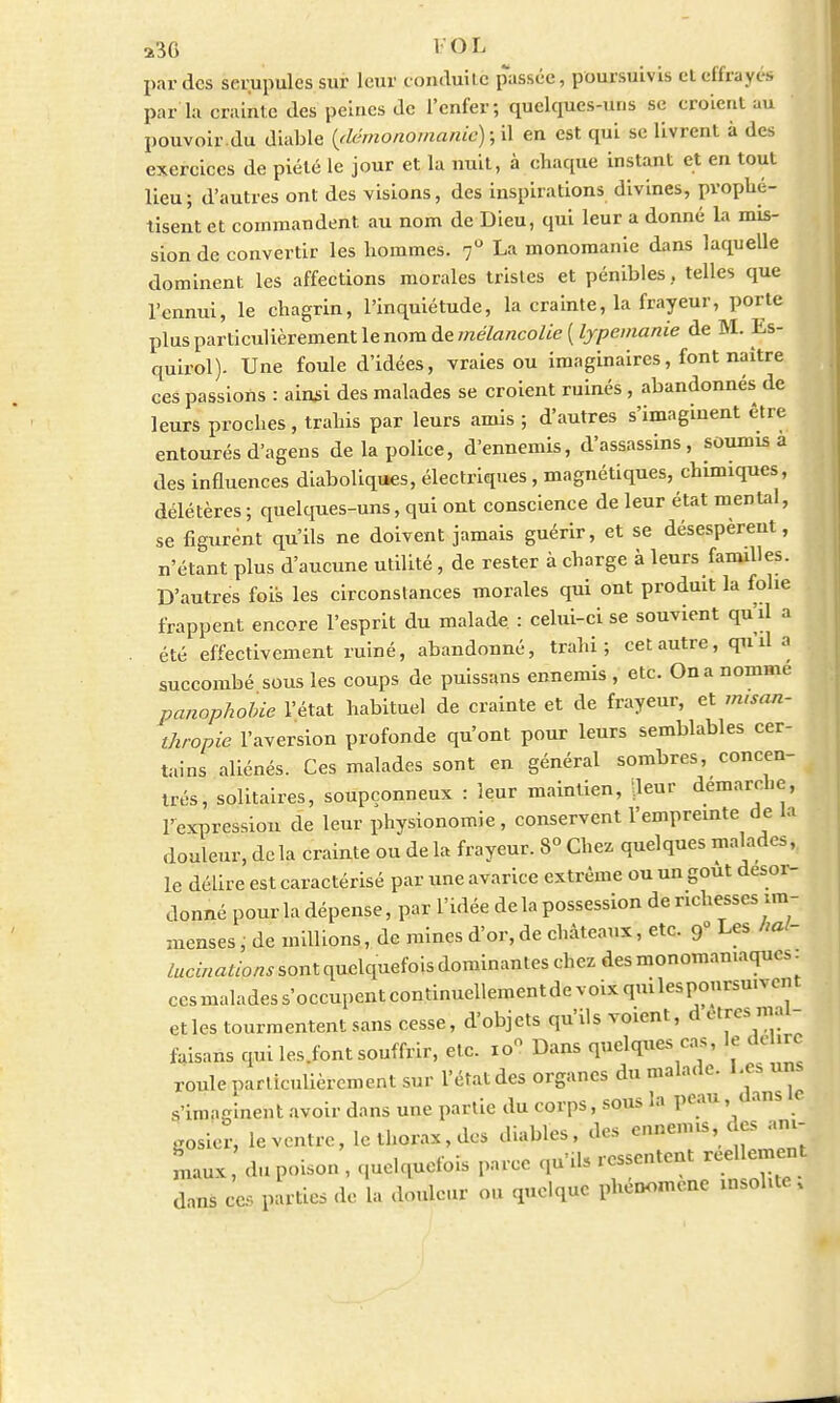 230 l'OL par des serupules sur leur conduite passée, poursuivis et effrayés par la crainte des peines de l'enfer; quelcpies-uns se croient au pouvoir.du diable (démonomanic);H en est qui se livrent à des exercices de piété le jour et la nuit, à chaque instant et en tout lieu; d'autres ont des visions, des inspirations divines, prophé- tisent et commandent au nom de Dieu, qui leur a donné la mis- sion de convertir les hommes. 70 La monomanie dans laquelle dominent les affections morales tristes et pénibles, telles que l'ennui, le chagrin, l'inquiétude, la crainte, la frayeur, porte plus particulièrement le nom de mélancolie ( lypemanie de M. Es- quirol). Une foule d'idées, vraies ou imaginaires, font naître ces passions : ainsi des malades se croient ruinés , abandonnés de leurs proches, trahis par leurs amis ; d'autres s'imaginent être entourés d'agens de la police, d'ennemis, d'assassins, soumis a des influences diaboliques, électriques, magnétiques, chimiques, délétères; quelques-uns, qui ont conscience de leur état mental, se figurent qu'ils ne doivent jamais guérir, et se désespèrent, n'étant plus d'aucune utilité, de rester à charge à leurs familles. D'autres fois les circonstances morales qui ont produit la folie frappent encore l'esprit du malade : celui-ci se souvient qu'il a été effectivement ruiné, abandonné, trahi; cet autre, qu'il a succombé sous les coups de puissans ennemis , etc. On a nomme panophobie l'état habituel de crainte et de frayeur, et misan- thropie l'aversion profonde qu'ont pour leurs semblables cer- tains aliénés. Ces malades sont en général sombres, concen- trés, solitaires, soupçonneux : leur maintien, lleur démarche l'expression de leur physionomie , conservent l'empreinte de la douleur, de la crainte ou de la frayeur. 8° Chez quelques malades, le délire est caractérisé par une avarice extrême ou un gout desor- donné pour la dépense, par l'idée de la possession de richesses im- menses , de millions, de mines d'or, de châteaux, etc. 9° Les hal- lucinations sont quelquefois dominantes chez des monomamaquo. ccsmaladess'occupentcontinuellementdevoixquilespoursu.vent etles tourmentent sans cesse, d'objets qu'ils voient, d êtres mal- faisans qui les.font souffrir, etc. io« Dans quelques cas, le dehre roule particulièrement sur l'état des organes du malade. Les uns s'imaginent avoir dans une partie du corps, sous la peau, dans e gosier, le ventre, le thorax, des diables, des ennemis, des ani- maux, du poison , quelquefois parce qu'ils ressentent réellement dans ce, parties de la douleur ou quelque phénomène insolite,