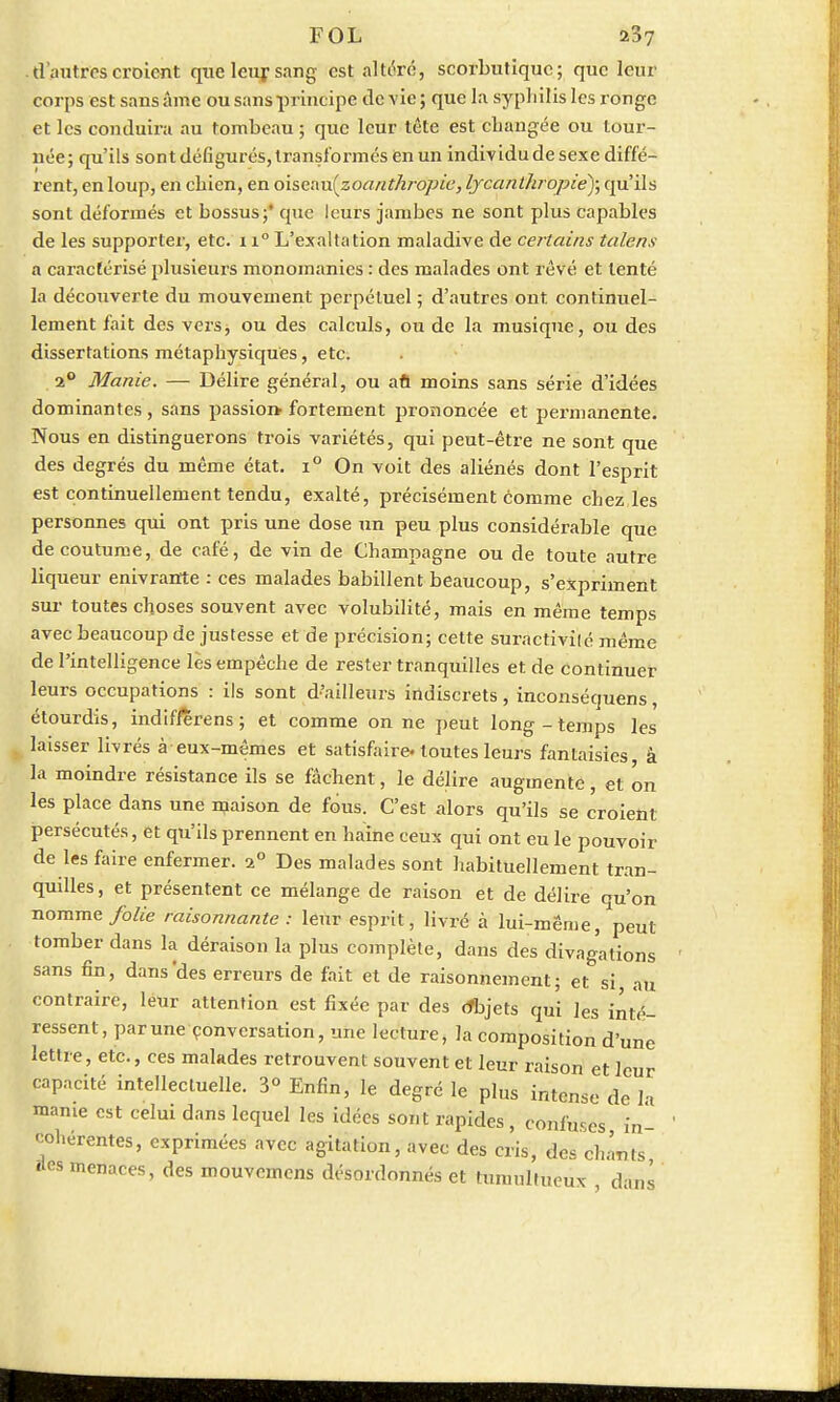 . d'autres croient qtic leur sang est altéré, scorbutique; que leur corps est sans âme ou sans principe de vie; que la syphilis les ronge et les conduira au tombeau ; que leur tête est changée ou tour- née; qu'ils sont défigurés, transformés en un individu de sexe diffé- rent, en loup, en chien, en oisenu(zoant/iropic, lycanthropiè); qu'ils sont déformés et bossus;* que leurs jambes ne sont plus capables de les supporter, etc. n° L'exaltation maladive de certains talens a caractérisé plusieurs monomanies : des malades ont rêvé et tenté la découverte du mouvement perpétuel ; d'autres ont continuel- lement fait des vers, ou des calculs, ou de la musique, ou des dissertations métaphysiques, etc. 2° Manie. — Délire général, ou afl moins sans série d'idées dominantes, sans passion-fortement prononcée et permanente. Nous en distinguerons trois variétés, qui peut-être ne sont que des degrés du même état. i° On voit des aliénés dont l'esprit est continuellement tendu, exalté, précisément comme chez les personnes qui ont pris une dose un peu plus considérable que de coutume, de café, de vin de Champagne ou de toute autre liqueur enivrante : ces malades babillent beaucoup, s'expriment sur toutes choses souvent avec volubilité, mais en même temps avec beaucoup de justesse et de précision; cette suractivité même de l'intelligence lès empêche de rester tranquilles et de continuer leurs occupations : ils sont d'ailleurs indiscrets, inconséquens, étourdis, indif/erens ; et comme on ne peut long-temps les laisser livrés à eux-mêmes et satisfaire, toutes leurs fantaisies à la moindre résistance ils se fâchent, le délire augmente, et on les place dans une maison de fous. C'est alors qu'ils se croient persécutés, et qu'ils prennent en haine ceux qui ont eu le pouvoir de les faire enfermer. i° Des malades sont habituellement tran- quilles, et présentent ce mélange de raison et de délire qu'on nomme folie raisonnante : leur esprit, livré à lui-même, peut tomber dans la déraison la plus complète, dans des divagations sans fin, dans'des erreurs de fait et de raisonnement; et si au contraire, leur attention est fixée par des (fbjets qui les inté- ressent, parune conversation, une lecture, la composition d'une lettre, etc., ces malades retrouvent souvent et leur raison et leur capacité intellectuelle. 3° Enfin, le degré le plus intense de la manie est celui dans lequel les idées sont rapides, confuses in- cohérentes, exprimées avec agitation, avec des cris, des chants «tes menaces, des mouvemens désordonnés et tumultueux dans