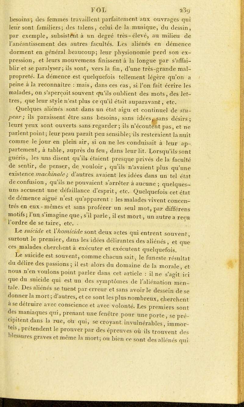 FOL i'S() besoins; des femmes travaillent parfaitement aux ouvrages qui leur sont familiers; des talens, celui de la musique, du dessin, par exemple, subsistént à un degré très-élevé, au milieu de l'anéantissement des autres facultés. Les aliénés en démence dorment en général beaucoup; leur physionomie perd son ex- pression, et leurs mouvemens finissent à la longue par s'affai- blir et se paralyser; ils sont, vers la fin, d'une très-grande mal- propreté. La démence est quelquefois tellement légère qu'on a peine à la reconnaître : mais, dans ces cas, si l'on fait écrire les malades, on s'aperçoit souvent qu'ils oublient des mots, des let- tres, que leur style n'est plus ce qu'il était auparavant, etc. Quelques aliénés sont dans un état aigu et continuel de stu- peur; ils paraissent être sans besoins, sans idées^ans désirs; leurs yeux sont ouverts sans regarder; ils n'écoutent pas, et ne parlent point; leur peau paraît peu sensible; ils resteraient la nuit comme le jour en plein air, si on ne les conduisait à leur ap- partement, à table, auprès du feu, dans leur lit. Lorsqu'ils sont guéris, les uns disent qu'ils étaient presque privés de la faculté de sentir, de penser, de vouloir, qu'ils n'avaient plus qu'une existence machinale; d'autres avaient les idées dans un tel état de confusion, qu'ils ne pouvaient s'arrêter à aucune ; quelques- uns accusent une défaillance d'esprit, etc. Quelquefois cet état de démence aiguë n'est qu'apparent : les malades vivent concen- trés en eux - mêmes et sans proférer un seul mot, par différens motifs; l'un s'imagine que, s'il parle, il est mort, un autre a reçu l'ordre de se taire, etc. . Le suicide et l'homicide sont deux actes qui entrent souvent, surtout le premier, dans les idées délirantes des aliénés , et que ces malades cherchent à exécuter et exécutent quelquefois. Le suicide est souvent, comme chacun sait, le funeste résultat du délire des passions ; il est alors du domaine de la morale, et nous n'en voulons point parler dans cet article : il ne s'agit'iri que du suicide qui est un des symptômes de l'aliénation men- tale. Des aliénés se tuent par erreur et sans avoir le dessein de se donner la mort ; d'autres, et ce sont les plus nombreux, cherchent à se détruire avec conscience et avec volonté. Les premiers sont des maniaques qui, prenant une fenêtre pour une porte, se prê- chent dans la rue, ou qui, se croyant invulnérables, immor- tels , prétendent le prouver par des épreuves où ils trouvent des 'Usures graves et même la mort; ou bien ce sont des aliénés qui