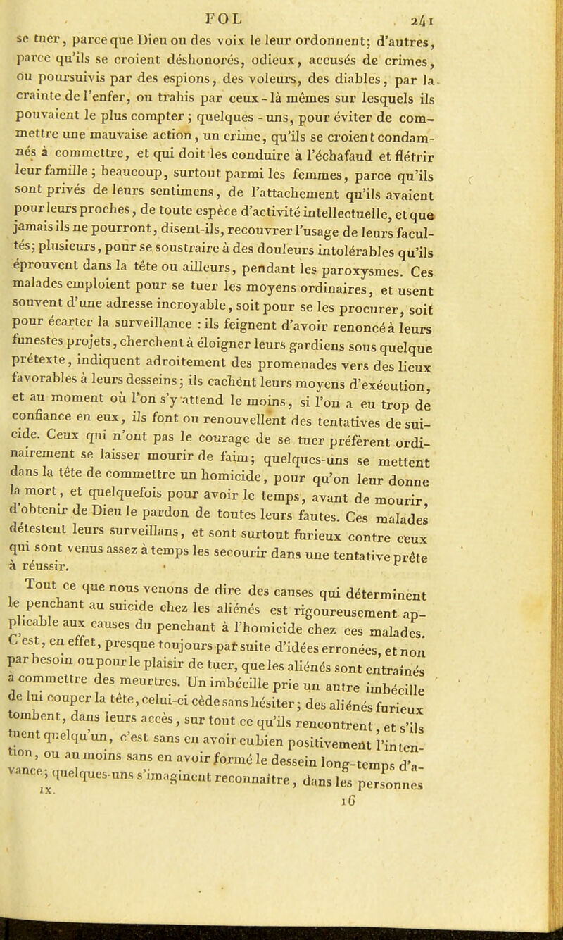 se tuer, parce que Dieu ou des voix le leur ordonnent; d'autres, parte qu'ils se croient déshonorés, odieux, accusés de crimes, ou poursuivis par des espions, des voleurs, des diables, par la- crainte de l'enfer, ou trahis par ceux-là mêmes sur lesquels ils pouvaient le plus compter ; quelques - uns, pour éviter de com- mettre une mauvaise action, un crime, qu'ils se croient condam- nés à commettre, et qui doitles conduire à l'échafaud et flétrir leur famille; beaucoup, surtout parmi les femmes, parce qu'ils sont privés de leurs sentimens, de l'attachement qu'ils avaient pour leurs proches, de toute espèce d'activité intellectuelle, et qua jamais ils ne pourront, disent-ils, recouvrer l'usage de leurs facul- tés; plusieurs, pour se soustraire à des douleurs intolérables qu'ils éprouvent dans la tête ou ailleurs, pendant les paroxysmes. Ces malades emploient pour se tuer les moyens ordinaires, et usent souvent d'une adresse incroyable, soit pour se les procurer, soit pour écarter la surveillance ; ils feignent d'avoir renoncé à leurs funestes projets, cherchent à éloigner leurs gardiens sous quelque prétexte, indiquent adroitement des promenades vers des lieux favorables à leurs desseins ; ils cachént leurs moyens d'exécution, et au moment où l'on s'y attend le moins, si l'on a eu trop dé confiance en eux, ils font ou renouvellent des tentatives de sui- cide. Ceux qui n'ont pas le courage de se tuer préfèrent ordi- nairement se laisser mourir de faim; quelques-uns se mettent dans la tête de commettre un homicide, pour qu'on leur donne la mort, et quelquefois pour avoir le temps, avant de mourir d'obtenir de Dieu le pardon de toutes leurs fautes. Ces malades détestent leurs surveillans, et sont surtout furieux contre ceux qui sont venus assez à temps les secourir dans une tentative prête a réussir. Tout ce que nous venons de dire des causes qui déterminent le penchant au suicide chez les aliénés est rigoureusement ap- plicable aux causes du penchant à l'homicide chez ces malades C est, en effet, presque toujours par suite d'idées erronées, et non par besoin oupour le plaisir de tuer, queles aUénés sont entraînés «commettre des meurtres. Un imbécille prie un autre imbécille de lui couper la tête, celui-ci cède sans hésiter; des aliénés furieux tombent, dans leurs accès, sur tout ce qu'ils rencontrent et s'ils tuent quelqu'un, c'est sans en avoir eubien positivement l'inten- tion, ou au moins sans en avoir formé le dessein long-temps d'-, vance^quelques-uns s'imaginent reconnaître, dans les personnes iG