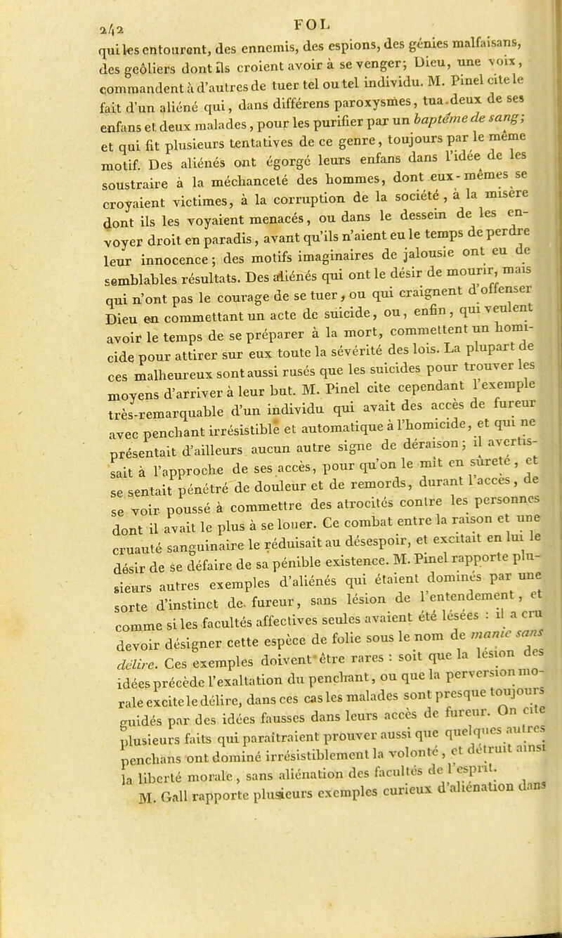a/42 FOL qui les entourent, des ennemis, des espions, des génies malfaisans, des geôliers dont ils croient avoir à se venger-, Dieu, une voix, commandent à d'autres de tuer tel ou tel individu. M. Pinel cite le fait d'un aliéné qui, dans différens paroxysmes, tua-deux de ses enfans et deux malades, pour les purifier par un baptême de sang; et qui fit plusieurs tentatives de ce genre, toujours par le même motif. Des aliénés ont égorgé leurs enfans dans l'idée de les soustraire à la méchanceté des hommes, dont eux-mêmes se croyaient victimes, à la corruption de la société, à la misère dont ils les voyaient menacés, ou dans le dessein de les en- voyer droit en paradis, avant qu'ils n'aient eu le temps de perdre leur innocence; des motifs imaginaires de jalousie ont eu de semblables résultats. Des aliénés qui ont le désir de mourir, mais qui n'ont pas le courage de se tuer, ou qui craignent dolienser Dieu en commettant un acte de suicide, ou, enfin, qui veulent avoir le temps de se préparer à la mort, commettent un homi- cide pour attirer sur eux toute la sévérité des lois. La plupart de ces malheureux sont aussi rusés que les suicides pour trouver les moyens d'arriver à leur but. M. Pinel cite cependant 1 exemple très-remarquable d'un individu qui avait des accès de fureur avec penchant irrésistible et automatique à l'homicide, et qui ne présentait d'ailleurs aucun autre signe de déraison; d avertis- sait à l'approche de ses .accès, pour qu'on le mit en surete, et se sentait pénétré de douleur et de remords, durant 1 accès, de se voir- poussé à commettre des atrocités contre les personnes dont il avait le plus à se louer. Ce combat entre la raison et une cruauté sanguinaire le réduisait au désespoir, et excitait en lui le désir de se défaire de sa pénible existence. M. Pinel rapporte plu- sieurs autres exemples d'aliénés qui étaient domines par une sorte d'instinct de. fureur, sans lésion de 1 entendement, et comme si les facultés affectives seules avaient été lésées : û a cm devoir désigner cette espèce de folie sous le nom de ^ejans délire. Ces exemples doivent-être rares : soit que la lésion des idées précède l'exaltation du penchant, ou que la perversion mo- rale excite le délire, dansées cas les malades sont presque toujours guidés par des idées fausses dans leurs accès de fureur. On cite plusieurs faits qui paraîtraient prouver aussi que quelques aut res nenchans ont dominé irrésistiblement la volonté , et détruit ainsi a liberté morale, sans aliénation des facultés de 1 esprit. M. Gall rapporte plusieurs exemples curieux d'aliénation dans