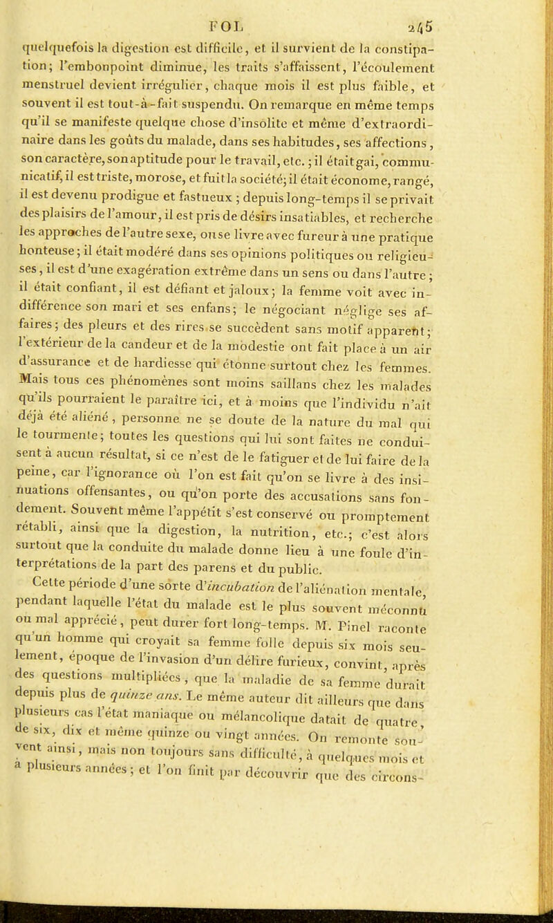 FOL dij5 quelquefois la digestion est difficile, et il survient de la constipa- tion; l'embonpoint diminue, les traits s'affaissent, l'écoulement menstruel devient irrégulier, chaque mois il est plus faible, et souvent il est tout-à-fait suspendu. On remarque en même temps qu'il se manifeste quelque chose d'insolite et même d'extraordi- naire dans les goûts du malade, dans ses habitudes, ses affections, son caractère, son aptitude pour le travail, etc. ; il était gai, cbnrniu- nicatif, il est triste, morose, et fuit la société; il était économe, rangé, il est devenu prodigue et fastueux ; depuis long-temps il se privait des plaisirs de l'amour, il est pris de désirs insa tiables, et recherche les approches de l'autre sexe, ouse livre avec fureur à une pratique honteuse ; il était modéré dans ses opinions politiques ou religieu- ses , il est d'une exagération extrême dans un sens ou dans l'autre ; il était confiant, il est défiant et jaloux; la femme voit avec in- différence son mari et ses enfans; le négociant néglige ses af- faires; des pleurs et des rires se succèdent sans motif apparent; l'extérieur de la candeur et de la modestie ont fait place à un air d'assurance et de hardiesse qui étonne surtout chez les femmes. Mais tous ces phénomènes sont moins saillans chez les malades qu'ils pourraient le paraître ici, et à moins que l'individu n'ait déjà été aliéné, personne ne se doute de la nature du mal qui le tourmenle; toutes les questions qui lui sont faites ne condui- sent à aucun résultat, si ce n'est de le fatiguer et de lui faire de la peine, car l'ignorance où l'on est fait qu'on se livre à des insi- nuations offensantes, ou qù'on porte des accusations sans fon- dement. Souvent même l'appétit s'est conservé ou promptement retabb, ainsi que la digestion, la nutrition, etc.; c'est alors surtout que la conduite du malade donne lieu à une foule d'in- terprétations de la part des parens et du public. Celte période d'une sorte ^incubation de l'aliénation mentale pendant laquelle l'état du malade est le plus souvent méconnu ou mal apprécié, peut durer fort long-temps. M. Pinel raconte qu'un homme qui croyait sa femme folle depuis six mois seu- lement, époque de l'invasion d'un délire furieux, convint après des questions multipliées , que la .Maladie de sa femme dur-,it depuis plus de quinze ans. Le même auteur dit ailleurs que duis plusieurs cas l'état maniaque ou mélancolique datait de quatre <le six, dix et même quinze ou vingt années. On remonte son ' -ont a.ns,, inaus non toujours sans difficulté,''à quelques mois et phiMeurs années ; et l'on finit par découvrir que des erreon*