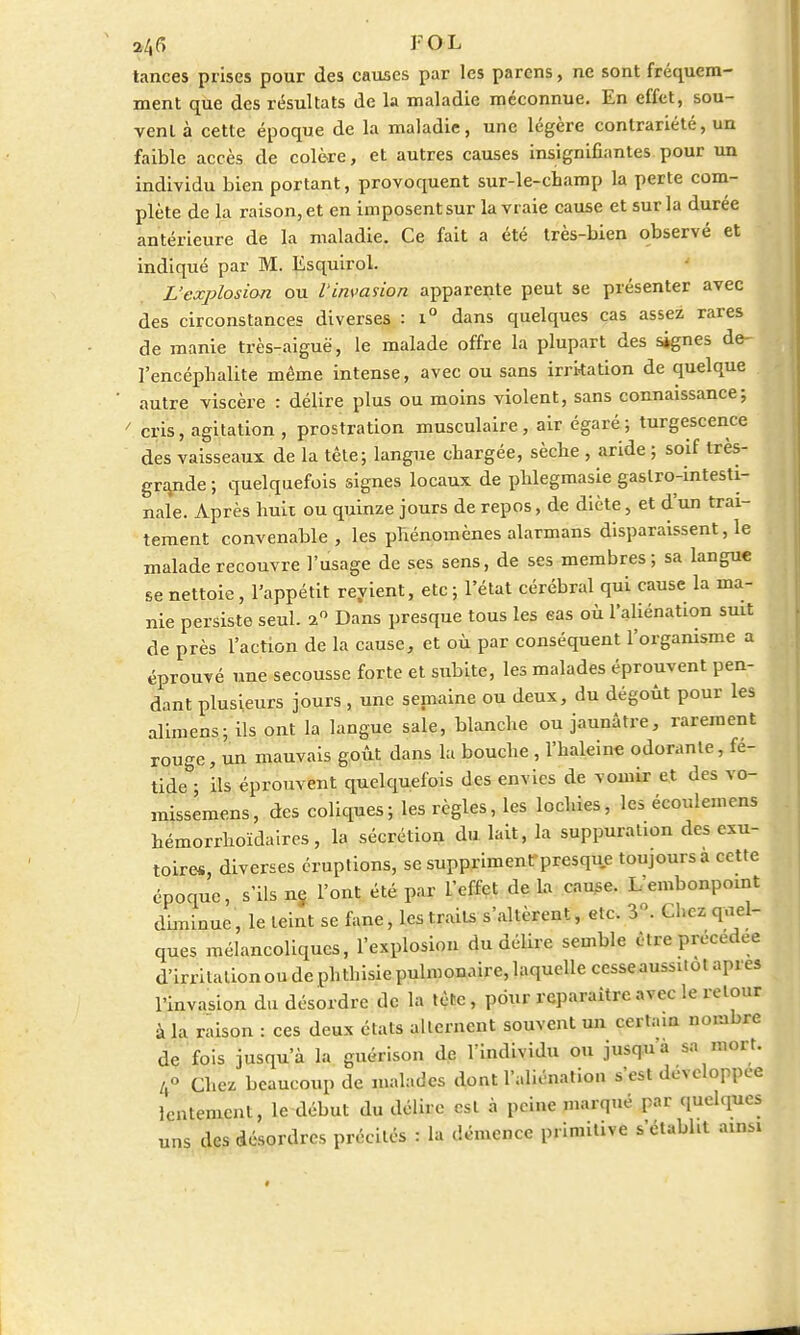 24f> FOL tances prises pour des causes par les parens, ne sont fréquem- ment que des résultats de la maladie méconnue. En effet, sou- vent à cette époque de la maladie, une légère contrariété, un faible accès de colère, et autres causes insignifiantes pour un individu bien portant, provoquent sur-le-champ la perte com- plète de la raison, et en imposentsur la vraie cause et sur la durée antérieure de la maladie. Ce fait a été très-bien observé et indiqué par M. Ësquirol. L'explosion ou l'invasion apparente peut se présenter avec des circonstances diverses : i° dans quelques cas assez rares de manie très-aiguë, le malade offre la plupart des signes de- l'encéphalite même intense, avec ou sans irritation de quelque autre viscère : délire plus ou moins violent, sans connaissance; cris, agitation , prostration musculaire, air égaré; turgescence des vaisseaux de la tête; langue chargée, sèche , aride ; soif très- grande ; quelquefois signes locaux de phlegmasie gastro-intesti- nale. Après huit ou quinze jours de repos, de diète, et d'un trai- tement convenable, les phénomènes alarmans disparaissent, le malade recouvre l'usage de ses sens, de ses membres; sa langue se nettoie, l'appétit revient, etc ; l'état cérébral qui cause la ma- nie persiste seul. i° Dans presque tous les eas où l'aliénation suit de près l'action de la cause, et où par conséquent l'organisme a éprouvé une secousse forte et subite, les malades éprouvent pen- dant plusieurs jours , une semaine ou deux, du dégoût pour les alimens; ils ont la langue sale, blanche ou jaunâtre, rarement rouge, un mauvais goût dans la bouche , l'haleine odorante, fé- tide ; ils éprouvent quelquefois des envies de vomir et des vo- missemens, des coliques; les règles, les lochies, les écouleincns hémorrhoïdaires, la sécrétion du lait, la suppuration des exu- toires, diverses éruptions, se suppriment presque toujours a cette époque, s'ils ne. l'ont été par l'effet de la cause. Lembonpoint dhninuc, le teint se fane, les traits s'altèrent, etc. 3. Chez quel- ques mélancoliques, l'explosion du délire semble être précédée d'irritation ou de phthisie pulmonaire, laquelle cesse aussitôt après l'invasion du désordre de la tète, pour reparaître avec le retour à la raison : ces deux états alternent souvent un certain nombre de fois jusqu'à la guérison de l'individu ou jusqu'à sa mort. /,» Chez beaucoup de malades dont l'aliénation s'est développée lentement, le début du délire est à peine marqué par quelques uns des désordres précités : la démence primitive s'établit ainsi