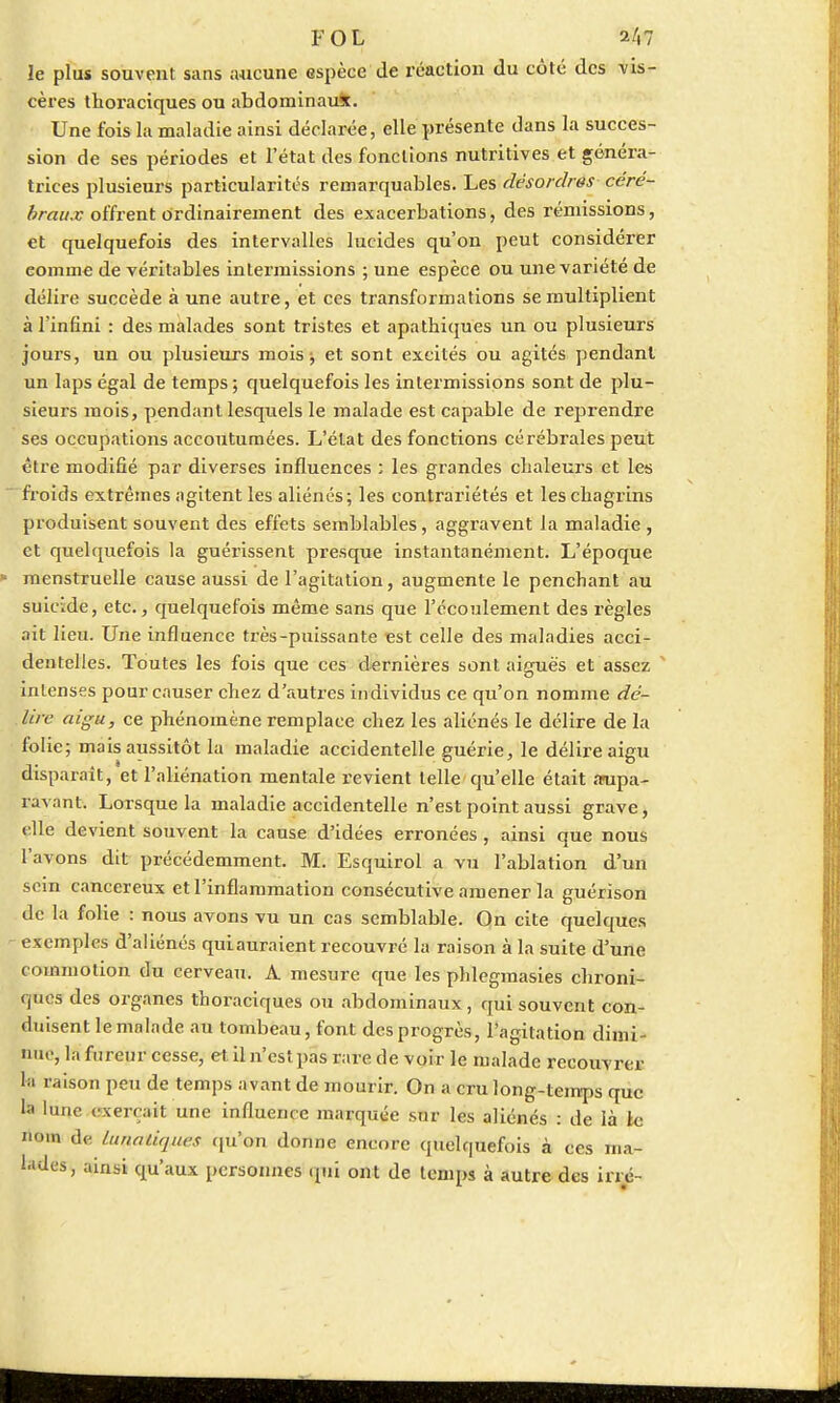 FOL 2/i7 le plus souvent, sans aucune espèce de réaction du côté des vis- cères thoraciques ou abdominauk. Une fois la maladie ainsi déclarée, elle présente dans la succes- sion de ses périodes et l'état des fonctions nutritives et généra- trices plusieurs particularités remarquables. Les désordres çère* braux offrent ordinairement des exacerbations, des rémissions, et quelquefois des intervalles lucides qu'on peut considérer eomine de véritables intermissions ; une espèce ou une variété de délire succède à une autre, et ces transformations se multiplient à l'infini : des malades sont tristes et apathiques un ou plusieurs joui's, un ou plusieurs mois -, et sont excités ou agités pendant un laps égal de temps ; quelquefois les intermissions sont de plu- sieurs mois, pendant lesquels le malade est capable de reprendre ses occupations accoutumées. L'état des fonctions cérébrales peut être modifié par diverses influences : les grandes chaleurs et les froids extrêmes agitent les aliénés; les contrariétés et les chagrins produisent souvent des effets semblables, aggravent la maladie , et quelquefois la guérissent presque instantanément. L'époque menstruelle cause aussi de l'agitation, augmente le penchant au suicide, etc., quelquefois même sans que l'écoulement des règles ait lieu. Une influence très-puissante est celle des maladies acci- dentelles. Toutes les fois que ces dernières sont aiguës et assez ' intenses pour causer chez d'autres individus ce qu'on nomme dé- lire aigu, ce phénomène remplace chez les aliénés le délire de la folie; mais aussitôt la maladie accidentelle guérie, le délire aigu disparaît, et l'aliénation mentale revient telle qu'elle était aupa- ravant. Lorsque la maladie accidentelle n'est point aussi grave, elle devient souvent la cause d'idées erronées, ainsi que nous l'avons dit précédemment. M. Esquirol a vu l'ablation d'un sem cancéreux et l'inflammation consécutive amener la guérison de la folie : nous avons vu un cas semblable. On cite quelques exemples d'aliénés quiauraient recouvré la raison à la suite d'une commotion du cerveau. A mesure que les phlegmasies chroni- ques des organes thoraciques ou abdominaux, qui souvent con- duisent le malade au tombeau, font des progrès, l'agitation dimi- nue, la fureur cesse, et il n'est pas rare de voir le malade recouvrer h raison peu de temps avant de mourir. On a cru long-temps que la lune exerçait une influence marquée sur les aliénés : de là le nom de lunaliques qu'on donne encore quelquefois à ces ma- ndes, ainsi qu'aux personnes qui ont de temps à autre des irré-