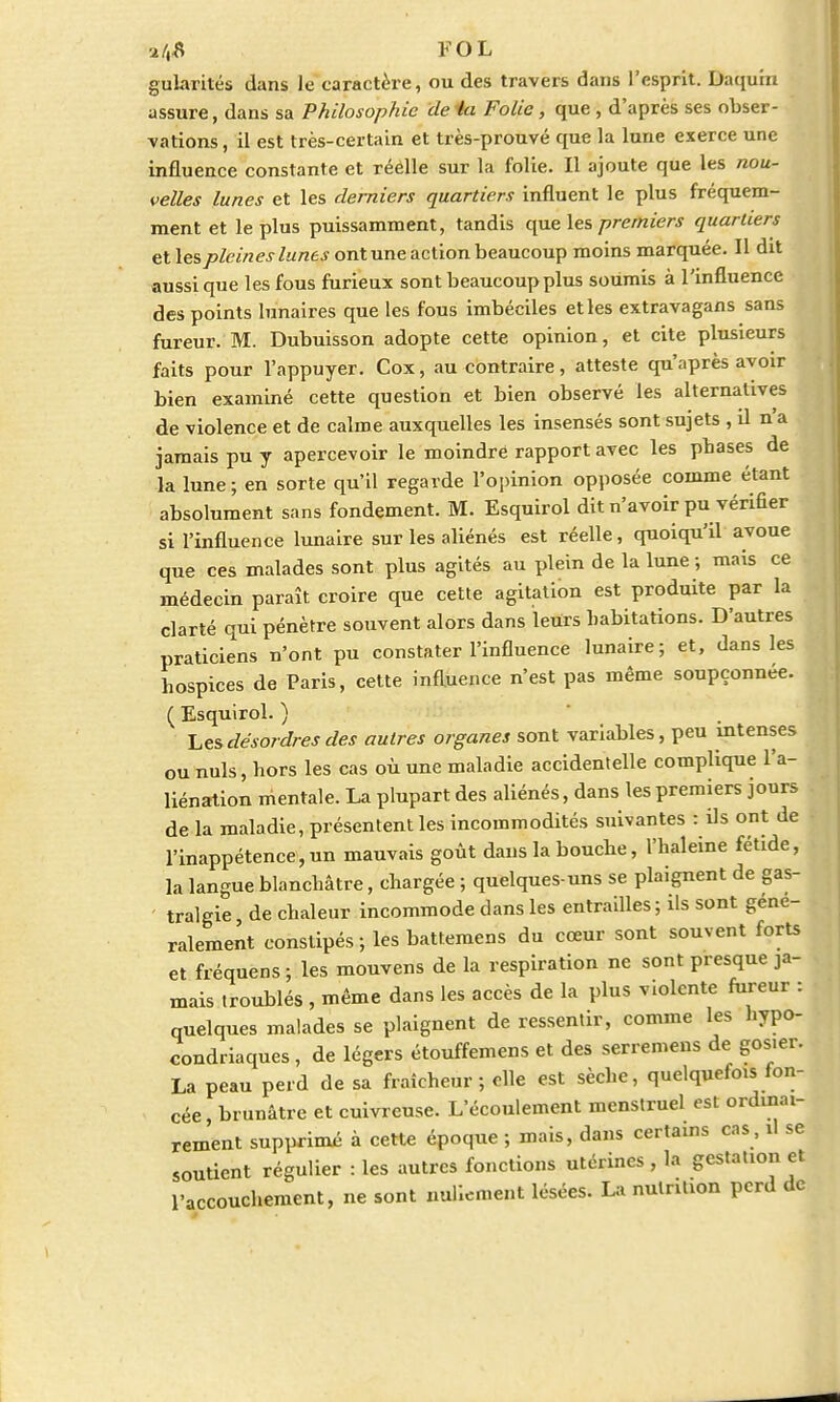 gularités dans Je caractère, ou des travers dans l'esprit. Daqum assure, dans sa Philosophie de 4a Folie, que , d'après ses obser- vations , il est très-certain et très-prouvé que la lune exerce une influence constante et réelle sur la folie. Il ajoute que les nou- velles lunes et les derniers quartiers influent le plus fréquem- ment et le plus puissamment, tandis que les premiers quartiers et les pleines lunes ont une action beaucoup moins marquée. Il dit aussi que les fous furieux sont beaucoup plus soumis à l'influence des points lunaires que les fous imbéciles etles extravagans sans fureur. M. Dubuisson adopte cette opinion, et cite plusieurs faits pour l'appuyer. Cox, au contraire, atteste qu'après avoir bien examiné cette question et bien observé les alternatives de violence et de calme auxquelles les insensés sont sujets , il n'a jamais pu y apercevoir le moindre rapport avec les phases de la lune; en sorte qu'il regarde l'opinion opposée comme étant absolument sans fondement. M. Esquirol dit n'avoir pu vérifier si l'influence lunaire sur les aliénés est réelle, quoiqu'il avoue que ces malades sont plus agités au plein de la lune ; mais ce médecin paraît croire que cette agitation est produite par la clarté qui pénètre souvent alors dans leurs habitations. D'autres praticiens n'ont pu constater l'influence lunaire; et, dans les hospices de Paris, cette influence n'est pas même soupçonnée. ( Esquirol. ) Les désordres des autres organes sont variables, peu intenses ou nuls, hors les cas où une maladie accidentelle complique l'a- liénation mentale. La plupart des aliénés, dans les premiers jours de la maladie, présentent les incommodités suivantes : ils ont de l'inappétence,un mauvais goût dans la bouche, l'haleine fétide, la langue blanchâtre, chargée ; quelques-uns se plaignent de gas- tralgie de chaleur incommode dans les entrailles ; ils sont géné- ralement constipés; les battemens du cœur sont souvent forts et fréquens; les mouvens de la respiration ne sont presque ja- mais troublés , même dans les accès de la plus violente fureur : quelques malades se plaignent de ressentir, comme les hypo- condriaques , de légers étouffemens et des serremens de gosier. La peau perd de sa fraîcheur; elle est sèche, quelquefo^ fon- cée, brunâtre et cuivreuse. L'écoulement menstruel est ordinai- rement supprimé à cette époque ; mais, dans certains cas, il se soutient régulier : les autres fonctions utérines , la gestation et l'accouchement, ne sont nullement lésées. La nutrition perd de