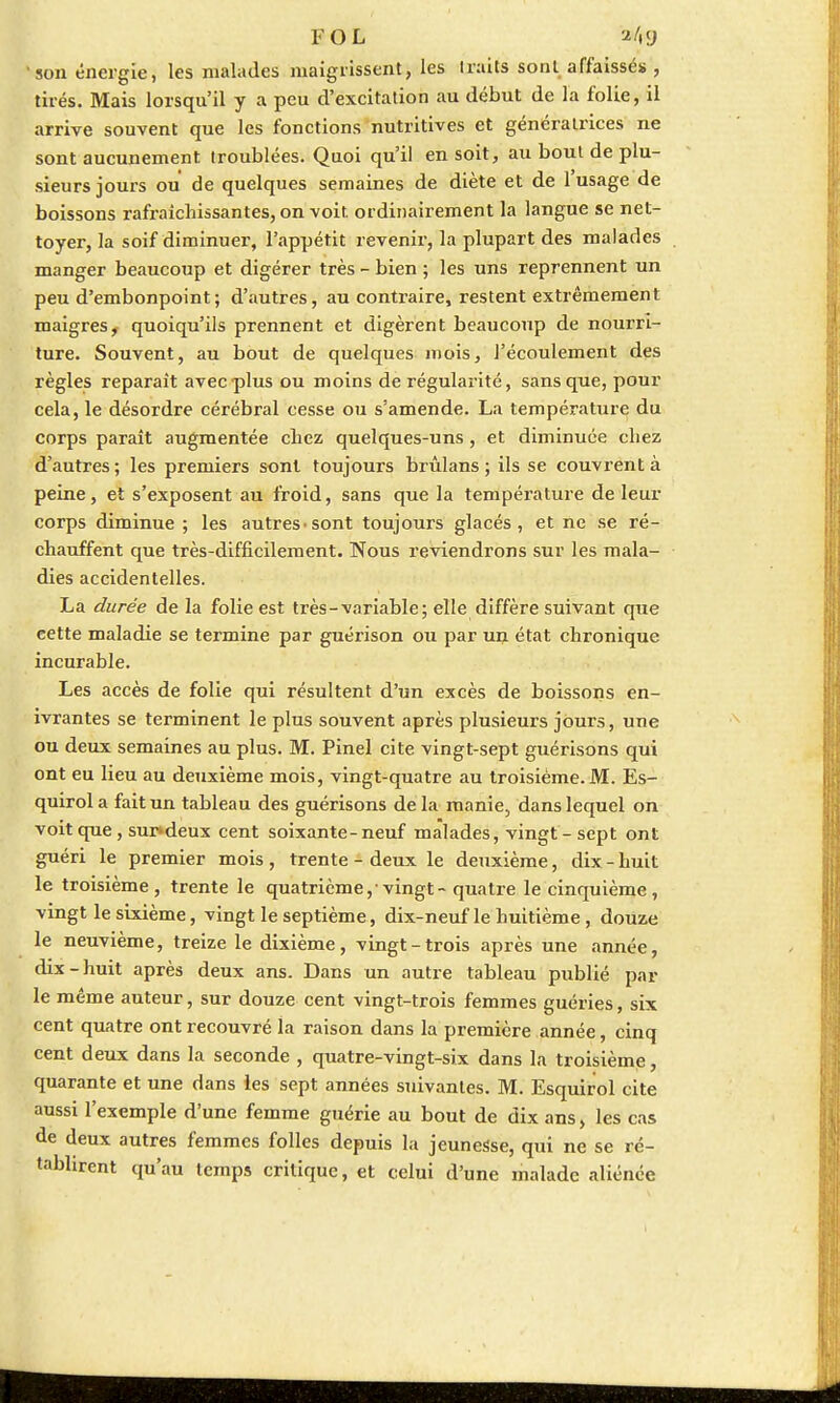 fol *4g 'son énergie, les malades maigrissent, les traits sont affaissés , tirés. Mais lorsqu'il y a peu d'excitation au début de l'a folie, il arrive souvent que les fonctions nutritives et génératrices ne sont aucunement troublées. Quoi qu'il en soit, au bout de plu- sieurs jours ou de quelques semaines de diète et de 1 usage de boissons rafraîchissantes, on voit, ordinairement la langue se net- toyer, la soif diminuer, l'appétit revenir, la plupart des malades manger beaucoup et digérer très - bien ; les uns reprennent un peu d'embonpoint; d'autres, au contraire, restent extrêmement maigresf quoiqu'ils prennent et digèrent beaucoup de nourri- ture. Souvent, au bout de quelques mois, l'écoulement des règles reparaît avec plus ou moins de régularité, sans que, pour cela, le désordre cérébral cesse ou s'amende. La température du corps paraît augmentée cbez quelques-uns, et diminuée chez d'autres; les premiers sont toujours brûlans ; ils se couvrent à peine, et s'exposent au froid, sans que la température de leur corps diminue ; les autres-sont toujours glacés, et ne se ré- chauffent que très-difficilement. Nous reviendrons sur les mala- dies accidentelles. La durée de la folie est très-variable; elle diffère suivant que cette maladie se termine par guérison ou par un état chronique incurable. Les accès de folie qui résultent d'un excès de boissons en- ivrantes se terminent le plus souvent après plusieurs jours, une ou deux semaines au plus. M. Pinel cite vingt-sept guérisons qui ont eu lieu au deuxième mois, vingt-quatre au troisième. M. Es- quirol a fait un tableau des guérisons de la manie, dans lequel on voit que, sur*deux cent soixante-neuf malades, vingt - sept ont guéri le premier mois , trente - deux le deuxième, dix - huit le troisième, trente le quatrième,-vingt - quatre le cinquième, vingt le sixième, vingt le septième, dix-neuf le huitième, douze le neuvième, treize le dixième, vingt-trois après une année, dix-huit après deux ans. Dans un autre tableau publié par- le même auteur, sur douze cent vingt-trois femmes guéries, six cent quatre ont recouvré la raison dans la première année, cinq cent deux dans la seconde , quatre-vingt-six dans la troisième, quarante et une dans les sept années suivantes. M. Esquirol cite aussi l'exemple d'une femme guérie au bout de dix ans, les cas de deux autres femmes folles depuis la jeunesse, qui ne se ré- tablirent qu'au temps critique, et celui d'une malade aliénée