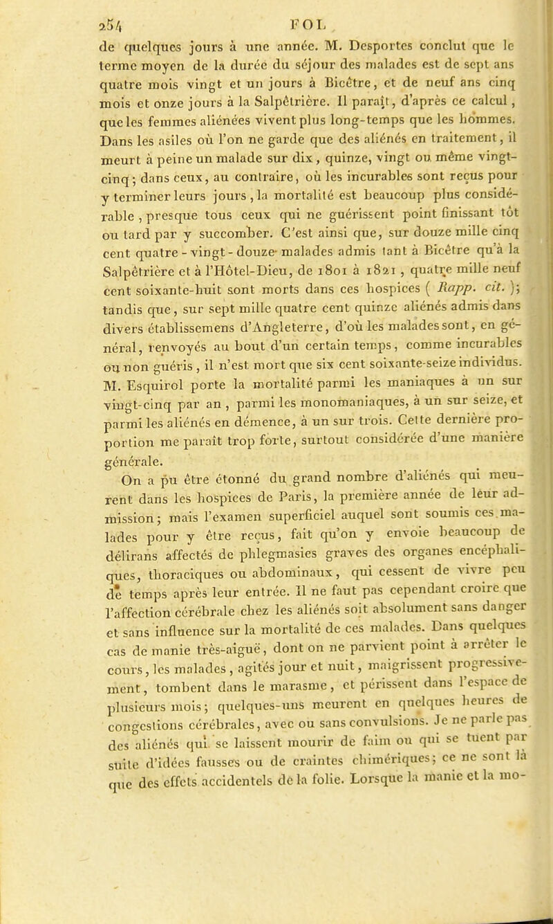 de quelques jours à une année. M. Desportes conclut que le terme moyen de la durée du séjour des malades est de sept ans quatre mois vingt et un jours à Bicetre, et de neuf ans cinq mois et onze jours à la Salpétrière. Il paraît, d'après ce calcul, que les ferames aliénées vivent plus long-temps que les hommes. Dans les asiles où l'on ne garde que des aliénés en traitement, il meurt à peine un malade sur dix, quinze, vingt ou. même vingt- cinq; dans ceux, au contraire, où les incurables sont reçus pour y terminer leurs jours, la mortalité est beaucoup plus considé- rable , presque tous ceux qui ne guérissent point finissant tôt ou tard par y succomber. C'est ainsi que, sur douze mille cinq cent quatre-vingt-douze malades admis tant à Bîcétre qu'à la Salpétrière et à l'Hôtel-Dieu, de 1801 à 1821 , quatre mille neuf cent soixante-huit s.ont morts dans ces hospices ( Rapp. cit. ); tandis que, sur sept mille quatre cent quinze aliénés admis dans divers établissemens d'Angleterre, d'où les malades sont, en gé- néral, renvoyés au bout d'un certain temps, comme incurables ou non guéris, il n'est, mort que six cent soixante-seize individus. M. Esquirol porte la mortalité parmi les maniaques à un sur vingt-cinq par an , parmi les monomaniaques, à un sur seize, et parmi les aliénés en démence, à un sur trois. Cette dernière pro- portion me parait trop forte, surtout considérée d'une manière générale. On a pu être étonné du grand nombre d'aliénés qui meu- rent dans les hospices de Paris, la première année de leur ad- mission; mais l'examen superficiel auquel sont soumis ces.ma- lades pour y être reçus, fait qu'on y envoie beaucoup de délirans affectés de phîegmasies graves des organes encéphali- ques, thoraciques ou abdominaux, qui cessent de vivre peu dê temps après leur entrée. Il ne faut pas cependant croire que l'affection cérébrale chez les aliénés soit absolument sans danger et sans influence sur la mortalité de ces malades. Dans quelques cas de manie très-aiguë, dont on ne parvient point à arrêter le cours, les malades , agités jour et nuit, maigrissent progressive- ment, tombent dans le marasme, et périssent dans l'espace de plusieurs mois; quelques-uns meurent en quelques heures de congestions cérébrales, avec ou sans convulsions. Je ne parle pas des aliénés qui. se laissent mourir de faim ou qui se tuent par suite d'idées fausses ou de craintes chimériques; ce ne sont là que des effets accidentels de la folie. Lorsque la manie et la 1110-