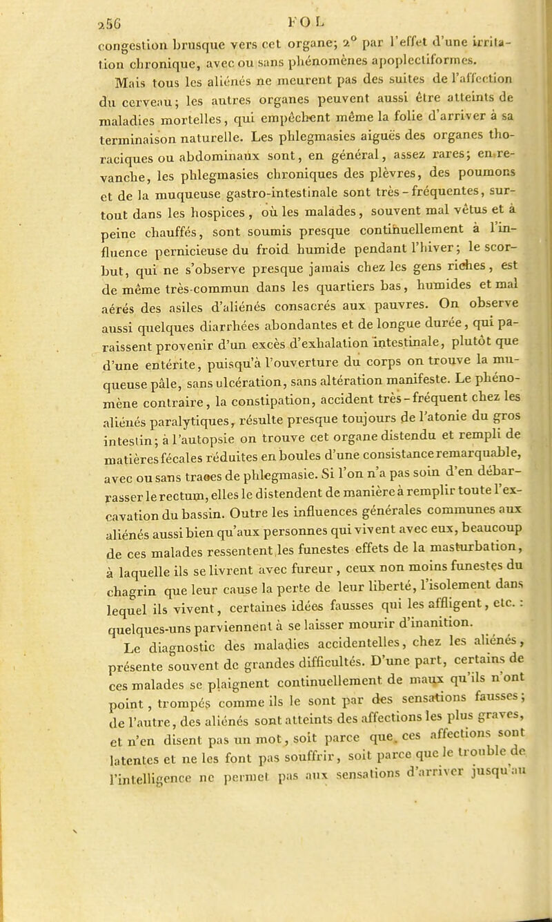 congestion brusque vers cet organe; a° par l'effet d'une irrita- tion chronique, avec ou sans phénomènes apoplccliforinos. Mais tous les aliénés ne meurent pas des suites de l'affection du cerveau; les autres organes peuvent aussi être atteints de maladies mortelles, qui empêchent même la folie d'arriver à sa terminaison naturelle. Les phlegmasies aiguës des organes tho- raciques ou abdominaux sont, en général, assez rares; en re- vanche, les phlegmasies chroniques des plèvres, des poumons et de la muqueuse gastro-intestinale sont très - fréquentes, sur- tout dans les hospices , où les malades, souvent mal vêtus et à peine chauffés, sont soumis presque continuellement à l'in- fluence pernicieuse du froid humide pendant l'iiiver; le scor- but, qui ne s'observe presque jamais chez les gens riches, est de même très-commun dans les quartiers bas, humides et mal aérés des asiles d'aliénés consacrés aux pauvres. On observe aussi quelques diarrhées abondantes et de longue durée, qui pa- raissent provenir d'un excès d'exhalation intestinale, plutôt que d'une entérite, puisqu'à l'ouverture du corps on trouve la mu- queuse pâle, sans ulcération, sans altération manifeste. Le phéno- mène contraire, la constipation, accident très - fréquent chez les aliénés paralytiques, résulte presqne toujours de l'atonie du gros intestin; à l'autopsie on trouve cet organe distendu et rempli de matières fécales réduites en boules d'une consistance remarquable, avec ou sans traaes de phkgmasie. Si l'on n'a pas soin d'en débar- rasser le rectum, elles le distendent de manière à remplir toute l'ex- cavation du bassin. Outre les influences générales communes aux aliénés aussi bien qu'aux personnes qui vivent avec eux, beaucoup de ces malades ressentent les funestes effets de la masturbation, à laquelle ils se livrent avec fureur , ceux non moins funestes du chagrin que leur cause la perte de leur liberté, l'isolement dans lequel ils vivent, certaines idées fausses qui les affligent, etc. : quelques-uns parviennent à se laisser mourir d'inanition. Le diagnostic des maladies accidentelles, chez les aliénés, présente souvent de grandes difficultés. D'une part, certains de ces malades se plaignent continuellement de maux qu'ils n ont point, trompés comme ils le sont par des sensations fausses; de l'autre, des aliénés sont atteints des affections les plus graves, et n'en disent pas un mot, soit parce que. ces affections sont latentes et ne les font pas souffrir, soit parce que le trouble de l'intelligence ne permet pas aux sensations d'arriver jusqu au
