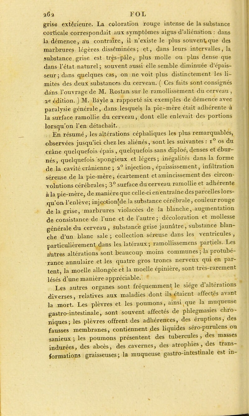 •xQ-x FOL grise extérieure. La coloration rouge intense de la substance corticale correspondait aux symptômes aigus d'aliénation : dans la démence, au contraire, il n'existe le plus souvent,que des marbrures légères disséminées; et, dans leurs intervalles, la substance grise est très-pâle, plus molle ou plus dense que dans l'état naturel; souvent aussi elle semble diminuée d'épais- seur; dans quelques cas, on ne voit plus distinctement les li- mites des deux substances du cerveau. ( Ces faits sont consignés dans l'ouvrage de M. Rostan sur le ramollissement du cerveau , ae édition. ) M. Bayle a rapporté six exemples de démence avec paralysie générale, dans lesquels la pie-mère était adhérente à la surface ramollie du cerveau, dont elle enlevait des portions lorsqu'on l'en détachait. En résumé, les altérations céphaliques les plus remarquables, observées jusqu'ici chez les aliénés, sont les suivantes : i° os du crâne quelquefois épais, quelquefois sans diploé, denses et ébur- nés, quelquefois spongieux et légers ; inégalités dans la forme de la cavité crânienne ; i° injection, épaississement, infiltration séreuse de la pie-mère, écartement et amincissement des circon- volutions cérébrales; 3° surface du cerveau ramollie et adhérente à la pie-mère, de manière que celle-ci en entraîne des parcelles lors- qu'on l'enlève; injec*ion?de la substance cérébrale, couleur rouge de la grise, marbrures violacées de la blanche,.augmentation de consistance de l'une et de l'autre; décoloration et mollesse générale du cerveau , substance grise jaunâtre, substance blan- che d'un blanc sale ; collection séreuse dans les ventricules , particulièrement dans les latéraux; ramollissemens partiels. Les autres altérations sont beaucoup moins communes ; la protubé- rance annulaire et les quatre gros troncs nerveux qui en par- tent, la moelle allongée et la moelle épinière, sont très-rarement lésés d'une manière appréciable. Les autres organes sont fréquemment le siège d'altérations diverses, relatives aux maladies dont ils étaient affectés avant la mort. Les plèvres et les poumons, ainsi;que la muqueuse gastro-intestinale, sont souvent affectés de phlegmasies chro- niques; les plèvres offrent des adhérences, des éruptions, des fausses membranes, contiennent des liquides séro-purulens ou sanieux ; les poumons présentent des tubercules , des masses indurées, des abcès, des cavernes, des atrophies, des trans- formations graisseuses; la muqueuse gastro-intestinale est in-