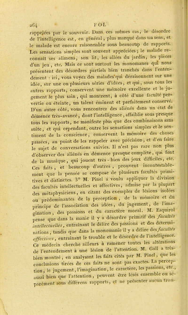 26'/} F O L rappejées paT le souvenir. Dans ces mêmes cas, le désordre de l'intelligence est, en général , plus marqué dans un sens, et le malade est encore raisonnable sous beaucoup de rapports. Les sensations simples sont souvent appréciées ; le malade re- connaît ses alimens, son lit, les allées du jardin, les pièces d'un jeu , etc. Mais ce sont surtout les monomanes qui nous présentent des désordres partiels bien tranchés dans l'enten- dement : ici, vous voyez des malades'qui déraisonnent sur une idée, sur unè ou plusieurs séries d'idées, et qui, sous tous les autres rapports, conservent une mémoire excellente et le ju- gement le plus sain , qui montrent, à côté d'une faculté per- vertie ou éteinte, uu talent éminent et parfaitement conservé. D'un autre côté, vous rencontrez des aliénés dans un état de démence très-avancé, dont l'intelligence , affaiblie sous presque tous les rapports, ne manifeste plus que des combinaisons sans suite, et qui cependant, outre les sensations simples et le sen- timent de la- conscience, conservent la mémoire des choses passées, au point de les rappeler avec précision, et d'en faire le sujet de conversations suivies. Il n'est pas rare non plus d'observer des aliénés en démence presque complète, qui font de la musique, qui jouent très-bien des jeux difficiles, etc. Ces faits , et beaucoup d'autres , prouvent incontestable- ment que la pensée se compose de plusieurs facultés primi- tives et distinctes. 3° M. Pinel a voulu appliquer la division des facultés intellectuelles et affectives, admise par la plupart des métaphysiciens, en citant des exemples de lésions isolées ou prédominantes de la perception , de la mémoire et du principe de l'association des idées, du jugement, de l'ima- gination, des passions et du caractère moral. M. Esqmrol pense que dans la manie il y a désordre primitif des facultés intellectuelles, entraînant le délire des passions et des détermi- nations , tandis que dans la monomanic il y a délire des facultés affectives, entraînant le trouble et le désordre de l'intelligence. Ce médecin cherche ailleurs à ramener toutes les altérations de l'entendement à une lésion de l'attention. M. Gall a tres- bien montré, en analysant les faits cités par M. Pinel, que les conclusions tirées de ces faits ne sont pas exactes. La percep- tion, le jugement, l'imagination, le caractère, les passions, eft •mssi bien que l'attention, peuvent être lésés ensemble ou sé- parément sous différens rapports, et ne présenter aucun trou-