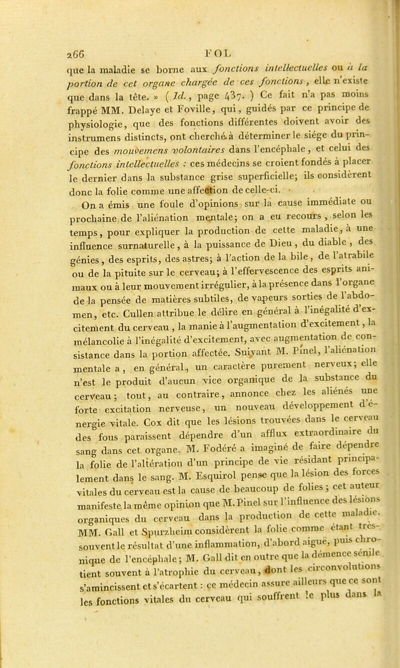 que la maladie se borne aux fonctions intellectuelles ou à la portion de cet organe chargée de ces fonctions, elle n'existe que dans la tête. « ( ld., page fil- ) Ce fait n'a pas moins frappé MM. Délaye et Foville, qui, guidés par ce principe de physiologie, que des fonctions différentes doivent avoir des instrumens distincts, ont cherché, à déterminer le siège du prin- cipe des mouvemens volontaires dans l'encéphale, et celui des fonctions intellectuelles : ces médecins se croient fondés à placer le dernier dans la substance grise superficielle; ils considèrent donc la folie comme une affeôtion de celle-ci. • On a émis une foule d'opinions sur la cause immédiate ou prochaine de l'aliénation mentale; on a eu recours, selon les temps, pour expliquer la production de cette maladie, à une influence surnaturelle , à la puissance de Dieu , du diable , des génies , des esprits, des astres; à l'action de la bile, de l'atrabile ou de la pituite sur le cerveau; à l'effervescence des esprits ani- maux ou à leur mouvement irrégulier, à la présence dans l'organe de là pensée de matières subtiles, de vapeurs sorties de l'abdo- men, etc. Cullen attribue le délire en général à l'inégalité d'ex- citement du cerveau , la manie à l'augmentation d'excitement, la mélancolie à l'inégalité d'excitement, avec augmentation de con- sistance dans la portion affectée. Suivant M. PÎnel, l'aliénation mentale a, en général, un caractère purement nerveux; elle n'est le produit d'aucun vice organique de la substance du cerveau; tout, au contraire, annonce chez les aliénés une forte excitation nerveuse, un nouveau développement d'é- nergie vitale. Cox dit que les lésions trouvées dans le cerveau des fous paraissent dépendre d'un afflux extraordinaire du sang dans cet organe. M. Fodéré a imaginé de faire dépendre la folie de l'altération d'un principe de vie résidant principa- lement dans le sang. M. Esquirol pense que la lésion des forces vitales du cerveau est la cause de beaucoup de folies ; cet auteur manifeste la même opinion que M.Pinel sur l'influence des lésions organiques du cerveau dans la production de cette maladie. MM. Gall et Spurzhcim considèrent la folie comme otant tres- souventle résultat d'une inflammation, d'abord aiguë, puis chro- nique de l'encéphale ; M. Gall dit en outre que la démence semle tient souvent à l'atrophie du cerveau, «ont les circonvolutions s'amincissent et s'écartent : ce médecin assure ailleurs que ce sont les fonctions vitales du cerveau qui souffrent le plus dans la
