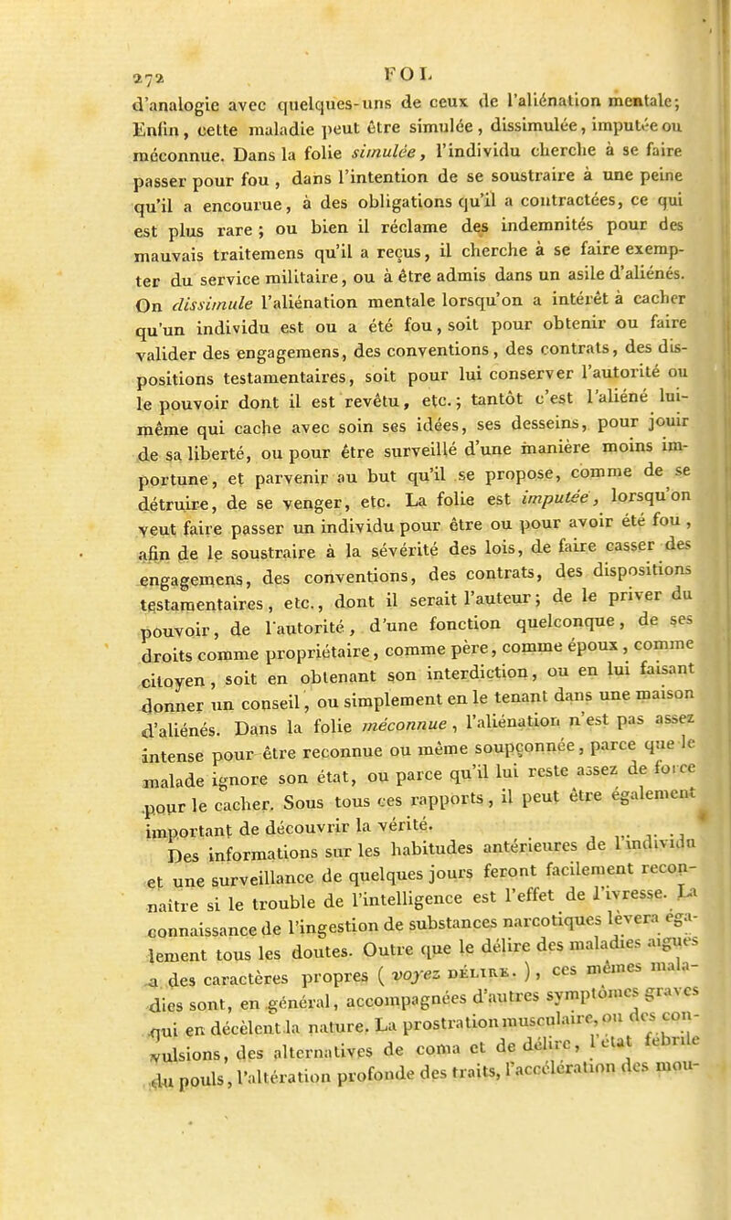 11% FOL d'analogie avec quelques-uns de ceux de l'aliénation mentale; Enfin, cette maladie peut être simulée, dissimulée, imputée ou méconnue. Dans la folie simulée, l'individu cherche à se faire passer pour fou , dans l'intention de se soustraire à une peine qu'il a encourue, à des obligations qu'il a contractées, ce qui est plus rare ; ou bien il réclame des indemnités pour des mauvais traitemens qu'il a reçus, il cherche à se faire exemp- ter du service militaire, ou à être admis dans un asile d'aliénés. On dissimule l'aliénation mentale lorsqu'on a intérêt à cacher qu'un individu est ou a été fou, soit pour obtenir ou faire valider des engagemens, des conventions, des contrats, des dis- positions testamentaires, soit pour lui conserver l'autorité ou le pouvoir dont il est revêtu, etc.; tantôt c'est l'aliéné lui- même qui cache avec soin ses idées, ses desseins, pour jouir de sa liberté, ou pour être surveillé d'une manière moins im- portune, et parvenir au but qu'il se propose, comme de se détruire, de se venger, etc. La folie est imputée, lorsqu'on veut faire passer un individu pour être ou pour avoir été fou , ahn de le soustraire à la sévérité des lois, de faire casser des engagemens, des conventions, des contrats, des dispositions testamentaires, etc., dont il serait l'auteur ; de le priver du pouvoir, de l'autorité, d'une fonction quelconque, de ses droits comme propriétaire, comme père, comme époux , comme citoyen, soit en obtenant son interdiction, ou en lui faisant donner un conseil, ou simplement en le tenant dans une maison d'aliénés. Dans la folie méconnue, l'aliénation n'est pas assez intense pour être reconnue ou même soupçonnée, parce que le malade ignore son état, ou parce qu'il lui reste aasez de force pour le cacher. Sous tous ces rapports, il peut être également important de découvrir la vérité. Des informations sur les habitudes antérieures de 1 individu et une surveillance de quelques jours feront facilement recon- naître si le trouble de l'intelligence est l'effet de l'ivresse. La connaissance de l'ingestion de substances narcotiques lèvera éga- lement tous les doutes. Outre que le délire des maladie, a,gm-s * des caractères propres ( voyez délikk. ), ces mêmes mala- dies sont, en général, accompagnées d'autres symptômes graves nui en décèlcnt la nature. La prostration musculaire ou des con- vulsions, des alternatives de coma et de délire, l eut fébrile ,lu pouls, l'altération profonde des traits, l'accélération des mou-