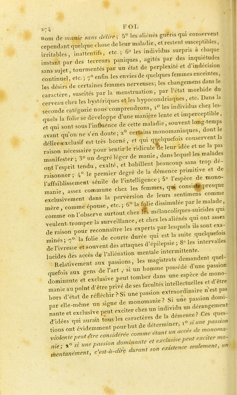 nom de manie sans délire, 5° les aliénés guéns qui conservent cependant quelque chose de leur maladie, et restent susceptibles, irritables, ina.tentifs, etc.; 6° les individus surpris a chaque instant par des terreurs paniques, agités par des inquiétudes sans sujet, tourmentés par un état de perplexité et d'indécision continuel etc. ; 7 enfin les envies de quelques femmes enceinte , es désirs de certaines femmes nerveuses; les changemens dans le Ictère, suscités par la menstruation, par l'état morbide du cerveau cbez les hystériques et les hypocondriaques etc. Dan la onde catégorie nous comprendrons, i» les individus chez 1 s- nuels la folie se développe d'une manière lente et imperceptible, et qui sont sous l'influence de cette maladie, souvent long-terno avant qu'on ne s'en doute; a° certains monomaniaques, don e dlirelclusif est très-borné, et ^ V^TIlTl raison nécessaire pour sentir le ridicule leur A - F manifester ; 3° un degré léger de marne dans lequel desmalade ont l'esprit tendu, exalté, et babillent beaucoup sans trop de résonner ; 4° le premier degré de la démence prumtive et de S lit sénile de l'intelligence; 5° l'espèce de mono- ^rZl commune chez les femmes, qui cens** presque TlsiV ment dans la perversion de leurs sentimens comme exclusivem go la folie dissimulée par le malade, h.tfe< -n° la folie de courte durée qui est la suue qu 4 Z^L e« souven. de, a«a,ueS ff *** ; 8- yM* ^ ^ «• — r^™—« —' ZUTun.on,™possédé »W passion epefois au* gens de 1 ar. , • un I ^ ^ manie au point d être prive u «.-tr-iordinairc n est pas Lors d'état de réfléchirai une passion e^orduu P^ par elle-même un signe de mon*rTj^^ïï^H Lté et exclusive peut exciter chez unindividu un d ng d'idées qui aurait tous les caractères de ç •„„ Uons onï évidemment pour but de ^™^J ^ Jonowa. violentePentêtre considèree ^ ma] mentanement, cesi a