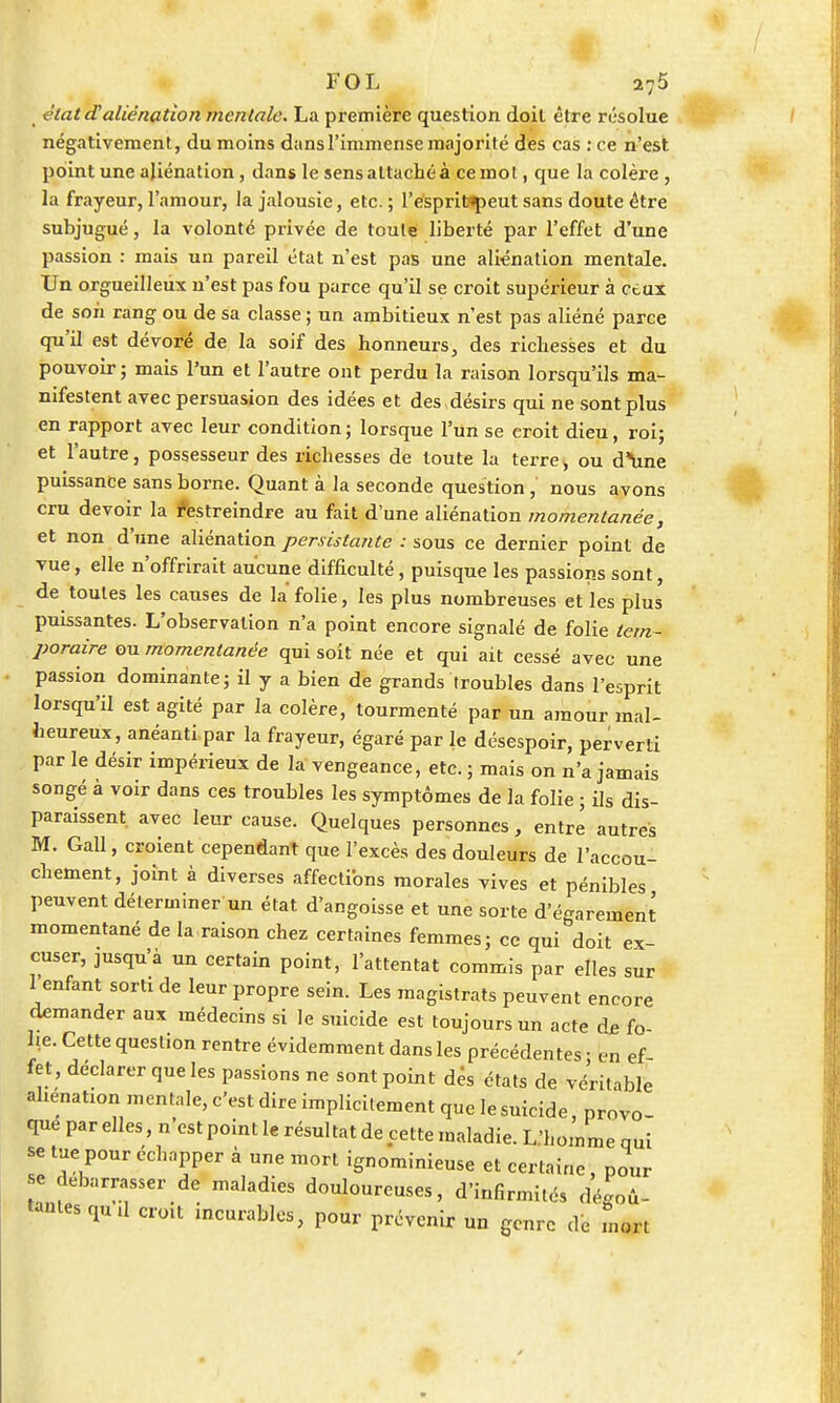 état daliénation mentale. La première question doit être résolue négativement, du moins dans l'immense majorité des cas :ce n'est point une aliénation, dans le sens attaché à ce mot, que la colère , la frayeur, l'amour, la jalousie, etc. ; l'esprit«peut sans doute être subjugué, la volonté privée de toute liberté par l'effet d'une passion : mais un pareil état n'est pas une aliénation mentale. Un orgueilleux n'est pas fou parce qu'il se croit supérieur à ceux de son rang ou de sa classe ; un ambitieux n'est pas aliéné parce qu'il est dévoré de la soif des honneurs, des richesses et du pouvoir; mais l'un et l'autre ont perdu la raison lorsqu'ils ma- nifestent avec persuasion des idées et des désirs qui ne sont plus en rapport avec leur condition; lorsque l'un se croit dieu, roi; et l'autre, possesseur des richesses de toute la terre> ou d'une puissance sans borne. Quant à la seconde question, nous avons cru devoir la restreindre au fait d'une aliénation momentanée, et non d'une aliénation persistante : sous ce dernier point de vue, elle n'offrirait aucune difficulté, puisque les passions sont, de toutes les causes de la folie, les plus nombreuses et les plus puissantes. L'observation n'a point encore signalé de folie tem- poraire ou momentanée qui soit née et qui ait cessé avec une passion dominante; il y a bien de grands troubles dans l'esprit lorsqu'il est agité par la colère, tourmenté par un amour mal- heureux, anéanti par la frayeur, égaré par le désespoir, perverti par le désir impérieux de la vengeance, etc. ; mais on n'a jamais songé à voir dans ces troubles les symptômes de la folie ; ils dis- paraissent avec leur cause. Quelques personnes, entre autres M. Gall, croient cependant que l'excès des douleurs de l'accou- chement, joint à diverses affections morales vives et pénibles peuvent déterminer un état d'angoisse et une sorte d'égarement momentané de la raison chez certaines femmes; ce qui doit ex- cuser, jusqu'à un certain point, l'attentat commis par elles sur 1 enfant sort! de leur propre sein. Les magistrats peuvent encore demander aux médecins si le suicide est toujours un acte d£ fo lie. Cette question rentre évidemment dans les précédentes • en ef fet déclarer que les passions ne sont point dés états de véritable aliénation mentale, c'est dire implicitement que le suicide, provo- que par elles, n'est point le résultat de cette maladie. L.'homme qui se tue pour échopper à une mort ignominieuse et certaine, pour e débarrasser de maladies douloureuses, d'infirmités dégoû- tantes qu d croit incurables, pour prévenir un genre de mort