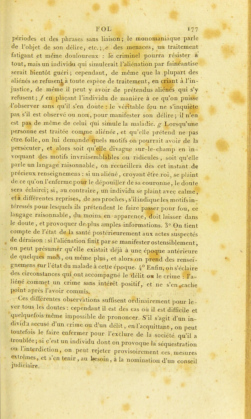 FOL 177 périodes et des phrases sans liaison; le monomaniaque parle de l'objet de son délire, etc. ;.e des menaces, un traitement fatigant et même douloureux : le criminel pourra résister à tout, mais un individu qui simulerait l'aliénation par fainéantise serait bientôt guéri; cependant, de même que la plupart des aliénés se refusen^à toute espèce de traitement, en criant à l'in- justice, de même il peut y avoir de prétendus aliénés qui s'y refusent ; / en plaçant l'individu de manière à ce qu'on puisse .'l'observer sans qu'il s'en doute : le véritable fou ne. s'inquièle pas s'il est observé ou non, pour manifester son délire ; il n'en est pas de même de celui qui simule la maladie, g Lorsqu'une personne est traitée comme aliénée, et qu'elle prétend ne pas être folle, on lui demande quels motifs on pourrait avoir de la persécuter, et alors soit qu'elle divague sur-le-champ en in- voquant des motifs invraisemblables ou ridicules, soit qu'elle parle un langage raisonnable, on recueillera dès cet instant de précieux renseignemens : si un aliéné, croyant être roi, se plaint de ce qu'on l'enferme pour le dépouiller de sa couronne, le doute sera éclairci; si, au contraire, un individu se plaint avec calme, elà différentes reprises, de ses proches, s'ilindique les motifs in- téressés pour lesquels ils prétendent le faire passer pour fou, ce langage raisonnable, du moins en apparence, doit laisser dans le doute , et provoquer de plus amples informations. 3° On tient compte de l'état de la santé postérieurement aux actes suspectés 1 de déraison : si l'aliénation finit par se manifester ostensiblement, on peut présumer qu'elle existait déjà à une époque antérieure de quelques mors, ou même plus, et alors on prend des rensei- gnemens sur l'état du malade à cette époque. 4° Enfin, on s'éclaire des circonstances qui ont accompagné le délit on le crime : l'a- liéné commet un crime sans intérêt positif, et ne s'en .cache point après l'avoir commis. Ces différentes observations suffisent ordinairement pour le- ver tous les doutes : cependant il est des cas où il est difficile et quelquefois même impossible de prononcer. S'il s'agit d'un in- dividu accusé d'un crime ou d'un délit, en l'acquittant, on peut toutefois le faire enfermer pour l'exclure de la société qu'il a troublée; si c'est un individu dont on provoque la séquestration <>u l'interdiction, on peut rejeter provisoirement ces mesures extrêmes, et s'en tenir, au bjesoin, à la nomination d'un conseil judiciaire.