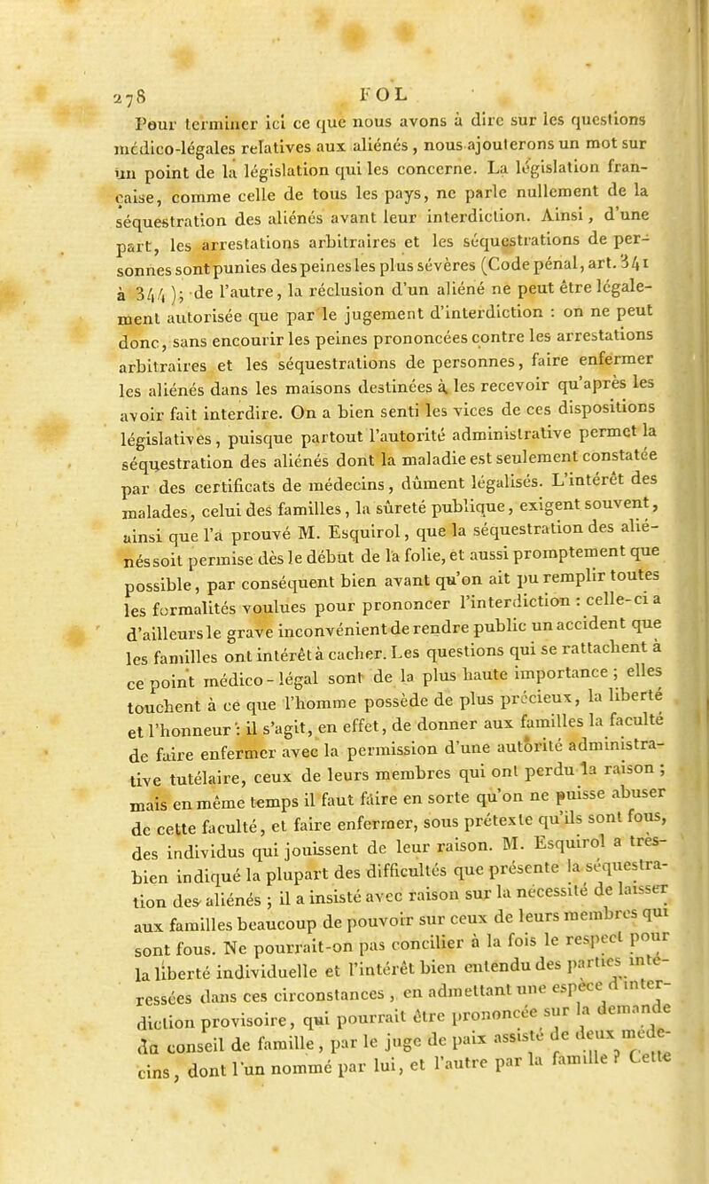 Peur lermLncr ici ce que nous avons à dire sur les questions mcdico-légales relatives aux aliénés , nous ajouterons un mot sur un point de la législation qui les concerne. La législation fran- çaise, comme celle de tous les pays, ne parle nullement de la séquestration des aliénés avant leur interdiction. Ainsi, d'une part, les arrestations arbitraires et les séquestrations de per- sonnes sont punies des peines les plus sévères (Code pénal, art. 3 41 à 344 ); de l'autre, la réclusion d'un aliéné ne peut être légale- ment autorisée que par le jugement d'interdiction : on ne peut donc, sans encourir les peines prononcées contre les arrestations arbitraires et les séquestrations de personnes, faire enfermer les aliénés dans les maisons destinées à. les recevoir qu'après les avoir fait interdire. On a bien senti les vices de ces dispositions législatives, puisque partout l'autorité administrative permet la séquestration des aliénés dont la maladie est seulement constatée par des certificats de médecins, dûment légalisés. L'intérêt des malades, celui des familles, la sûreté publique, exigent souvent, ainsi que l'a prouvé M. Esquirol, que la séquestration des alié- nés soit permise dès le début de la folie, et aussi promptement que possible, par conséquent bien avant qu'on ait pu remplir toutes les formalités voulues pour prononcer l'interdiction : celle-ci a d'ailleurs le grave inconvénient de rendre public un accident que les familles ont intérêt à cacher. Les questions qui se rattachent a ce point médico-légal sont de la plus haute importance; elles touchent à ce que l'homme possède de plus précieux, la liberté et l'honneur : il s'agit, en effet, de donner aux familles la faculté de faire enfermer avec la permission d'une autorité administra- tive tutélaire, ceux de leurs membres qui ont perdu la raison ; mais en même temps il faut faire en sorte qu'on ne puisse abuser de cette faculté, et faire enfermer, sous prétexte qu'ils sont fous, des individus qui jouissent de leur raison. M. Esquirol a tres- bien indiqué la plupart des difficultés que présente la séquestra- tion des. aliénés ; il a insisté avec raison sur la nécessité de laisser aux familles beaucoup de pouvoir sur ceux de leurs membres qui sont fous. Ne pourrait-on pas concilier à la fois le respect pour la liberté individuelle et l'intérêt bien entendu des parues inté- ressées dans ces circonstances ,. en admettant une espèce d mter- diclion provisoire, qui pourrait être prononcée sur la demande Ha conseil de famille , par le juge de paix ass.ste de *** *** cins , dont l'un nommé par lui, et l'autre par la famdle ? Cette