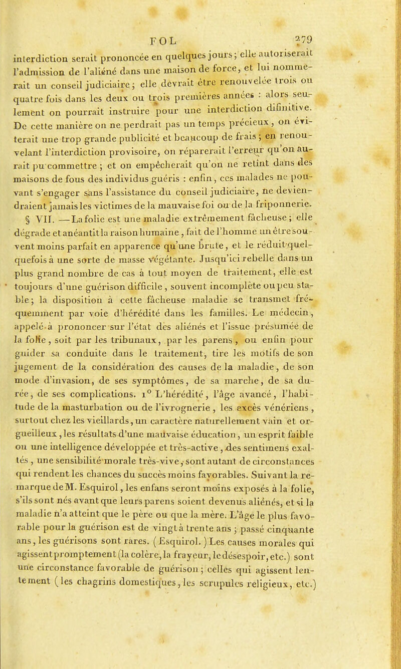 interdiction serait prononcée en quelques jours; elle autoriserait l'admission de l'aliéné dans une maison de force, et lui nomme- rait un conseil judiciaire; elle devrait être renouvelé* trois ou quatre fois dans les deux ou trois premières années : alors seu.- lement on pourrait instruire pour une interdiction diGnitive. De cette manière on ne perdrait pas un temps précieux , on évi- terait une trop grande publicité et beaucoup de frais ; en renou- velant l'interdiction provisoire, on réparerait l'erreur qu'on au- rait |)u commettre ; et on empêcherait qu'on ne retînt dans des maisons de fous des individus guéris : enfin, ces malades ne pou- vant s'engager sans l'assistance du conseil judiciaire, ne devien- draient jamais les victimes de la mauvaise foi ou de la friponnerie. § VII. —Lafolie est une maladie extrêmement fâcheuse; elle dégrade et anéantit la raison humaine, fait de l'homme un être sou- vent moins parfait en apparence qu'une brute, et le réduitquel- quefois à une sorte de masse végétante. Jusqu'ici rebelle dans un plus grand nombre de cas à tout moyen de traitement, elle est toujours d'une guérison difficile, souvent incomplète ou peu sta- ble; la disposition à celte fâcheuse maladie se transmet fré- quemment par voie d'hérédité dans les familles. Le médecin, appelé-à prononcer sur l'état dès aliénés et l'issue présumée de la folie , soit par les tribunaux, par les parens , ou enfin pour guider sa conduite dans le traitement, tire les motifs de son jugement de la considération des causes delà maladie, de son mode d'invasion, de ses symptômes, de sa marche, de sa du- rée, de ses complications. i° L'hérédité, l'âge avancé, l'habi- tude de la masturbation ou de l'ivrognerie , les excès vénériens , surtout chez les vieillards, un caractère naturellement vain et or- gueilleux, les résultats d'une mauvaise éducation, un esprit faible ou une intelligence développée et très-active, .des sentimens exal- tés , une sensibilité morale très-vive, sont autant de circonstances qui rendent les chances du succès moins favorables. Suivant la re- marque de M. Esquirol, les enfans seront moins exposés à la folie, s'ils sont nés avant que leurs parens soient devenus aliénés, et si la maladie n'a atteint que le père ou que la mère. L'âge le plus favo- rable pour la guérison est de vingt à trente ans ; passé cinquante ans, les guérisons sont rares. ( Esquirol. ) Les causes morales qui agissent promptement (la colère, la frayeur, le désespoir, etc.) sont une circonstance favorable de guérison ; celles qui agissent len- tement (les chagrins domestiques, les scrupules religieux, etc.)