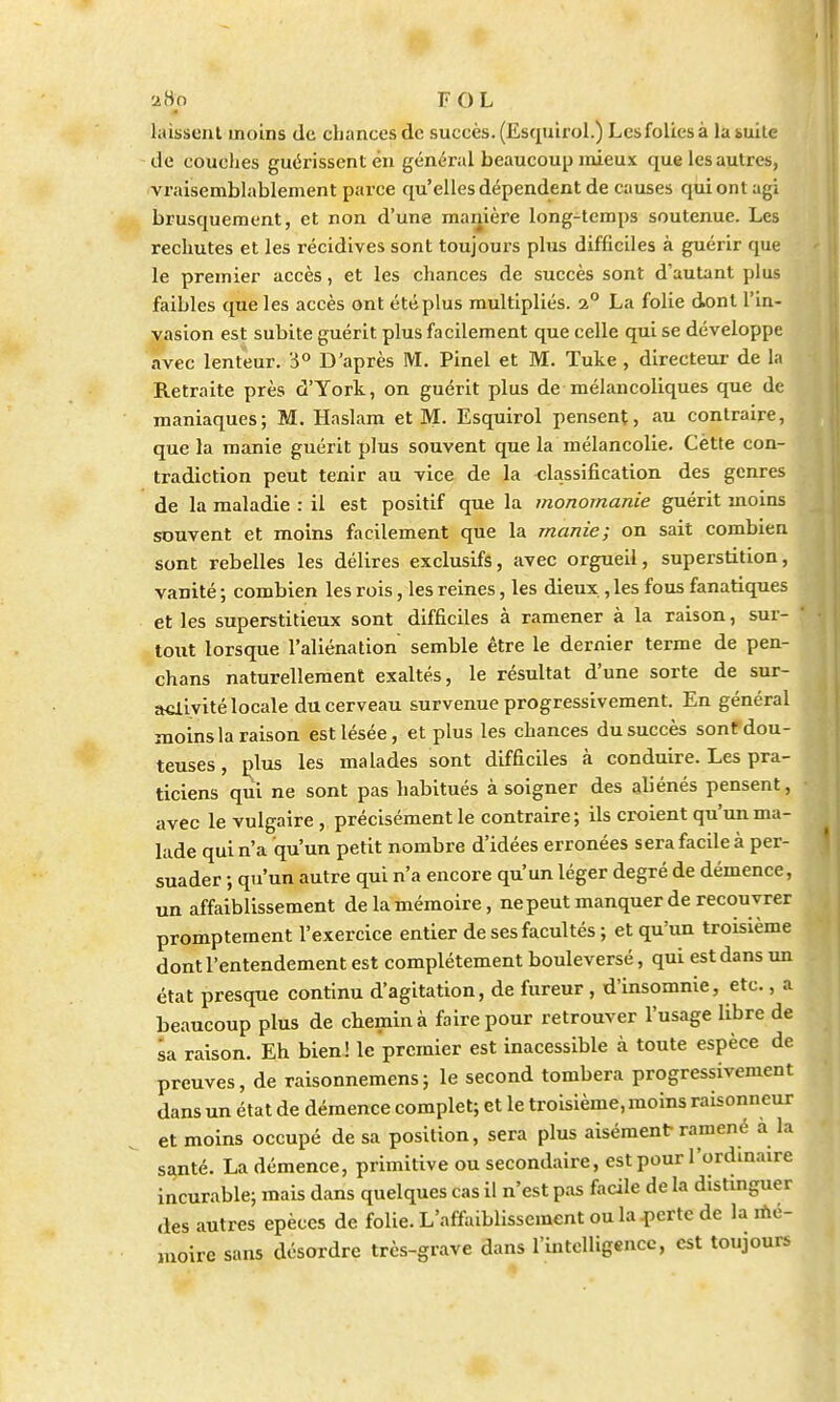 laissent moins de chances de succès. (Esquirol.) Lesfolicsà labuile de couches guérissent en général beaucoup mieux que les autres, vraisemblablement parce qu'elles dépendent de causes qui ont agi brusquement, et non d'une manière long-temps soutenue. Les rechutes et les récidives sont toujours plus difficiles à guérir que le premier accès, et les chances de succès sont d'autant plus faibles que les accès ont été plus multipliés. 2° La folie dont l'in- vasion est subite guérit plus facilement que celle qui se développe avec lenteur. '6° D'après M. Pinel et M. Tuke , directeur de la Retraite près d'York, on guérit plus de mélancoliques que de maniaques; M. Haslam et M. Esquirol pensent, au contraire, que la manie guérit plus souvent que la mélancolie. Cètte con- tradiction peut tenir au vice de la classification des genres de la maladie : il est positif que la monomanie guérit moins souvent et moins facilement que la manie; on sait combien sont rebelles les délires exclusifs, avec orgueil, superstition, vanité ; combien les rois, les reines, les dieux , les fous fanatiques et les superstitieux sont difficiles à ramener à la raison, sur- tout lorsque l'aliénation semble être le dernier terme de pen- chans naturellement exaltés, le résultat d'une sorte de sur- activité locale du cerveau survenue progressivement. En général moins la raison est lésée, et plus les chances du succès sonf dou- teuses , plus les malades sont difficiles à conduire. Les pra- ticiens qui ne sont pas habitués à soigner des aliénés pensent, avec le vulgaire , précisément le contraire; ils croient qu'un ma- lade qui n'a qu'un petit nombre d'idées erronées sera facile à per- suader ; qu'un autre qui n'a encore qu'un léger degré de démence, un affaiblissement de la mémoire, ne peut manquer de recouvrer promptement l'exercice entier de ses facultés ; et qu'un troisième dont l'entendement est complètement bouleversé, qui est dans un état presque continu d'agitation, de fureur , d'insomnie, etc., a beaucoup plus de chemin à faire pour retrouver l'usage libre de sa raison. Eh bien ! le premier est inacessible à toute espèce de preuves, de raisonnemens; le second tombera progressivement dans un état de démence complet; et le troisième, moins raisonneur et moins occupé de sa position, sera plus aisément ramené à la santé. La démence, primitive ou secondaire, est pour l'ordinaire incurable; mais dans quelques cas il n'est pas facile de la distinguer des autres epèces de folie. L'affaiblissement ou la perte de la mé- moire sans désordre très-grave dans l'intelligence, est toujours