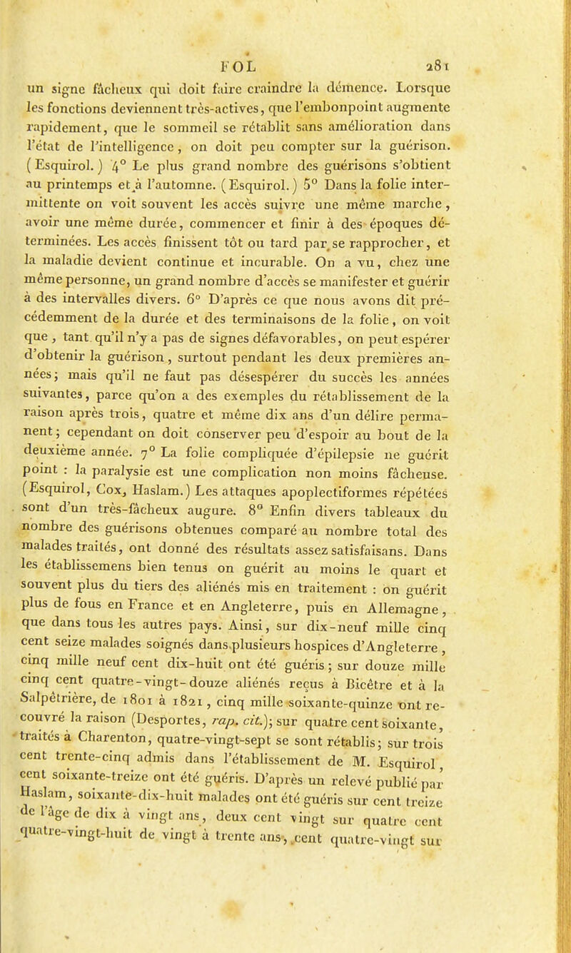 un signe fâcheux qui doit faire craindre la démence. Lorsque les fonctions deviennent très-actives, que l'embonpoint augmente rapidement, que le sommeil se rétablit sans amélioration dans l'état de l'intelligence, on doit peu compter sur la guérison. ( Esquirol. ) 4° Le plus grand nombre des guérisons s'obtient au printemps etjà l'automne. (Esquirol.) 5° Dans la folie inter- mittente on voit souvent les accès suivre une même marche, avoir une même durée, commencer et finir à des époques dé- terminées. Les accès finissent tôt ou tard par se rapprocher, et la maladie devient continue et incurable. On a vu, chez une même personne, un grand nombre d'accès se manifester et guérir à des intervalles divers. 6° D'après ce que nous avons dit pré- cédemment de la durée et des terminaisons de la folie, on voit que , tant qu'il n'y a pas de signes défavorables, on peut espérer d'obtenir la guérison, surtout pendant les deux premières an- nées; mais qu'il ne faut pas désespérer du succès les années suivantes, parce qu'on a des exemples du rétablissement de la raison après trois, quatre et même dix ans d'un délire perma- nent ; cependant on doit conserver peu d'espoir au bout de la deuxième année. 70 La folie compliquée d'épilepsie ne guérit point : la paralysie est une complication non moins fâcheuse. (Esquirol, Cox, Haslam.) Les attaques apoplectiformes répétées sont d'un très-fâcheux augure. 8° Enfin divers tableaux du nombre des guérisons obtenues comparé au nombre total des malades traités, ont donné des résultats assezsatisfaisans. Dans les établissemens bien tenus on guérit au moins le quart et souvent plus du tiers des aliénés mis en traitement : on guérit plus de fous en France et en Angleterre, puis en Allemagne, que dans tous les autres pays. Ainsi, sur dix-neuf mille cinq cent seize malades soignés dans.plusieurs hospices d'Angleterre , cinq mille neuf cent dix-huit ont été guéris; sur douze mille cinq cent quatre-vingt-douze aliénés reçus à Bicêtre et à la Salpêtrière, de 1801 à 1821, cinq mille soixante-quinze mit re- couvré la raison (Desportes, rap. cit.); sur quatre cent soixante, traités à Charenton, quatre-vingt-sept se sont rétablis; sur trois cent trente-cinq admis dans l'établissement de M. Esquirol, cent soixante-treize ont été guéris. D'après un relevé publié par Haslam, soixante-dix-huit malades ont été guéris sur cent treize de l'âge de dix à vingt ans, deux cent vingt sur quatre cent quatre-vingt-huit de vingt à trente ans-,,cent quatre-vingt sur