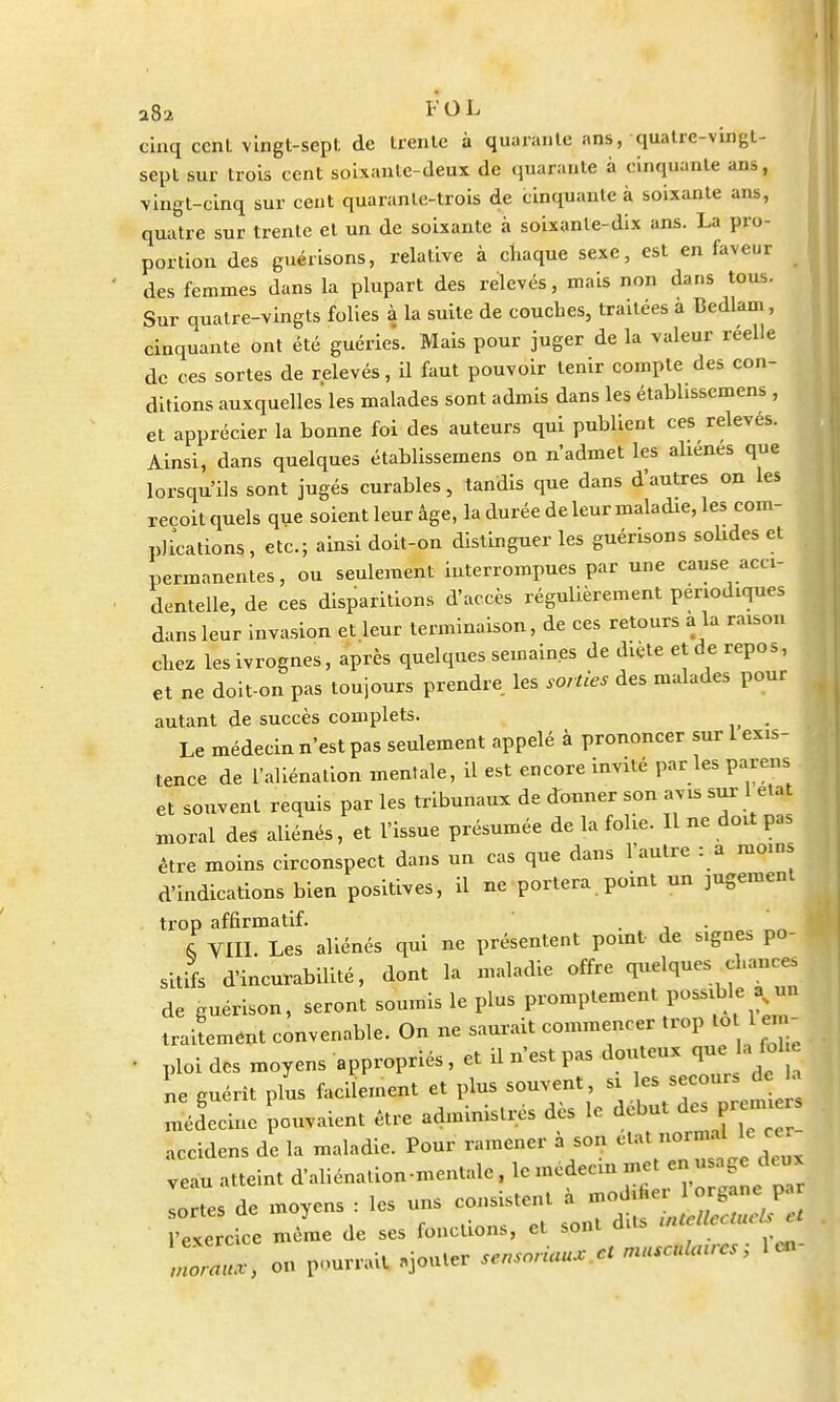 a82 F O L cinq cent vingt-sept de trente à quarante ans, quatre-vingt- sept sur trois cent soixante-deux de quarante à cinquante ans, vingt-cinq sur cent quarante-trois de cinquante à soixante ans, quatre sur trente et un de soixante à soixante-dix ans. La pro- portion des guérisons, relative à chaque sexe, est en faveur des femmes dans la plupart des relevés, mais non dans tous. Sur quatre-vingts folies à la suite de couches, traitées à Bedlam, cinquante ont été guéries. Mais pour juger de la valeur réelle de ces sortes de relevés, il faut pouvoir tenir compte des con- ditions auxquelles les malades sont admis dans les établisscmens , et apprécier la bonne foi des auteurs qui publient ces relevés. Ainsi, dans quelques établissemens on n'admet les aliènes que lorsqu'ils sont jugés curables, tandis que dans d'autres on les reçoit quels que soient leur âge, la durée de leur maladie, les com- plications, etc.; ainsi doit-on distinguer les guérisons solides et permanentes, ou seulement interrompues par une cause acci- dentelle, de ces disparitions d'accès régulièrement périodiques dans leur invasion et leur terminaison, de ces retours a la raison chez les ivrognes, après quelquessemain.es de diète et de repos, et ne doit-on pas toujours prendre les sorties des malades pour autant de succès complets. . Le médecin n'est pas seulement appelé à prononcer sur 1 exis- tence de l'aliénation mentale, il est encore invité par les parens et souvent requis par les tribunaux de donner son avis sur 1état moral des aliénés, et l'issue présumée de la folie. Il ne doit pas être moins circonspect dans un cas que dans l'autre : a moins d'indications bien positives, il ne portera point un jugement trop affirmatif. . . * & VIII. Les aliénés qui ne présentent point- de signes po- sitifs d'incurabilité, dont la maladie offre quelques fonces de guérison, seront soumis le plus promptement possible a^ n traitement convenable. On ne saurait commencer trop to 1 en - • ploi des moyens appropriés, et il n'est pas douteux que a fol ne guérît plus facilement et plus souvent, * j-*^ médecine pouvaient être administrés dès le début des^m accidens de la maladie. Pour ramener à son clat noimal le • Veau atteint d'aliénation-mentale, le médecin ™<£%£« sortes de moyens : les uns consistent a -J^J^J^ l'exercice même de ses fonctions, et sont dite .ntclUc U _ ,r on pourrait «jouter sensnnaux cl musculuucs, 1 en rnorait;