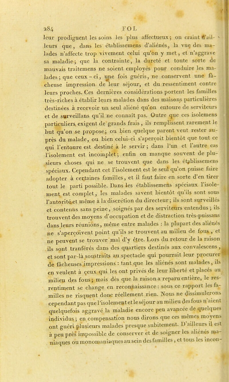 leur prodiguent les soins les plus affectueux; on craint d'ail- M leurs que, dans les établissemens d'aliénés, la vuç des ma- lades n'affecte trop vivement celui qu'on y met, et n'aggrave sa maladie ; que la contrainte, la dureté et toute sorte de mauvais traitemens ne soient employés pour conduire les ma- lades ; que ceux-ci, une fois guéris, ne conservent une fâ- cheuse impression de leur séjour, et du ressentiment contre leurs proches. Ces dernières considérations portent les familles très-riches à établir leurs malades dans des maisons particulières destinées à recevoir un seul aliéné qu'on entoure de serviteurs et de surveillans qu'il ne connaît pas. Outre que ces isolemens particuliers, exigent de grands frais , ils remplissent rarement le but qu'on se propose; ou bien quelque parent veut rester au- près du malade, ou bien celui-ci s'aperçoit bientôt que tout ce qui l'entoure est destiné à le servir ; dans l'un et l'autre cas l'isolement est incomplet ; enfin on manque souvent de plu- sieurs choses qui ne se trouvent que dans les établissemens spéciaux. Cependant cet l'isolement est le seul qu'on puisse faire adopter à certaines familles, et il faut faire en sorte d'en tirer tout le parti possible. Dans les établissemens spéciaux l'isole- ment est complet, les malades savent bientôt qu'ils sont sous l'autorité,et même à la discrétion du directeur; ils sont surveillés et contenus sans peine, soignés par des serviteurs entendus ; ils trouvent des moyens d'occupation et de distraction très-puissans dans leurs réunions, même entre malades : la plupart des aliénés ne s'aperçoivent point qu'ils se trouvent au milieu de fous , et ne peuvent se trouver mal d'y être. Lors du retour de la raison ils sont tranférés dans des quartiers destinés aux convalescens , et sont par-là soustraits au spectacle qui pourrait leur procurer * de fâcheuses impressions : tant que les aliénés sont malades, ils en veulent à ceux qui les ont privés de leur liberté et placés au milieu des fous; mais dès que la raison a repara entière, le res- rentiment se change en reconnaissance: sous ce rapport les fa- milles ne risquent donc réellement rien. Nous ne dissimulerons cependant pas que l'isolement et le séjour au milieu des fous n'aient quelquefois aggravé la maladie encore peu avancée de quelques individus ; en compensation nous dirons que ces mêmes moyens ont guéri plusieurs malades presque subitement. D'ailleurs il est à peu près impossible de conserver et de soigner les aliénés ma- niaques ou monomaniaques au sein des familles, et tous les incon-