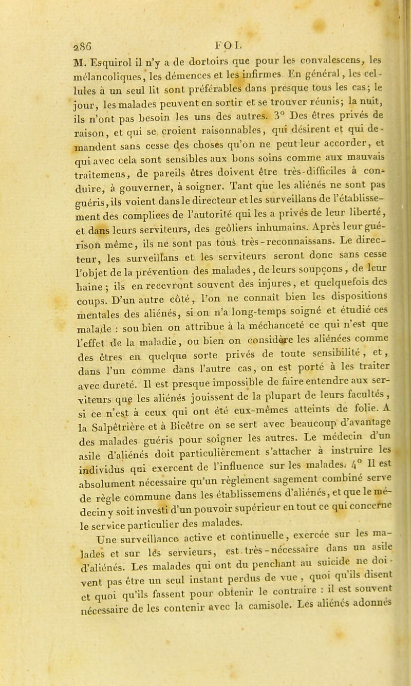 M. Esquirol il n'y a de dortoirs que pour les convalescens, les mélancoliques, les démences et les infirmes En général, les cel - Iules à un seul lit sont préférables dans presque tous les cas; le jour, les malades peuvent en sortir et se trouver réunis; la nuit, ils n'ont pas besoin les uns des autres. 3° Des êtres privés de raison, et qui se croient raisonnables, qui désirent et qui de- mandent sans cesse des choses qu'on ne peut leur accorder, et qui avec cela sont sensibles aux bons soins comme aux mauvais traitemens, de pareils êtres doivent être très-difficiles à con- duire, à gouverner, à soigner. Tant que les aliénés ne sont pas guéris, ils voient dans le directeur et les surveillans de l'établisse- ment des complices de l'autorité qui les a privés de leur liberté, et dans leurs serviteurs, des geôliers inhumains. Après leurgué- rison même, ils ne sont pas tous très-reconnaissans. Le direc- teur, les surveillans et les serviteurs seront donc sans cesse l'objet de la prévention des malades , de leurs soupçons, de leur haine ; ils en recevront souvent des injures, et quelquefois des coups. D'un autre côté, l'on ne connaît bien les dispositions mentales des aliénés, si on n'a long-temps soigné et étudié ces malade : sou bien on attribue à la méchanceté ce qui n'est que l'effet de la maladie, ou bien on considère les aliénées comme des êtres en quelque sorte privés de toute sensibilité, et, dans l'un comme dans l'autre cas, on est porté à les traiter avec dureté. Il est presque impossible de faire entendre aux ser- viteurs que les aliénés jouissent de la plupart de leurs facultés, si ce n'est à ceux qui ont été eux-mêmes atteints de folie. A la Salpêtrière et à Bicêtre on se sert avec beaucoup d'avantage des malades guéris pour soigner les autres. Le médecin d'un asile d'aliénés doit particulièrement s'attacher à instruire les individus qui exercent de l'influence sur les malades, 4° Il est absolument nécessaire qu'un règlement sagement combiné serve de règle commune dans les établissemens d'aliénés, et que le mé- decin y soit investi d'un pouvoir supérieur en tout ce qui concerne le service particulier des malades. Une surveillance- active et continuelle, exercée sur les ma- lades et sur lés servieurs, est. très-nécessaire dans un asile d'aliénés. Les malades qui ont du penchant au suicide ne doi - vent pas être un seul instant perdus de vue , quoi qu ils disent et quoi qu'ils fassent pour obtenir le contraire : il est souvent nécessaire de les contenir avec la camisole. Les aliénés adonnes