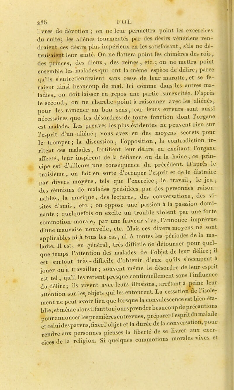 livres de dévotion •, on ne leur permettra point les excercices du culte; les aliénés tourmentés par des désirs vénériens ren- draient ces désirs plus impérieux en les satisfaisant, s'ils ne dé- truisaient leur santé. On ne flattera point l'es chimères des rois , des princes, des dieux, des reines, etc.; on ne mettra point ensemble les malades qui ont la même espèce de délire, parce qu'ils s'entretiendraient sans cesse de leur marotte, et se fe- raient ainsi beaucoup de mal. Ici comme dans les autres ma- ladies, on doit laisser en repos une partie surexcitée. D'après le second, on ne cherche point à raisonner avec les aliénés, pour les ramener au bon sens, car leurs erreurs sont aussi nécessaires que les désordres de toute fonction dont l'organe est malade. Les preuves les plus évidentes ne peuvent rien sur l'esprit d'un aliéné ; vous avez eu des moyens secrets pour le tromper ; la discussion, l'opposition , la contradiction ir- ritent ces malades, fortifient leur délire en excitant l'organe affecté, leur inspirent de la défiance ou de la haine ; ce prin- cipe est d'ailleurs une conséquence du précédent. D'après le troisième, on fait en sorte d'occuper l'esprit et de le distraire par divers moyens, tels que l'exercice , le travail, le jeu , des réunions de malades présidées par des personnes raison- nables , la musique, des lectures, des conversations, des vi- sites d'amis , etc. ; on oppose une passion à la passsion domi- nante ; quelquefois on excite un trouble violent par une forte commotion morale , par une frayeur vive, l'annonce imprévue d'une mauvaise nouvelle, etc. Mais ces divers moyens ne sont applicables ni à tous les cas, ni à toutes les périodes de la ma- ladie. 11 est, en général, très-difficile de détourner pour quel- que temps l'attention des malades de l'objet de leur délire ; il est surtout très-difficile d'obtenir d'eux qu'ils s'occupent à jouer ou à travailler; souvent même le désordre de leur esprit est tel, qu'il les retient presque continuellement sous l'influence du délire; ils vivent avec leurs illusions, arrêtant à peine leur attention sur les, objets qui les entourent. La cessation de l'isole- ment ne peut avoir lieu que lorsque la convalescence est bien éta- blie ; e t même alors il faut touj ours prendre beaucoup de précautions pour annoncer les premières entrevues, préparer l'esprit du malade et celui des parens, fixer l'objet et la durée de la conversation, pour rendre aux personnes pieuses la liberté de se livrer aux exer- cices de la religion. Si quelques commotions morales vives et
