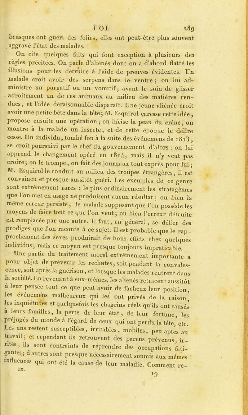 FOL 9.8g brusques ont guéri des folies, elles ont peut-être plus souvent aggravé l'état des malades. On cite quelques faits qui font exception à plusieurs des règles précitées. On parle d'aliénés dont on a d'abord flatté les illusions pour les détruire à l'aide de preuves évidentes. Un malade croit avoir des serpens dans le ventre ; on lui ad- ministre un purgatif ou un vomitif, ayant le soin de glisser adroitement un de ces animaux au milieu des matières ren- dues, et l'idée déraisonnable disparaît. Une jeune aliénée croit avoir une petite bête dans la tête ; M. Esquirol caresse cette idée i propose ensuite une opération; on incise la peau du crâne, on montre à la malade un insecte, et de cette époque le délire cesse. Un individu, tombé fou à la suite des événemens de i8i5 , se croit poursuivi par le chef du gouvernement d'alors : on lui apprend le changement opéré en 181/,, mais il n'y veut pas croire ; on le trompe, on fait des journaux tout exprès pour lui ; M. Esquirol le conduit au milieu des troupes étrangères, il est convaincu et presque aussitôt guéri. Les exemples de ce genre sont extrêmement rares : le plus ordinairement les stratagèmes crue l'on met en usage ne produisent aucun résultat ; ou bien la même erreur persiste, le malade supposant que l'on possède les moyens de faire tout ce que l'on veut; ou bien l'erreur détruite est remplacée par une autre. Il faut, en général, se défier des prodiges que l'on raconte à ce sujet. Il est probable que le rap- prochement des sexes produirait de bons effets chez quelques individus; mais ce moyen est presque toujours impraticable. Une partie du traitement moral extrêmement importante a pour objet de prévenir les rechutes, soit pendant la convales- cence, soit après la gnérison, et lorsque les malades rentrent dans la société. En revenant à eux-mêmes, les aliénés retracent aussitôt à leur pensée tout ce que peut avoir de fâcheux leur position, les événemens malheureux qui les ont privés de la raison^ les inquiétudes et quelquefois les chagrins réels qu'ils ont causés' à leurs familles, la perte de leur état, de leur fortune, les préjugés du monde à l'égard de ceux qui ont perdu la tête,'etc. Les uns restent susceptibles, irritables, mobiles, peu aptes au travail; et cependant ils retrouvent des parens prévenus, ir- rités , ils sont contraints de reprendre des occupations fati- gantes; d'autres sont presque nécessairement soumis aux mêmes influences qui ont été la cause de leur maladie. Comment re- J9
