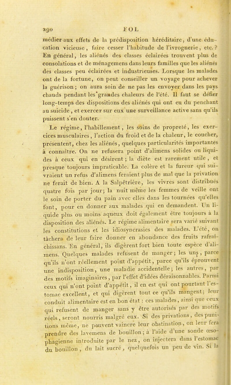 médier aux effets de la prédisposition héréditaire, d'une édu- cation vicieuse, faire cesser l'habitude de l'ivrognerie, etc. ? En général, les aliénés des classes éclairées trouvent plus de consolations et de ménagemens dans leurs familles que les aliénés des classes peu éclairées et industrieuses. Lorsque les malades ont de la fortune, on peut conseiller un voyage pour achever la guérison ; on aura soin de ne pas les envoyer dans les pays chauds pendant les'grandes chaleurs de l'été. Il faut se défier long-temps des dispositions des aliénés qui ont eu du penchant au suicide, et exercer sur eux une surveillance active sans qu'Us puissent s'en douter. Le régime, l'habillement, les soins de propreté, les exer- cices musculaires, l'action du froid et de la chaleur, le coucher, présentent, chez les aliénés, quelques particularités importantes à connaître. On ne refusera point d'alimens solides ou liqui- des à ceux qui en désirent ; la diète est rarement utile , et presque toujours impraticable. La colère et la fureur qui sui- vraient un refus d'alimens feraient plus de mal que la privation ne ferait de bien. A la Salpêtrière, les vivres sont distribués quatre fois par jour; la nuit même les femmes de veille ont le soin de porter du pain avec elles dans les tournées qu'elles font, pour en donner aux malades qui en demandent. Un li- quide plus ou moins aqueux doit également être toujours à la disposition des aliénés. Le régime alimentaire sera varié suivant les constitutions et les idiosyncrasies des malades. L'été, on tâchera de leur faire donner en abondance des fruits rafrai- chissans. En général, ils digèrent fort bien toute espèce d'ali- mens. Quelques malades refusent de manger; les uns, parce qu'ils n'ont réellement point d'appétit, parce qu'ils éprouvent une indisposition, une maladie accidentelle; les autres, par ; des motifs imaginaires, par l'effet d'idées déraisonnables. Parmi ceux qui n'ont point d'appétit, il en est qui ont pourtant l'es-l tomac excellent, et qui digèrent tout ce qu'ils mangent ; leur conduit alimentaire est en bon état : ces malades, ainsi que ( eux qui refusent de manger sans y être autorisés par des motifs réels, seront nourris malgré eux. Si des privations, des puni- tions même, ne peuvent vaincre leur obstination, on leur fera prendre des lavemens de bouillon ; à l'aide dune sonde œso- phagienne introduite par le nez, on injectera dans l'estomac du bouillon , du lait sucré, quelquefois un peu de vin. Si la