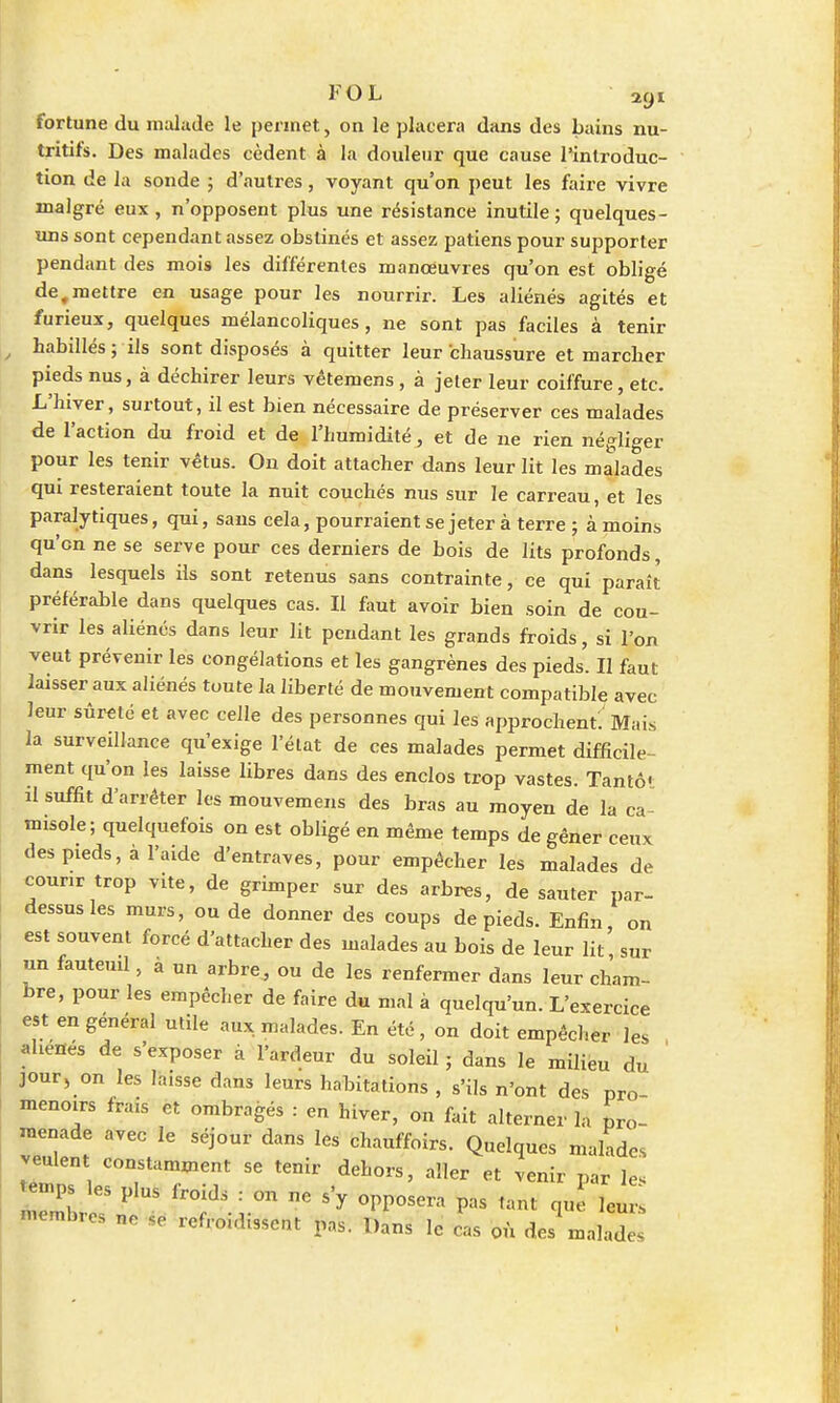 fortune du malade le permet, on le placera dans des bains nu- tritifs. Des malades cèdent à la douleur que cause l'introduc- tion de la sonde ; d'autres, voyant qu'on peut les faire vivre malgré eux , n'opposent plus une résistance inutile ; quelques- uns sont cependant assez obstinés et assez patiens pour supporter pendant des mois les différentes manœuvres qu'on est obligé de,mettre en usage pour les nourrir. Les aliénés agités et furieux, quelques mélancoliques, ne sont pas faciles à tenir habillés; ils sont disposés à quitter leur chaussure et marcher pieds nus, à déchirer leurs vêtemens, à jeter leur coiffure, etc. L'hiver, surtout, il est bien nécessaire de préserver ces malades de l'action du froid et de l'humidité, et de ne rien négliger pour les tenir vêtus. On doit attacher dans leur lit les malades qui resteraient toute la nuit couchés nus sur le carreau, et les paralytiques, qui, sans cela, pourraient se jeter à terre ; à moins qu'en ne se serve pour ces derniers de bois de lits profonds, dans lesquels ils sont retenus sans contrainte, ce qui paraît préférable dans quelques cas. Il faut avoir bien soin de cou- vrir les aliénés dans leur lit pendant les grands froids, si l'on veut prévenir les congélations et les gangrènes des pieds. Il faut laisser aux aliénés toute la liberté de mouvement compatible avec leur sûreté et avec celle des personnes qui les approchent; Mais la surveillance qu'exige l'état de ces malades permet difficile- ment qu'on les laisse libres dans des enclos trop vastes. Tan to- it suffit d'arrêter les mouvemens des bras au moyen de la ca misole; quelquefois on est obligé en même temps de gêner ceux des pieds, à l'aide d'entraves, pour empêcher les malades de courir trop vite, de grimper sur des arbres, de sauter par- dessus les murs, ou de donner des coups de pieds. Enfin on est souvent forcé d'attacher des malades au bois de leur lit' sur un fauteuil, à un arbre, ou de les renfermer dans leur cham- bre, pour les empêcher de faire du mal à quelqu'un. L'exercice est en général utile aux. malades. En été, on doit empêcher les aliènes de s'exposer à l'ardeur du soleil ; dans le milieu du jour, on les laisse dans leurs habitations , s'ils n'ont des pro- menoirs frais et ombragés : en hiver, on fait alterner la pro- menade avec le séjour dans les chauffoirs. Quelques malades veulent constamment se tenir dehors, aller et venir par le. -ps les plus froids : on ne s'y opposera pas tant que leurs membres ne se refroidissent pas. Dans le cas où des malades