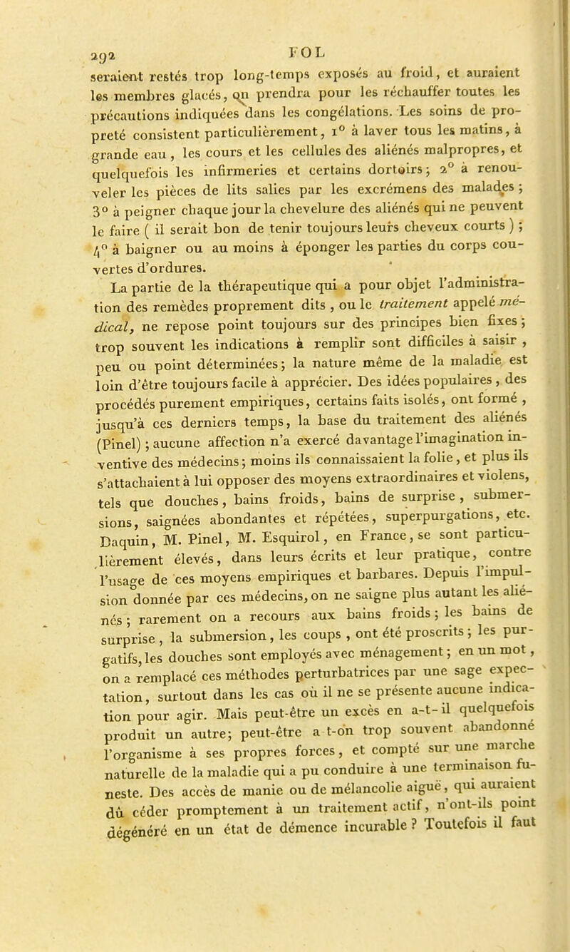 2C)Q. l'OL seraient restés trop long-temps exposés au froid, et auraient les membres glacés, qn prendra pour les réchauffer toutes les précautions indiquées dans les congélations. Les soins de pro- preté consistent particulièrement, i° à laver tous les matins, à grande eau, les cours et les cellules des aliénés malpropres, et quelquefois les infirmeries et certains dortoirs; 2° à renou- veler les pièces de lits salies par les excrémens des malades ; 3° à peigner chaque jour la chevelure des aliénés qui ne peuvent le faire ( il serait bon de tenir toujours leurs cheveux courts ) ; 4° à baigner ou au moins à éponger les parties du corps cou- vertes d'ordures. La partie de la thérapeutique qui a pour objet l'administra- tion des remèdes proprement dits , ou le traitement appelé mé- dical, ne repose point toujours sur des principes bien fixes ; trop souvent les indications à remplir sont difficiles à saisir , peu ou point déterminées; la nature même de la maladie est loin d'être toujours facile à apprécier. Des idées populaires , des procédés purement empiriques, certains faits isolés, ont formé , jusqu'à ces derniers temps, la base du traitement des aliénés (Pinel) ; aucune affection n'a exercé davantage l'imagination in- ventive des médecins ; moins ils connaissaient la folie, et plus ils s'attachaient à lui opposer des moyens extraordinaires et violens, tels que douches, bains froids, bains de surprise, submer- sions, saignées abondantes et répétées, superpurgations, etc. Daquin, M. Pinel, M. Esquirol, en France, se sont particu- lièrement élevés, dans leurs écrits et leur pratique, contre l'usage de ces moyens empiriques et barbares. Depuis l'impul- sion donnée par ces médecins, on ne saigne plus autant les aUé- nés ; rarement on a recours aux bains froids ; les bams de surprise , la submersion, les coups , ont été proscrits ; les pur- gatifs, les douches sont employés avec ménagement ; en un mot, on a remplacé ces méthodes perturbatrices par une sage expec- tation, surtout dans les cas où il ne se présente aucune indica- tion pour agir. Mais peut-être un excès en a-t- il quelquefois produit un autre; peut-être a t-on trop souvent abandonne l'organisme à ses propres forces, et compté sur une marche naturelle de la maladie qui a pu conduire à une terminaison fu- neste. Des accès de manie ou de mélancolie aiguë, qui auraient dû céder promptement à un traitement actif, n'ont-ils point dégénéré en un état de démence incurable ? Toutefois il faut