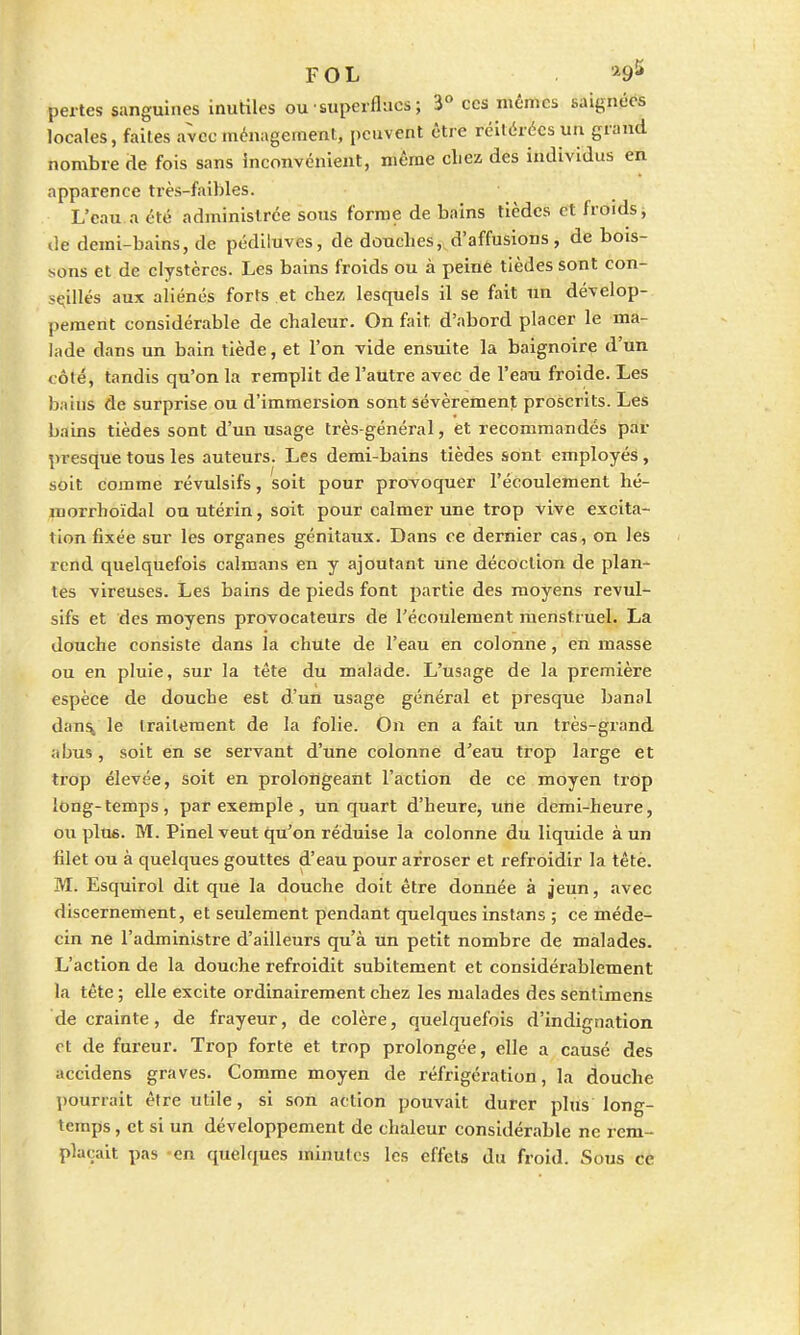 FOL »95 pertes sanguines inutiles ou superflues ; 3° ces mêmes baignées locales, faites avec ménagement, peuvent être réitérées un grand nombre de fois sans Inconvénient, même chez des individus en apparence très-faibles. L'eau a été administrée sous forme de bains tièdes et froids, de demi-bains, de pédiluves, de douches, d'affusions, de bois- sons et de clystères. Les bains froids ou à peine tièdes sont con- seillés aux aliénés forts et chez lesquels il se fait un dévelop- pement considérable de chaleur. On fait, d'abord placer le ma- lade dans un bain tiède, et l'on vide ensuite la baignoire d'un t ôle, tandis qu'on la remplit de l'autre avec de l'eau froide. Les bains de surprise ou d'immersion sont sévèrement proscrits. Les bains tièdes sont d'un usage très-général, et recommandés par presque tous les auteurs. Les demi-bains tièdes sont employés, soit comme révulsifs, soit pour provoquer l'écoulement hé- morrhoïdal ou utérin, soit pour calmer une trop vive excita- lion fixée sur les organes génitaux. Dans ce dernier cas, on les rend quelquefois caïmans en y ajoutant une décoction de plan- tes vireuses. Les bains de pieds font partie des moyens révul- sifs et des moyens provocateurs de l'écoulement menstruel. La douche consiste dans la chute de l'eau en colonne, en masse ou en pluie, sur la tête du malade. L'usage de la première espèce de douche est d'un usage général et presque banal dans, le traitement de la folie. On en a fait un très-grand abus, soit en se servant d'une colonne d'eau trop large et trop élevée, soit en prolongeant l'action de ce moyen trop long-temps, par exemple , un quart d'heure, une demi-heure, ou plus. M. Pinel veut qu'on réduise la colonne du liquide à un filet ou à quelques gouttes d'eau pour arroser et refroidir la tête. M. Esquirol dit que la douche doit être donnée à jeun, avec discernement, et seulement pendant quelques instans ; ce méde- cin ne l'administre d'ailleurs qu'à un petit nombre de malades. L'action de la douche refroidit subitement et considérablement la tête ; elle excite ordinairement chez les malades des sentimens de crainte, de frayeur, de colère, quelquefois d'indignation ot de fureur. Trop forte et trop prolongée, elle a causé des accidens graves. Comme moyen de réfrigération, la douche pourrait être utile, si son action pouvait durer plus long- temps , et si un développement de chaleur considérable ne rem- plaçait pas -en quelques minutes les effets du froid. Sous ce